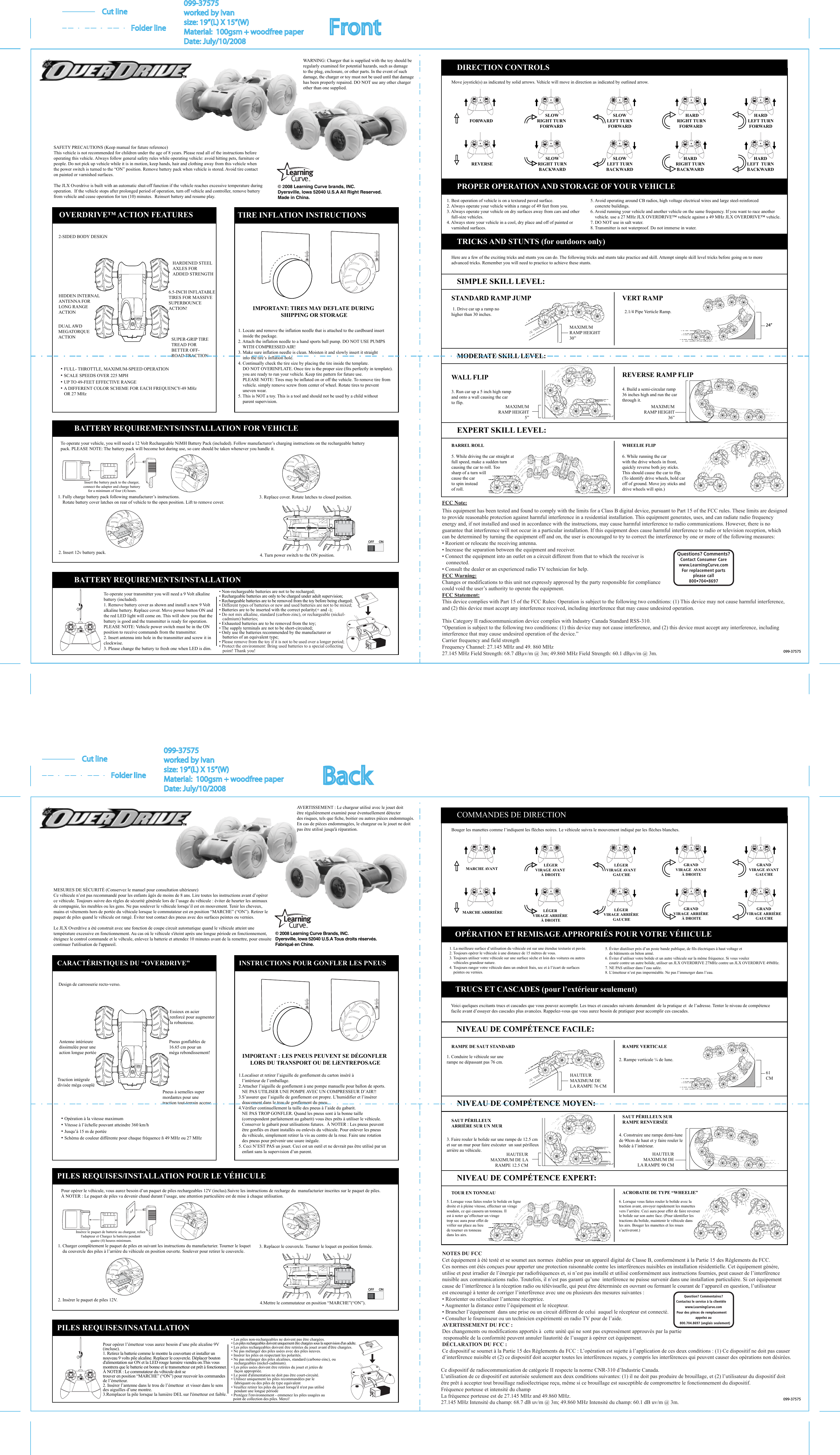 NOTES DU FCCCet équipement à été testé et se soumet aux normes  établies pour un appareil digital de Classe B, conformément à la Partie 15 des Règlements du FCC. Ces normes ont étés conçues pour apporter une protection raisonnable contre les interférences nuisibles en installation résidentielle. Cet équipement génère, utilise et peut irradier de l’énergie par radiofréquences et, si n’est pas installé et utilisé conformément aux instructions fournies, peut causer de l’interférence nuisible aux communications radio. Toutefois, il n’est pas garanti qu’une  interférence ne puisse survenir dans une installation particulière. Si cet équipementcause de l’interférence à la réception radio ou télévisuelle, qui peut être déterminée en ouvrant ou fermant le courant de l’appareil en question, l’utilisateur est encouragé à tenter de corriger l’interférence avec une ou plusieurs des mesures suivantes : • Réorienter ou relocaliser l’antenne réceptrice.• Augmenter la distance entre l’équipement et le récepteur.• Brancher l’équipement  dans une prise ou un circuit différent de celui  auquel le récepteur est connecté.• Consulter le fournisseur ou un technicien expérimenté en radio TV pour de l’aide.AVERTISSEMENT DU FCC :Des changements ou modifications apportés à  cette unité qui ne sont pas expressément approuvés par la partie               responsable de la conformité peuvent annuler líautorité de l’usager à opérer cet équipement.DÉCLARATION DU FCC :Ce dispositif se soumet à la Partie 15 des Règlements du FCC : L’opération est sujette à l’application de ces deux conditions : (1) Ce dispositif ne doit pas causer d’interférence nuisible et (2) ce dispositif doit accepter toutes les interférences reçues, y compris les interférences qui peuvent causer des opérations non désirées.Question? Commentaires?Contactez le service à la clientèle     www.LearningCurve.comPour des pièces de remplacement    appelez au   800.704.8697 (anglais seulement)Ce dispositif de radiocommunication de catégorie II respecte la norme CNR-310 d’Industrie Canada.L’utilisation de ce dispositif est autorisée seulement aux deux conditions suivantes: (1) il ne doit pas produire de brouillage, et (2) l’utilisateur du dispositif doit être prêt à accepter tout brouillage radioélectrique reçu, même si ce brouillage est susceptible de compromettre le fonctionnement du dispositif.Fréquence porteuse et intensité du champ  La fréquence porteuse est de 27.145 MHz and 49.860 MHz.27.145 MHz Intensité du champ: 68.7 dB uv/m @ 3m; 49.860 MHz Intensité du champ: 60.1 dB uv/m @ 3m. OFF ON© 2008 Learning Curve Brands, INC.Dyersville, lowa 52040 U.S.A Tous droits réservés. Fabriqué en Chine.MESURES DE SÉCURITÉ (Conservez le manuel pour consultation ultérieure)                                                              Ce véhicule n’est pas recommandé pour les enfants âgés de moins de 8 ans. Lire toutes les instructions avant d’opérer ce véhicule. Toujours suivre des règles de sécurité générale lors de l’usage du véhicule : éviter de heurter les animaux de compagnie, les meubles ou les gens. Ne pas soulever le véhicule lorsqu’il est en mouvement. Tenir les cheveux, mains et vêtements hors de portée du véhicule lorsque le commutateur est en position “MARCHE” (“ON”). Retirer le paquet de piles quand le véhicule est rangé. Éviter tout contact des pneus avec des surfaces peintes ou vernies.Le JLX Overdrive a été construit avec une fonction de coupe circuit automatique quand le véhicule atteint une température excessive en fonctionnement. Au cas oú le véhicule s&apos;éteint après une longue période en fonctionnement, éteignez le control commande et le véhcule, enlevez la batterie et attendez 10 minutes avant de la remettre, pour ensuite continuer l&apos;utilisation de l&apos;appareil.CARACTÉRISTIQUES DU “OVERDRIVE”Design de carrosserie recto-verso.Essieux en acier renforcé pour augmenterla robustesse.Pneus gonflables de 16.65 cm pour un méga rebondissement!Antenne intérieure dissimulée pour une action longue portéeTraction intégrale divisée méga coupléPneus à semelles super mordantes pour une traction tout-terrain accrue• Opération à la vitesse maximum• Vitesse à l’échelle pouvant atteindre 360 km/h• Jusqu’à 15 m de portée• Schéma de couleur différente pour chaque fréquence ñ 49 MHz ou 27 MHzINSTRUCTIONS POUR GONFLER LES PNEUSIMPORTANT : LES PNEUS PEUVENT SE DÉGONFLER LORS DU TRANSPORT OU DE LíENTREPOSAGE1.Localiser et retirer l’aiguille de gonflement du carton inséré à    l’intérieur de l’emballage.2.Attacher l’aiguille de gonflement à une pompe manuelle pour ballon de sports.   NE PAS UTILISER UNE POMPE AVEC UN COMPRESSEUR D’AIR!!  3.S’assurer que l’aiguille de gonflement est propre. L’humidifier et l’insérer    doucement dans le trou de gonflement du pneu.4.Vérifier continuellement la taille des pneus à l’aide du gabarit.    NE PAS TROP GONFLER. Quand les pneus sont à la bonne taille    (correspondent parfaitement au gabarit) vous êtes prêts à utiliser le véhicule.    Conserver le gabarit pour utilisations futures.  À NOTER : Les pneus peuvent    être gonflés en étant installés ou enlevés du véhicule. Pour enlever les pneus    du véhicule, simplement retirer la vis au centre de la roue. Faire une rotation    des pneus pour prévenir une usure inégale.5. Ceci N’EST PAS un jouet. Ceci est un outil et ne devrait pas être utilisé par un   enfant sans la supervision d’un parent.  PILES REQUISES/INSTALLATION POUR LE VÉHICULEPour opérer le véhicule, vous aurez besoin d’un paquet de piles rechargeables 12V (inclus).Suivre les instructions de recharge du  manufacturier inscrites sur le paquet de piles. À NOTER : Le paquet de piles va devenir chaud durant l’usage, une attention particulière est de mise à chaque utilisation.1. Charger complètement le paquet de piles en suivant les instructions du manufacturier. Tourner le loquet     du couvercle des piles à l’arrière du véhicule en position ouverte. Soulever pour retirer le couvercle.2. Insérer le paquet de piles 12V.3. Replacer le couvercle. Tourner le loquet en position fermée.4.Mettre le commutateur en position “MARCHE”(“ON”).PILES REQUISES/INSATALLATIONOFF ONBouger les manettes comme l’indiquent les flèches noires. Le véhicule suivra le mouvement indiqué par les flèches blanches.MARCHE AVANT  LÉGER VIRAGE AVANT À DROITELÉGER VIRAGE AVANT GAUCHEGRAND VIRAGE  AVANT À DROITEGRAND VIRAGE AVANT GAUCHEMARCHE ARRRIÈRE LÉGER VIRAGE ARRIÈRE À DROITELÉGER VIRAGE ARRIÈRE GAUCHEGRAND VIRAGE ARRIÈRE À DROITEGRAND VIRAGE ARRIÈRE GAUCHEOPÉRATION ET REMISAGE APPROPRIÉS POUR VOTRE VÉHICULE1. La meilleure surface d’utilisation du véhicule est sur une étendue texturée et pavée.2. Toujours opérer le véhicule à une distance de 15 mètres de vous.3. Toujours utiliser votre véhicule sur une surface sèche et loin des voitures ou autres     véhicules grandeur nature.4. Toujours ranger votre véhicule dans un endroit frais, sec et à l’écart de surfaces     peintes ou vernies.5. Éviter díutiliser près d’un poste bande publique, de fils électriques à haut voltage et     de bâtiments en béton armé.6. Éviter d’utiliser votre bolide et un autre véhicule sur la même fréquence. Si vous voulez    courir contre un autre bolide, utiliser un JLX OVERDRIVE 27MHz contre un JLX OVERDRIVE 49MHz.7. NE PAS utiliser dans l’eau salée.8. L’émetteur n’est pas imperméable. Ne pas l’immerger dans l’eau.TRUCS ET CASCADES (pour l’extérieur seulement)Voici quelques excitants trucs et cascades que vous pouvez accomplir. Les trucs et cascades suivants demandent  de la pratique et  de l’adresse. Tenter le niveau de compétence facile avant d’essayer des cascades plus avancées. Rappelez-vous que vous aurez besoin de pratiquer pour accomplir ces cascades.NIVEAU DE COMPÉTENCE FACILE:RAMPE DE SAUT STANDARD1. Conduire le véhicule sur une rampe ne dépassant pas 76 cm.HAUTEUR MAXIMUM DELA RAMPE 76 CMRAMPE VERTICALE2. Rampe verticale ¼ de lune.NIVEAU DE COMPÉTENCE MOYEN:HAUTEUR MAXIMUM DE LA RAMPE 12.5 CM 3. Faire rouler le bolide sur une rampe de 12.5 cm et sur un mur pour faire exécuter  un saut périlleuxarrière au véhicule.4. Construire une rampe demi-lune de 90cm de haut et y faire rouler lebolide à l’intérieur.SAUT PÉRILLEUX SUR RAMPE RENVERSÉEHAUTEUR MAXIMUM DE LA RAMPE 90 CM NIVEAU DE COMPÉTENCE EXPERT:5. Lorsque vous faites rouler le bolide en ligne droite et à pleine vitesse, effectuer un viragesoudain, ce qui causera un tonneau. Il est à noter qu’effectuer un virage trop sec aura pour effet de vriller sur place au lieu de tourner en tonneau dans les airs. TOUR EN TONNEAU ACROBATIE DE TYPE “WHEELIE”6. Lorsque vous faites rouler le bolide avec la traction avant, envoyer rapidement les manettes vers l’arrière. Ceci aura pour effet de faire reverser le bolide sur son autre face. (Pour identifier les tractions du bolide, maintenir le véhicule dans les airs. Bouger les manettes et les roues s’activeront.) SAUT PÉRILLEUX ARRIÈRE SUR UN MUR61CMCOMMANDES DE DIRECTIONPour opérer l’émetteur vous aurez besoin d’une pile alcaline 9V (incluse). 1. Retirez la batterie comme le montre la couverture et installer un nouveau 9 volts pile alcaline. Replacer le couvercle. Déplacer bouton d&apos;alimentation sur ON et la LED rouge lumière viendra on.This vous montrera que le batterie est bonne et le transmetteur est prêt à fonctionner. À NOTER : Le commutateur du véhicule doit se trouver en position “MARCHE” (“ON”) pour recevoir les commandes de l’émetteur.   2. Insérer l’antenne dans le trou de l’émetteur  et visser dans le sens  des aiguilles d’une montre.3.Remplacer la pile lorsque la lumière DEL sur l&apos;émetteur est faible.• Les piles non-rechargeables ne doivent pas être chargées.• Les piles rechargeables doivent uniquement être chargées sous la supervision d&apos;un adulte.              • Les piles rechargeables doivent être retirées du jouet avant d&apos;être chargées.• Ne pas mélanger des piles usées avec des piles neuves.• Insérer les piles en respectant les polarités.• Ne pas mélanger des piles alcalines, standard (carbone-zinc), ou    rechargeables (nickel-cadmium).• Les piles usées doivent être retirées du jouet et jetées de    façon appropriée.    • Le point d&apos;alimentation ne doit pas être court-circuité.• Utilisez uniquement les piles recommandées par le    fabriquant ou des piles de type equivalent• Veuillez retirer les piles du jouet lorsqu&apos;il n&apos;est pas utilisé    pendant une longue période• Protégez l&apos;environnement - emmenez les piles usagées au   point de collection des piles. Merci!099-37575AVERTISSEMENT : Le chargeur utilisé avec le jouet doitêtre régulièrement examiné pour éventuellement détecter des risques, tels que fiche, boitier ou autres pièces endommagés. En cas de pièces endommagées, le chargeur ou le jouet ne doit pas être utilisé jusqu&apos;à réparation.Insérez le paquet de batterie au chargeur, reliez l&apos;adapteur et Chargez la batterie pendant quatre (4) heures minimum.FCC Note:This equipment has been tested and found to comply with the limits for a Class B digital device, pursuant to Part 15 of the FCC rules. These limits are designed to provide reasonable protection against harmful interference in a residential installation. This equipment generates, uses, and can radiate radio frequency energy and, if not installed and used in accordance with the instructions, may cause harmful interference to radio communications. However, there is no guarantee that interference will not occur in a particular installation. If this equipment does cause harmful interference to radio or television reception, which can be determined by turning the equipment off and on, the user is encouraged to try to correct the interference by one or more of the following measures:• Reorient or relocate the receiving antenna. • Increase the separation between the equipment and receiver.• Connect the equipment into an outlet on a circuit different from that to which the receiver is    connected.• Consult the dealer or an experienced radio TV technician for help.FCC Warning:Changes or modifications to this unit not expressly approved by the party responsible for compliance could void the user’s authority to operate the equipment.FCC Statement:This device complies with Part 15 of the FCC Rules: Operation is subject to the following two conditions: (1) This device may not cause harmful interference, and (2) this device must accept any interference received, including interference that may cause undesired operation.Questions? Comments?Contact Consumer Carewww.LearningCurve.comFor replacement partsplease call800•704•8697This Category II radiocommunication device complies with Industry Canada Standard RSS-310.“Operation is subject to the following two conditions: (1) this device may not cause interference, and (2) this device must accept any interference, including interference that may cause undesired operation of the device.”Carrier frequency and field strength   Frequency Channel: 27.145 MHz and 49. 860 MHz27.145 MHz Field Strength: 68.7 dBµv/m @ 3m; 49.860 MHz Field Strength: 60.1 dBµv/m @ 3m.Move joystick(s) as indicated by solid arrows. Vehicle will move in direction as indicated by outlined arrow.FORWARD     REVERSE SLOWRIGHT TURNFORWARDSLOWRIGHT TURNBACKWARDSLOWLEFT TURNFORWARDSLOWLEFT TURNBACKWARD HARDRIGHT TURNFORWARD HARDRIGHT TURNBACKWARDHARDLEFT TURNFORWARDHARDLEFT  TURNBACKWARD© 2008 Learning Curve brands, INC.Dyersville, lowa 52040 U.S.A All Right Reserved. Made in China.2.1/4 Pipe Verticle Ramp.1. Best operation of vehicle is on a textured paved surface.2. Always operate your vehicle within a range of 49 feet from you.3. Always operate your vehicle on dry surfaces away from cars and other    full-size vehicles.4. Always store your vehicle in a cool, dry place and off of painted or    varnished surfaces.5. Avoid operating around CB radios, high voltage electrical wires and large steel-reinforced     concrete buildings.6. Avoid running your vehicle and another vehicle on the same frequency. If you want to race another    vehicle. use a 27 MHz JLX OVERDRIVE™ vehicle against a 49 MHz JLX OVERDRIVE™ vehicle.7. DO NOT use in salt water.8. Transmitter is not waterproof. Do not immerse in water.Here are a few of the exciting tricks and stunts you can do. The following tricks and stunts take practice and skill. Attempt simple skill level tricks before going on to more advanced tricks. Remember you will need to practice to achieve these stunts.SIMPLE SKILL LEVEL:MODERATE SKILL LEVEL:EXPERT SKILL LEVEL:STANDARD RAMP JUMP 1. Drive car up a ramp nohigher than 30 inches.MAXIMUMRAMP HEIGHT30”VERT RAMP24”099-37575WALL FLIP3. Run car up a 5 inch high rampand onto a wall causing the car to flip. MAXIMUMRAMP HEIGHT5”REVERSE RAMP FLIP4. Build a semi-circular ramp36 inches high and run the carthrough it.MAXIMUMRAMP HEIGHT36”BARREL ROLL5. While driving the car straight atfull speed, make a sudden turncausing the car to roll. Toosharp of a turn willcause the carto spin insteadof roll.WHEELIE FLIP6. While running the carwith the drive wheels in front,quickly reverse both joy sticks. This should cause the car to flip.(To identify drive wheels, hold caroff of ground. Move joy sticks anddrive wheels will spin.) DIRECTION CONTROLSPROPER OPERATION AND STORAGE OF YOUR VEHICLETRICKS AND STUNTS (for outdoors only)SAFETY PRECAUTIONS (Keep manual for future reference)This vehicle is not recommended for children under the age of 8 years. Please read all of the instructions beforeoperating this vehicle. Always follow general safety rules while operating vehicle: avoid hitting pets, furniture orpeople. Do not pick up vehicle while it is in motion, keep hands, hair and clothing away from this vehicle whenthe power switch is turned to the “ON” position. Remove battery pack when vehicle is stored. Avoid tire contact on painted or varnished surfaces.The JLX Overdrive is built with an automatic shut-off function if the vehicle reaches excessive temperature during operation.  If the vehicle stops after prolonged period of operation, turn off vehicle and controller, remove battery from vehicle and cease operation for ten (10) minutes.  Reinsert battery and resume play.WARNING: Charger that is supplied with the toy should be regularly examined for potential hazards, such as damageto the plug, enclosure, or other parts. In the event of such damage, the charger or toy must not be used until that damagehas been properly repaired. DO NOT use any other chargerother than one supplied.To operate your vehicle, you will need a 12 Volt Rechargeable NiMH Battery Pack (included). Follow manufacturer’s charging instructions on the rechargeable batterypack. PLEASE NOTE: The battery pack will become hot during use, so care should be taken whenever you handle it.BATTERY REQUIREMENTS/INSTALLATION FOR VEHICLE3. Replace cover. Rotate latches to closed position.1. Fully charge battery pack following manufacturer’s instructions.     Rotate battery cover latches on rear of vehicle to the open position. Lift to remove cover.OVERDRIVE™ ACTION FEATURES2-SIDED BODY DESIGNHIDDEN INTERNALANTENNA FORLONG RANGE ACTIONHARDENED STEELAXLES FOR ADDED STRENGTH6.5-INCH INFLATABLETIRES FOR MASSIVESUPERBOUNCEACTION!SUPER-GRIP TIRETREAD FOR BETTER OFF-ROAD TRACTIONDUAL AWDMEGATORQUEACTIONTIRE INFLATION INSTRUCTIONS1. Locate and remove the inflation needle that is attached to the cardboard insert    inside the package.2. Attach the inflation needle to a hand sports ball pump. DO NOT USE PUMPS    WITH COMPRESSED AIR!3. Make sure inflation needle is clean. Moisten it and slowly insert it straight    into the tire’s inflation hole.4. Continually check the tire size by placing the tire inside the template.    DO NOT OVERINFLATE. Once tire is the proper size (fits perfectly in template).    you are ready to run your vehicle. Keep tire pattern for future use.    PLEASE NOTE: Tires may be inflated on or off the vehicle. To remove tire from    vehicle. simply remove screw from center of wheel. Rotate tires to prevent    uneven wear.5. This is NOT a toy. This is a tool and should not be used by a child without     parent supervision.IMPORTANT: TIRES MAY DEFLATE DURING SHIPPING OR STORAGE4. Turn power switch to the ON position.2. Insert 12v battery pack.OFF ONBATTERY REQUIREMENTS/INSTALLATIONOFF ON• FULL- THROTTLE, MAXIMUM-SPEED OPERATION• SCALE SPEEDS OVER 225 MPH• UP TO 49-FEET EFFECTIVE RANGE• A DIFFERENT COLOR SCHEME FOR EACH FREQUENCY-49 MHz   OR 27 MHzInsert the battery pack to the charger, connect the adapter and charge battery for a minimum of four (4) hours.To operate your transmitter you will need a 9 Volt alkaline battery (included).1. Remove battery cover as shown and install a new 9 Volt alkaline battery. Replace cover. Move power button ON and the red LED light will come on. This will show you that the battery is good and the transmitter is ready for operation.PLEASE NOTE: Vehicle power switch must be in the ON position to receive commands from the transmitter.2. Insert antenna into hole in the transmitter and screw it in clockwise.3. Please change the battery to fresh one when LED is dim.• Non-rechargeable batteries are not to be recharged;• Rechargeable batteries are only to be charged under adult supervision;• Rechargeable batteries are to be removed from the toy before being charged;• Different types of batteries or new and used batteries are not to be mixed;• Batteries are to be inserted with the correct polarity(+ and -);• Do not mix alkaline, standard (carbon-zinc), or rechargeable (nickel-   cadmium) batteries; • Exhausted batteries are to be removed from the toy;• The supply terminals are not to be short-circuited;• Only use the batteries recommended by the manufacturer or    batteries of an equivalent type;• Please remove from the toy if it is not to be used over a longer period;• Protect the environment: Bring used batteries to a special collecting    point! Thank you!