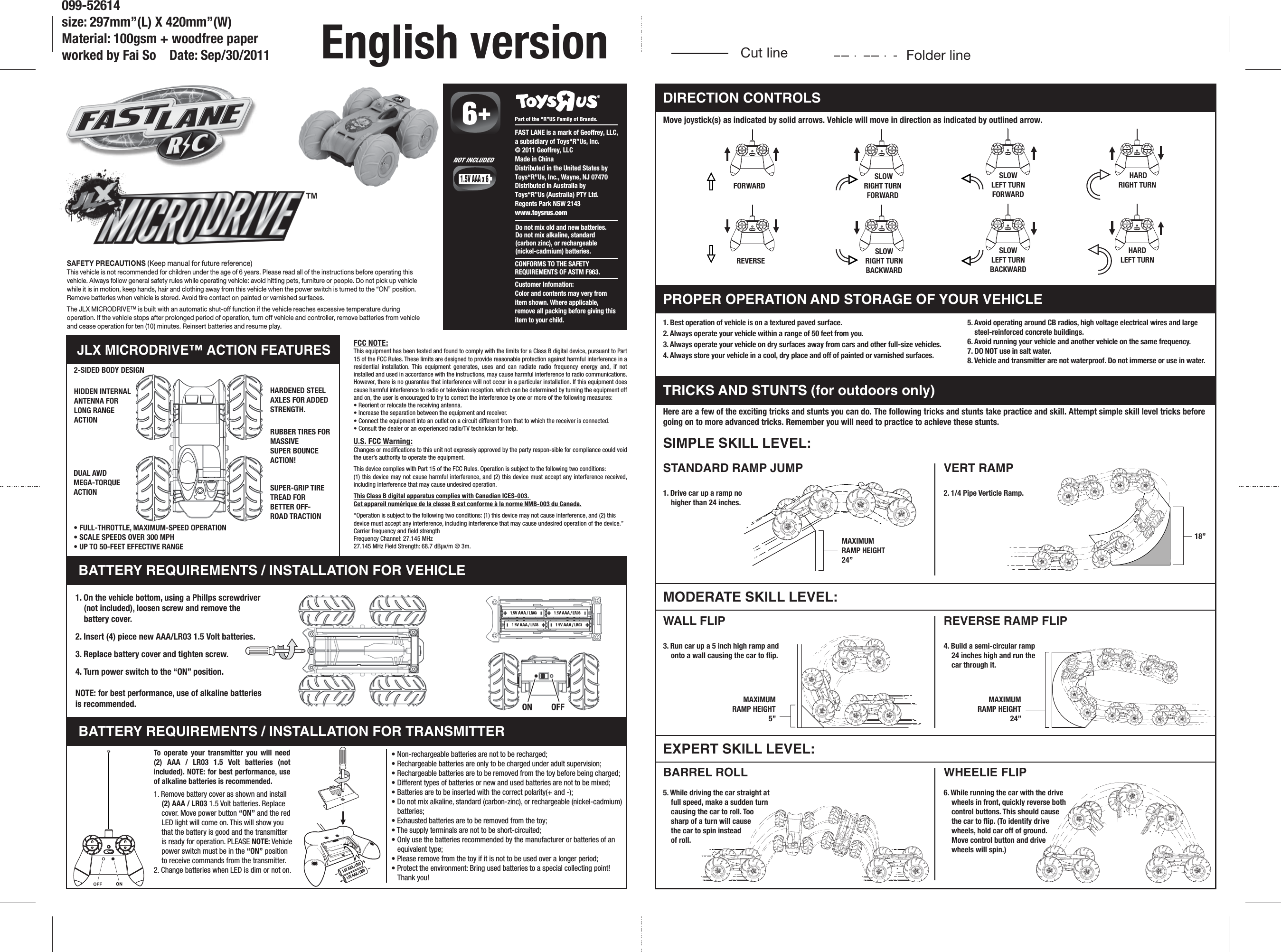 Move joystick(s) as indicated by solid arrows. Vehicle will move in direction as indicated by outlined arrow.SIMPLE SKILL LEVEL:MODERATE SKILL LEVEL:EXPERT SKILL LEVEL:MAXIMUMRAMP HEIGHT24”18”MAXIMUMRAMP HEIGHT5”MAXIMUMRAMP HEIGHT24”DIRECTION CONTROLSPROPER OPERATION AND STORAGE OF YOUR VEHICLETRICKS AND STUNTS (for outdoors only)BATTERY REQUIREMENTS / INSTALLATION FOR VEHICLEJLX MICRODRIVE™ ACTION FEATURES2-SIDED BODY DESIGNHIDDEN INTERNALANTENNA FORLONG RANGE ACTIONRUBBER TIRES FORMASSIVESUPER BOUNCEACTION!SUPER-GRIP TIRETREAD FOR BETTER OFF-ROAD TRACTIONDUAL AWDMEGA-TORQUEACTIONBATTERY REQUIREMENTS / INSTALLATION FOR TRANSMITTER1. Remove battery cover as shown and install  (2) AAA / LR03 1.5 Volt batteries. Replace cover. Move power button “ON” and the red LED light will come on. This will show you that the battery is good and the transmitter is ready for operation. PLEASE NOTE: Vehicle power switch must be in the “ON” position to receive commands from the transmitter.2. Change batteries when LED is dim or not on.SAFETY PRECAUTIONS (Keep manual for future reference)This vehicle is not recommended for children under the age of 6 years. Please read all of the instructions before operating this vehicle. Always follow general safety rules while operating vehicle: avoid hitting pets, furniture or people. Do not pick up vehicle while it is in motion, keep hands, hair and clothing away from this vehicle when the power switch is turned to the “ON” position. Remove batteries when vehicle is stored. Avoid tire contact on painted or varnished surfaces.The JLX MICRODRIVE™ is built with an automatic shut-off function if the vehicle reaches excessive temperature during operation. If the vehicle stops after prolonged period of operation, turn off vehicle and controller, remove batteries from vehicle and cease operation for ten (10) minutes. Reinsert batteries and resume play.®CONFORMS TO THE SAFETYREQUIREMENTS OF ASTM F963.   Part of the “R”US Family of Brands.Customer Infomation:Color and contents may very from item shown. Where applicable, remove all packing before giving this item to your child.FAST LANE is a mark of Geoffrey, LLC,a subsidiary of Toys“R”Us, Inc.© 2011 Geoffrey, LLCMade in ChinaDistributed in the United States byToys“R”Us, Inc., Wayne, NJ 07470Distributed in Australia byToys“R”Us (Australia) PTY Ltd.Regents Park NSW 2143www.toysrus.comDo not mix old and new batteries. Do not mix alkaline, standard (carbon zinc), or rechargeable (nickel-cadmium) batteries.NOT INCLUDED5. Avoid operating around CB radios, high voltage electrical wires and large steel-reinforced concrete buildings.6. Avoid running your vehicle and another vehicle on the same frequency.7. DO NOT use in salt water.8. Vehicle and transmitter are not waterproof. Do not immerse or use in water.1. Best operation of vehicle is on a textured paved surface.2. Always operate your vehicle within a range of 50 feet from you.3. Always operate your vehicle on dry surfaces away from cars and other full-size vehicles.4. Always store your vehicle in a cool, dry place and off of painted or varnished surfaces.Here are a few of the exciting tricks and stunts you can do. The following tricks and stunts take practice and skill. Attempt simple skill level tricks before going on to more advanced tricks. Remember you will need to practice to achieve these stunts.FCC NOTE:This equipment has been tested and found to comply with the limits for a Class B digital device, pursuant to Part 15 of the FCC Rules. These limits are designed to provide reasonable protection against harmful interference in a residential installation. This equipment generates, uses and can radiate radio frequency energy and, if not installed and used in accordance with the instructions, may cause harmful interference to radio communications. However, there is no guarantee that interference will not occur in a particular installation. If this equipment does cause harmful interference to radio or television reception, which can be determined by turning the equipment off and on, the user is encouraged to try to correct the interference by one or more of the following measures:• Reorient or relocate the receiving antenna.• Increase the separation between the equipment and receiver.• Connect the equipment into an outlet on a circuit different from that to which the receiver is connected.• Consult the dealer or an experienced radio/TV technician for help.U.S. FCC Warning:Changes or modifications to this unit not expressly approved by the party respon-sible for compliance could void the user’s authority to operate the equipment.This device complies with Part 15 of the FCC Rules. Operation is subject to the following two conditions:(1) this device may not cause harmful interference, and (2) this device must accept any interference received, including interference that may cause undesired operation.This Class B digital apparatus complies with Canadian ICES-003. Cet appareil numérique de la classe B est conforme à la norme NMB-003 du Canada.“Operation is subject to the following two conditions: (1) this device may not cause interference, and (2) this device must accept any interference, including interference that may cause undesired operation of the device.”Carrier frequency and field strengthFrequency Channel: 27.145 MHz27.145 MHz Field Strength: 68.7 dBµv/m @ 3m.WHEELIE FLIP6. While running the car with the drive wheels in front, quickly reverse both control buttons. This should cause the car to flip. (To identify drive wheels, hold car off of ground. Move control button and drive wheels will spin.) REVERSE RAMP FLIP4. Build a semi-circular ramp 24 inches high and run the car through it.BARREL ROLL5. While driving the car straight at full speed, make a sudden turn causing the car to roll. Too sharp of a turn will cause the car to spin instead of roll.1. On the vehicle bottom, using a Phillps screwdriver (not included), loosen screw and remove the battery cover.2. Insert (4) piece new AAA/LR03 1.5 Volt batteries.3. Replace battery cover and tighten screw.4. Turn power switch to the “ON” position.NOTE: for best performance, use of alkaline batteries is recommended.STANDARD RAMP JUMP1. Drive car up a ramp no higher than 24 inches.VERT RAMP2. 1/4 Pipe Verticle Ramp.WALL FLIP3. Run car up a 5 inch high ramp and onto a wall causing the car to flip.• Non-rechargeable batteries are not to be recharged;• Rechargeable batteries are only to be charged under adult supervision;• Rechargeable batteries are to be removed from the toy before being charged;• Different types of batteries or new and used batteries are not to be mixed;• Batteries are to be inserted with the correct polarity(+ and -);• Do not mix alkaline, standard (carbon-zinc), or rechargeable (nickel-cadmium) batteries; • Exhausted batteries are to be removed from the toy;• The supply terminals are not to be short-circuited;• Only use the batteries recommended by the manufacturer or batteries of an equivalent type;• Please remove from the toy if it is not to be used over a longer period;• Protect the environment: Bring used batteries to a special collecting point! Thank you!HARDENED STEEL AXLES FOR ADDED STRENGTH.To operate your transmitter you will need (2) AAA / LR03 1.5 Volt batteries (not included). NOTE: for best performance, use of alkaline batteries is recommended.• FULL-THROTTLE, MAXIMUM-SPEED OPERATION• SCALE SPEEDS OVER 300 MPH• UP TO 50-FEET EFFECTIVE RANGEFORWARD SLOWRIGHT TURNFORWARDSLOWLEFT TURNFORWARD HARDRIGHT TURNHARDLEFT TURNREVERSESLOWRIGHT TURNBACKWARDSLOWLEFT TURNBACKWARDCut line Folder line099-52614size: 297mm”(L) X 420mm”(W)Material: 100gsm + woodfree paperworked by Fai So    Date: Sep/30/2011 English version