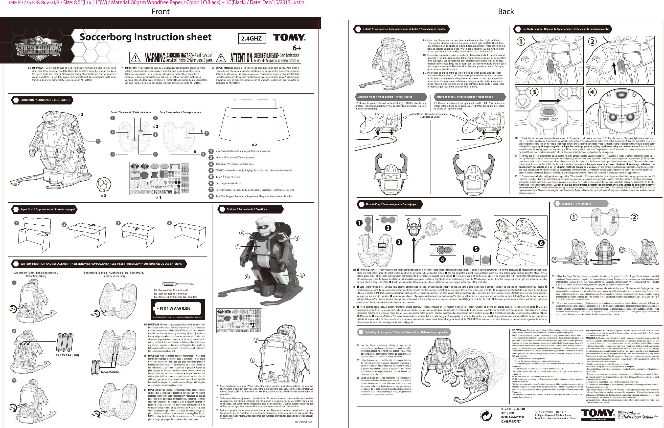 Soccerborg Instruction sheetSoccerborg Instruction sheet6+2.4GHZEN  IMPORTANT: Do not aim at eyes or face.  Potential eye injury. Do not use projectiles other than those supplied. Read the User&apos;s Guide before using the product and keep the User&apos;s Guide after reading. Remove any plastic attachments and packaging before giving to children. To avoid the risk of hair entanglement, keep motorised parts away from hair. Conforms to the safety requirements of ASTM F963.FR  IMPORTANT: Ne pas viser les yeux ou le visage. Risques de lésions oculaires.  Pour éviter le risque d&apos;emmêler les cheveux, tenez toujours les parties motorisées à distance des cheveux. Lire le Guide de l&apos;utilisateur avant d&apos;utiliser le produit et conserver le Guide de l&apos;utilisateur après l’avoir lu. Retirez toutes les fixations en plastique et l&apos;emballage avant de donner à l&apos;enfant. Ne pas utiliser d&apos;autres projectiles que ceux fournis.  Conforme aux exigences de la norme de sécurité ASTM F963. ES  IMPORTANTE: No apunte a los ojos ni a la cara. Riesgo de daño ocular. Para evitar el riesgo de que el pelo se enganche, mantenga los componentes motorizados alejados del pelo. Lea la guía del usuario antes de usar el producto y guárdela después de leerla. Quite los accesorios de plástico y embalaje antes de dárselo a los niños. No utilice otros proyectiles que no sean los incluidos con el producto. Cumple con los requisitos de seguridad de ASTM F963.CONTENTS : / CONTENU :  / CONTENIDO : Paper Goal / Cage en carton / Portería de papel How to Play / Comment jouer / Cómo jugar Shooting / Tirer / DisparoDefending/ Interception / Défense/Interception / Defensa/InterceptaciónStickers / Autocollants / PegatinasBATTERY INSERTION AND REPLACEMENT : / INSERTION ET REMPLACEMENT DES PILES : / INSERCIÓN Y SUSTITUCIÓN DE LAS BATERÍAS :Dribble Attachments / Accessoires pour dribbler / Piezas para el regateo Set Up &amp; Pairing / Réglage &amp; Appariement / Instalación &amp; Emparejamiento × 2× 2× 2LR× 2× 111234567811224 466553 311224 466553 317682345Main Switch / Interrupteur principal /Interruptor principalForward / Vers l’avant / Vorwärts /AvantiBackwards / Vers l’arrière / Hacia atrásTRIM (Direction Adjustment) / (Réglage de la direction) / (Ajuste de la dirección)Right /  À droite / DerechaLeft /  À gauche / IzquierdaLeft Shot trigger / Gachette tir du pied gauche  / Disparador lanzamiento izquierdoRight Shot Trigger / Gachette tir du pied droit / Disparador lanzamiento derechoFront / Vue avant / Parte delantera Back / Vue arrière / Parte posteriore12341233 X 1.5V AAA (LR03)2 X 1.5V AAA (LR03)Soccerborg Robot / Robot Soccerborg  /Robot Soccerborg  Soccerborg Controller / Manette du robot Soccerborg /Joystick Soccerborg 10 X 1.5V AAA (LR03)BATTERIES NOT INCLUDED • PILES NON FOURNIES • PILAS NO INCLUIDAS EN  Required Tool (Not included)FR  Outil nécessaire (Non inclus)ES  Requiere herramientas (No incluidas)EN  IMPORTANT: • Do not use rechargeable batteries • Batteries must be removed and inserted under adult supervision • Do not attempt to recharge non-rechargeable batteries • Take special care to ensure batteries are inserted correctly, observing (+) and (-) marks on battery and product • Remove exhausted batteries from product and dispose of properly • Do not short-circuit the supply terminals • Do not mix old (used) and new batteries or batteries of different types, e.g. alkaline, standard (carbon-zinc), rechargeable (e.g. NiMH), or batteries of a different make/brand • Do not dispose of batteries in fire as they may explode or leakFR  IMPORTANT: • Ne pas utiliser des piles rechargeables • Les piles doivent être retirées et insérées sous la surveillance d&apos;un adulte • Ne pas essayer de recharger des piles non-rechargeables • Prendre bien soin de disposer correctement les piles, en respectant les indications (+) et (-) sur les piles et le produit • Retirez les piles usagées du produit et jetez-les comme il convient • Ne pas court-circuiter les bornes d&apos;alimentation • Ne pas combiner des vieilles piles (utilisées) avec des piles neuves ou des piles de différents types, ex. alcaline, standard (carbone-zinc), rechargeable (ex. NiMH), ou des piles d&apos;une autre marque • Ne pas jeter les piles au feu car elles peuvent exploser ou fuirES  IMPORTANTE: • No utilice pilas recargables • Las pilas deben ser introducidas y extraídas en presencia de un adulto • No intente recargar pilas que no sean recargables • Asegúrese de que las pilas han sido colocadas correctamente, haciendo coincidir las polaridades (+) y (-) de las pilas y del producto • Extraiga del producto las pilas agotadas y deséchelas correctamente • No cortocircuite los terminales de alimentación • No mezcle pilas viejas (usadas) con pilas nuevas, ni pilas de distinto tipo, p. ej., pilas alcalinas, estándar (carbono-cinc), recargables (p. ej., NiMH) o pilas de distintos fabricantes/marcas • No arroje las pilas al fuego, ya que podrían explotar o derramar líquido2341654EN  Apply labels only as shown: When putting the stickers on the robot, please refer to the numbers shown in the illustration above as well as the pictures on the package. There are stickers for two robots. Other stickers with numbers or symbols can be placed anywhere else on the robot or controller.FR  Coller autocollants uniquement comme indiqué : En mettant les autocollants sur le robot, veuillez vous reporter aux numéros indiqués sur l&apos;illustration ci-dessus, ainsi qu’aux photos figurant sur l&apos;emballage. Des autocollants sont fournis pour les deux robots. D&apos;autres autocollants avec des chiffres ou des symboles peuvent être apposés n&apos;importe où où vous le souhaitez.ES  Aplica las pegatinas únicamente como se muestra: Al poner las pegatinas en el robot, consulte los números que se muestran en la ilustración anterior así como los dibujos en el paquete. Hay pegatinas para dos robots. Otras pegatinas con números o símbolos pueden colocarse en el lugar que se quiera.Dribbling Mode / Mode dribble /  Modo regateo Attacking Mode / Mode d’attaque / Modo ataqueEN  Insert the blades into the joint holes on the robot’s feet (right and left).  *The dribble attachments are the same for both right and left. The dribble attachments can be attached in two different positions. Attach them in the front to set it to dribbling mode, which has a narrower width. Attach them in the rear to set it to attacking mode, which has a wider width.FR  Insérez les lames dans les trous de l’articulation des pieds du robot (droite et gauche).  *Les accessoires pour dribbler sont les mêmes pour les deux côtés, droit et gauche. Les accessoires pour dribbler peuvent être fixés dans deux positions différentes. Fixez-les à l&apos;avant pour passer en mode de dribble, qui a une largeur plus étroite. Fixez-les à l&apos;arrière pour passer en mode d’attaque, qui a une plus grande largeur.ES  Inserte las paletas dentro de los orificios de unión en los pies del robot (derecho e izquierdo).  *Las piezas de regateo son las mismas tanto para el pie derecho como para el izquierdo.Las piezas para el regateo pueden ponerse en dos posiciones diferentes. Póngalas en la parte delantera en modo regateo, que tiene un ancho más estrecho. En la parte trasera, para el modo ataque, que tiene un ancho más amplio.EN (Easier to protect the ball while dribbling). • FR (Plus facile pour protéger le ballon en dribblant). • ES (Más fácil para proteger la pelota mientras se regatea).EN (Easier to intercept the opponent’s ball). • FR (Plus facile pour intercepter la balle de l&apos;adversaire). • ES (Más fácil para interceptar la pelota del contrincante).Joint Holes / Trous des articulations/ Orificios de unión 099-E72757US Rev.0Ref No. E72757US     TDG10/17All Rights Reserved. Made in China. Tous droits réservés. Fabriqué en Chine.RF: 2.411 – 2.477GHzERP: &lt;1mWFCC ID: BMW-E72757IC: 6195A-E727571234561 2EN Use the dribble attachments skillfully to intercept the opponent’s ball. As shown in the figure, intercept the ball by making the robot rotate using the right and left buttons. When defending, use the backward movement to get an advantage, as the robot travels faster when it is moving backward. FR  Utilisez l’accessoire pour dribbler afin d’intercepter le ballon de l&apos;adversaire. Comme le montre l’illustration, interceptez le ballon en faisant tourner le robot avec les boutons À droite et À gauche. Pour défendre, utilisez le mouvement Vers l’arrière pour obtenir un avantage, puisque le robot se déplace plus rapidement lorsqu&apos;il recule. ES  Utilice las piezas de regateo hábilmente para interceptar la pelota del contrincante haciendo que el robot gire utilizando los botones de derecha e izquierda. Intercepte la pelota tal y como se muestra en la figura, haciendo que el robot gire utilizando los botones de derecha e izquierdaCuando defienda, utilice el movimiento hacia atrás para conseguir ventaja, ya que el robot se mueve más rápido cuando retrocede. EN  ① Right Shot Trigger. The right foot can accurately kick the ball along the ground. ② Left Shot Trigger. The left foot can kick the ball up in the air.You can make shots by pulling the triggers at the right timing. The right foot can make accurate shots along the ground, and the left foot can make dynamic volley shots. Use them wisely depending on the situation. *When making a shot:The ball must be in front of the kicking leg.Use the forward, backward, right, and left buttons to control the ball.FR  ① Déclencher un tir du pied droit. Le pied droit est capable de faire rouler le ballon au sol. ② Déclencher un tir du pied gauche. Le pied gauche peut tirer en envoyant le ballon en l’air.Vous pouvez tirer en utilisant les déclencheurs au bon moment. Le pied droit peut tirer dans le ballon de manière précise au sol tandis que le pied gauche peut tirer en l’air de manière dynamique. Utilisez-les judicieusement en fonction de la situation. *En tirant :Le ballon doit être en face de la jambe utilisée.Utilisez les boutons Vers l&apos;avant, Vers l’arrière, À droite et À gauche pour contrôler le ballon.ES  ① Disparo de lanzamiento derecho. El pie derecho puede golpear con precisión la pelota a lo largo del suelo. ② Disparo de lanzamiento izquierdo. El pie izquierdo puede golpear la pelota en el aire.Puede realizar disparos tirando de los disparadores en el momento correcto. El pie derecho puede hacer disparos precisos a lo largo del suelo, y el pie izquierdo puede hacer tiros de volea dinámicos. Úselos bien según la situación. *Al disparar:La pelota debe estar enfrente de la pierna que va a golpearla.Utilice los botones hacia delante, hacia atrás, derecha, izquierda para controlar la pelota.EN  ❶ Forward/Backward. When you press and hold either button, the robot will move in the direction indicated on the button. *The robot travels faster when it is moving backward. ❷ Rotate Right/Left. When you press and hold either button, the robot rotates slowly in the direction indicated on the button. ❸ You can adjust the straight-running stability using the TRIM button. While holding down the Move Forward button, press either of the TRIM buttons which corresponds to the direction you would like to adjust. ❹ If the robot veers off to the right, adjust it by pressing the left TRIM button. ❺ Slalom Maneuvre. &lt;Simultaneously press the Forward and Rotate buttons&gt;When you press the Rotate Right/Left buttons while holding down the MoveForward button, the robot changes direction right and left while travelling forward.[Control Range] 8m (26ft). ❻ How to hold controller. Place your index fingers lightly on the shot triggers on the back of the controller.FR  ❶ Vers l’avant/Vers l’arrière. Lorsque vous appuyez et maintenez enfoncé l’un des boutons, le robot se déplace dans le sens indiqué sur le bouton. *Le robot se déplace plus rapidement lorsqu&apos;il recule. ❷ Rotation droite/gauche. Lorsque vous appuyez et maintenez enfoncé l’un des boutons, le robot tourne lentement dans le sens indiqué sur le bouton. ❸ Vous pouvez ajuster la stabilité en cours d&apos;exécution en utilisant le bouton TRIM. Tout en maintenant enfoncé le bouton Vers l’avant, appuyez sur l&apos;un des boutons TRIM qui correspond à la direction que vous souhaitez ajuster. ❹ Si le robot tourne à droite, réglez-le en appuyant sur le bouton gauche. ❺ Manœuvre de slalom.  &lt;Appuyez en même temps sur les boutons Vers l&apos;avant et Rotation &gt;Lorsque vous appuyez sur les boutons À droite/À gauche tout en maintenant enfoncé le bouton Vers l’avant, le robot change de direction vers la droite et la gauche en se déplaçant vers l’avant.[Plage de contrôle] 8m (26ft). ❻ Comment tenir la manette. Placez votre index légèrement sur le bouton de déclenchement situé à l&apos;arrière de la manette.ES  ❶ Hacia delante/hacia atrás. Al pulsar y mantener ambos botones, el robot se moverá en la dirección indicada en el botón *El robot se mueve más rápido cuando se desplaza hacia atrás ❷ Girar a la derecha/izquierda. Al pulsar y mantener ambos botones, el robot gira despacio en la dirección indicada en el botón ❸ Puede ajustar la estabilidad en recto utilizando el botón TRIM. Mientras mantiene presionado el botón de movimiento hacia delante, pulse cualquiera de los botones TRIM que corresponda a la dirección que le gustaría ajustar ❹ Si el robot gira hacia la derecha, ajústelo pulsando el botón TRIM izquierdo. ❺ Maniobra Slalom. &lt;Pulse simultáneamente los botones de hacia delante y giro&gt;Cuando pulse los botones de girar hacia la derecha/izquierda mientras sostiene el botón de movimientohacia delante, el robot cambia de dirección derecha e izquierda mientras se mueve hacia delante.[rango de con.trol] 8m (26ft) ❻ Cómo sostener el joystick. Coloque los dedos índices ligeramente sobre los disparadores de lanzamiento en la parte de atrás del joystick.1234U.S. FCC Warning: Changes or modifications to this unit not expressly approved by the party responsible for compliance could void the user’s authority to operate the equipment.NOTE: This equipment has been tested and found to comply with the limits for a Class B digital device, pursuant to Part 15 of the FCC Rules. These limits are designed to provide reasonable protection against harmful interference in a residential installation. This equipment generates, uses and can radiate radio frequency energy and, if not installed and used in accordance with the instructions, may cause harmful interference to radio communications. However, there is no guarantee that interference will not occur in a particular installation. If this equipment does cause harmful interference to radio or television reception, which can be determined by turning the equipment on, the user is encouraged to try to correct the interference by one or more of the following measures:- Reorient or relocate the receiving antenna.- Increase the separation between the equipment and receiver.- Connect the equipment into an outlet on a circuit different from that to which the receiver is connected.- Consult the dealer or an experienced radio/TV technician for help.This device complies with Part 15 of the FCC Rules. Operation is subject to the following two conditions:(1) this device may not cause harmful interference, and(2) this device must accept any interference received, including interference that may cause undesired operation.This device complies with Industry Canada licence-exempt RSS standard(s). Operation is subject to the following two conditions: (1) this device may not cause interference, and (2) this device must accept any interference, including interference that may cause undesired operation of the device.This equipment complies with Industry Canada radiation exposure limits set forth for an uncontrolled environment.Avertissement du FCC aux É.-U. : Des changements ou modifications à cette unité non expressément approuvés par le fabricant responsable de la conformité pourraient annuler le droit de l’utilisateur de faire fonctionner l’équipement.REMARQUE : Cet équipement a été testé et s’est avéré conforme aux restrictions pour un dispositif numérique classe B, conformément à la partie 15 des règlements du FCC. Ces restrictions sont conçues pour fournir une protection raisonnable contre les brouillages préjudiciables dans une installation résidentielle. Cet équipement crée, utilise et peut radier de l’énergie de fréquence radio et s’il n’est pas installé et utilisé conformément aux instructions, il peut causer un brouillage préjudiciable aux communications radio. Toutefois, il n’y a aucune garantie qu’un tel brouillage ne surviendra pas dans une installation en particulier. Si cet équipement cause un brouillage préjudiciable à la réception de radio ou de télévision, pouvant être déterminé en mettant en marche et en arrêtant l’équipement, nous encourageons l’utilisateur à essayer de corriger tel brouillage en se conformant à l’une ou plusieurs des mesures suivantes:- Veuillez réorienter ou déplacer l’antenne réceptrice.- Augmentez la séparation entre l’équipement et le récepteur.- Raccordez l’équipement à une prise sur un circuit différent de celui sur lequel le récepteur est raccordé.- Consultez le marchand ou un technicien expérimenté en radio/télévision pour obtenir de l’aide.Ce dispositif se conforme à la partie 15 des règlements du FCC. Le fonctionnement est assujetti aux deux conditions suivantes:(1) Ce dispositif ne peut pas causer de brouillages préjudiciables.(2) Ce dispositif doit accepter le brouillage reçu, y compris le brouillage pouvant causer unfonctionnement indésirable.Le présent appareil est conforme aux CNR d&apos;Industrie Canada applicables aux appareils radio exempts de licence. L&apos;exploitation est autorisée aux deux conditions suivantes : (1) l&apos;appareil ne doit pas produire de brouillage, et (2) l&apos;utilisateur de l&apos;appareil doit accepter tout brouillage radioélectrique subi, même si le brouillage est susceptible d&apos;en compromettre le fonctionnement.Cet équipement est conforme à l&apos;exposition aux rayonnements Industry Canada limites établies pour un environnement non contrôlé.EN  ① Check that the robot and the controller are turned off. *If they are not off, please turn them off. ② Turn the robot on. The power light on the head blinks red. ③ Turn the controller on. It will search for a robot nearby with a blinking power light and perform automatic pairing. ④ You can control the robot with the controller once the light on the robot’s head stops blinking and the pairing completes. *Keep the robot and the controller within 2m (6.5ft) of each other while performing paring. When playing with multiple Soccerborgs, perform pairing one by one using the method above. There are 22 radio wave channels for pairing, so you can play with up to 22 Soccerborgs at the same time. The power will turn off automatically if no operations are performed for about 20 minutes. Turn the main switch off, turn it back on after 3 seconds, and perform the pairing again.FR  ① Vérifiez que le robot et la manette soient éteints. *S’ils ne sont pas éteints, veuillez les éteindre. ② Allumez le robot. Le voyant clignote en rouge sur la tête. ③ Allumez la manette. Lorsque le voyant rouge clignote, il recherche un robot à proximité et effectue automatiquement l&apos;appariement. ④ Vous pouvez contrôler le robot avec la manette une fois que le voyant arrête de clignoter sur la tête du robot et que l’appariement est terminé. *Le robot et la manette doivent être à moins de 2m (6.5ft) l&apos;un de l&apos;autre pendant l’appariement. Lorsque vous jouez avec plusieurs Soccerborgs, effectuez un appariement des robots un à un  en utilisant méthode expliquée ci-dessus.  Il y a 22 canaux d&apos;ondes radio permettant l’appariement, de sorte que vous pouvez jouer en utilisant jusqu&apos;à 22 Soccerborgs en même temps. L&apos;alimentation s&apos;éteint automatiquement si aucune opération n&apos;est effectuée pendant environ 20 minutes. Éteignez l&apos;interrupteur principal puis rallumez-le au bout de 3 secondes et effectuez à nouveau l&apos;appariement. ES  ① Compruebe que el robot y el joystick están apagados. *Si no lo están,. ② Encienda el robot. La luz de encendido de la cabeza parpadeará en rojo. ③ Encienda el joystick. Buscará un robot próximo con una luz parpadeante y se emparejará automáticamente ④ Puede controlar el robot con el joystick una vez que la luz de la cabeza del robot deje de parpadear y se haya terminado el emparejamiento *Mantenga el robot y el joystick a 2m (6.5ft) uno del otro mientras se realiza el emparejamiento. Cuando se juegue con múltiples Soccerborgs, empareje uno a uno utilizando el método descrito anteriormente. Hay 2 canales de onda de radio para emparejar, por lo que puede jugar con hasta 22 Soccerborgs al mismo tiempo. Si no se realizan operaciones durante 20 minutos, se apagará automáticamente. Apague el interruptor principal, espere 3 segundos y vuélvalo a encender. Vuelva a realizar el emparejamiento. 099-E72757US Rev.0 I/S / Size: 8.5”(L) x 11”(W) / Material: 80gsm Woodfree Paper / Color: 1C(Black) + 1C(Black) / Date: Dec/15/2017 JustinFront Back