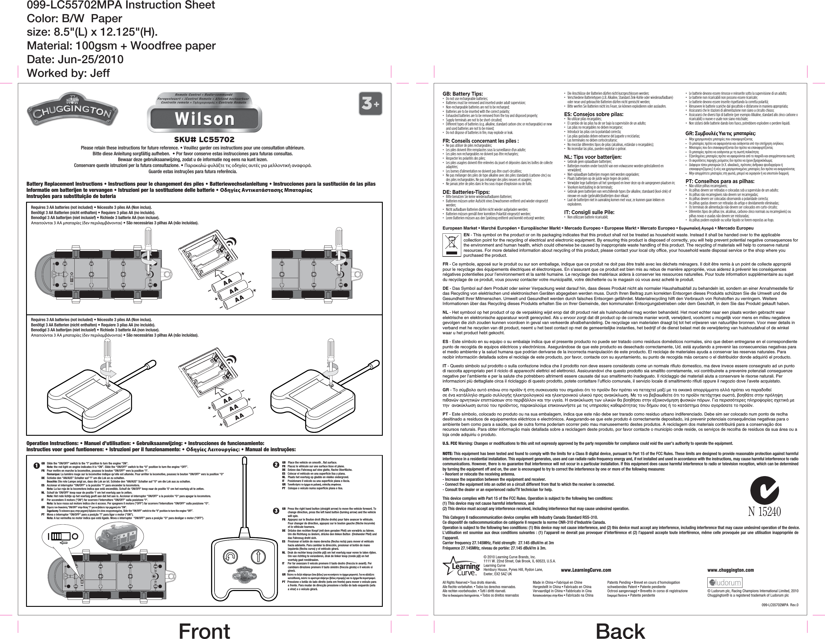 Battery Replacement Instructions • Instructions pour le changement des piles • Batteriewechselanleitung • Instrucciones para la sustitución de las pilasInformatie om batterijen te vervangen • Istruzioni per la sostituzione delle batterie • Οδηγίες Αντικατάστασης Μπαταρίας Instruções para substituição de bateriaU.S. FCC Warning: Changes or modifications to this unit not expressly approved by the party responsible for compliance could void the user’s authority to operate the equipment.NOTE: This equipment has been tested and found to comply with the limits for a Class B digital device, pursuant to Part 15 of the FCC Rules. These limits are designed to provide reasonable protection against harmful interference in a residential installation. This equipment generates, uses and can radiate radio frequency energy and, if not installed and used in accordance with the instructions, may cause harmful interference to radio communications. However, there is no guarantee that interference will not occur in a particular installation. If this equipment does cause harmful interference to radio or television reception, which can be determined by turning the equipment off and on, the user is encouraged to try to correct the interference by one or more of the following measures:- Reorient or relocate the receiving antenna.- Increase the separation between the equipment and receiver.- Connect the equipment into an outlet on a circuit different from that to which the receiver is connected.- Consult the dealer or an experienced radio/TV technician for help.This device complies with Part 15 of the FCC Rules. Operation is subject to the following two conditions:(1) This device may not cause harmful interference, and (2) This device must accept any interference received, including interference that may cause undesired operation.This Category II radiocommunication device complies with Industry Canada Standard RSS-310.Ce dispositif de radiocommunication de catégorie II respecte la norme CNR-310 d&apos;Industrie Canada.Operation is subject to the following two conditions: (1) this device may not cause interference, and (2) this device must accept any interference, including interference that may cause undesired operation of the device.L’utilisation est soumise aux deux conditions suivantes : (1) l’appareil ne devrait pas provoquer d&apos;interférence et (2) l’appareil accepte toute interférence, même celle provoquée par une utilisation inappropriée de l’appareil.Carrier frequency 27.145MHz, Field strength:  27.145 dBuV/m at 3mFréquence 27.145MHz, niveau de portée: 27.145 dBuV/m à 3m. www.chuggington.comwww.LearningCurve.com© 2010 Learning Curve Brands, Inc. 1111 W. 22nd Street, Oak Brook, IL 60523, U.S.A.Learning CurveHembury House, Pynes Hill, Rydon Lane, Exeter, EX2 5AZ UK 099-LC55702MPA  Rev.0Made in China • Fabriqué en ChineHergestellt in China • Fabricado en ChinaVervaardigd in China • Fabbricato in CinaΚατασκευάστηκε στην Κίνα • Fabricado na ChinaAll Rights Reserved • Tous droits réservés. Alle Rechte vorbehalten. • Todos los derechos reservados.Alle rechten voorbehouden. • Tutti i diritti riservati.Όλα τα δικαιώματα διατηρούνται. • Todos os direitos reservadosPatents Pending • Brevet en cours d&apos;homologationschwebendes Patent • Patente pendienteOctrooi aangevraagd • Brevetto in corso di registrazioneΕκκρεμεί Πατέντα • Patente pendente © Ludorum plc, Racing Champions International Limited, 2010Chuggington® is a registered trademark of Ludorum plcOperation Instructions: • Manuel d’utilisation: • Gebruiksaanwijzing: • Instrucciones de funcionamiento:Instructies voor goed funtioneren: • Istruzioni per il funzionamento: • Οδηγίες Λειτουργίας: • Manual de instruções: GB: Battery Tips:•  Do not use rechargeable batteries; •  Batteries must be removed and inserted under adult supervision; •  Non-rechargeable batteries are not to be recharged; •  Batteries are to be inserted with the correct polarity; •  Exhausted batteries are to be removed from the toy and disposed properly; •  Supply terminals are not to be short-circuited; •  Different types of batteries (e.g. alkaline, standard carbon-zinc or rechargeable) or new and used batteries are not to be mixed; •  Do not dispose of batteries in fire, may explode or leak. FR: Conseils concernant les piles :•  Ne pas utiliser de piles rechargeables;•  Les piles doivent être remplacées sous la surveillance d&apos;un adulte;•  Les piles non rechargeables ne doivent pas être rechargées;•  Respecter les polarités des piles;•  Les piles usagées doivent être enlevées du jouet et déposées dans les boîtes de collecte adaptées;•  Les bornes d&apos;alimentation ne doivent pas être court-circuitées;•  Ne pas mélanger des piles de type alkaline avec des piles standards (carbone-zinc) ou des piles rechargeables. Ne pas mélanger des piles neuves et usagées;•  Ne jamais jeter de piles dans le feu sous risque d’explosion ou de fuite. DE: Batteries-Tipps:•  Bitte benutzen Sie keine wiederaufladbaren Batterien;•  Batterien müssen unter Aufsicht eines Erwachsenen entfernt und wieder eingesetzt werden; •  Nicht aufladbare Batterien dürfen nicht wieder aufgeladen werden; •  Batterien müssen gemäß ihrer korrekten Polarität eingesetzt werden;•  Leere Batterien müssen aus den Spielzeug entfernt und korrekt entsorgt werden; •  Die Anschlüsse der Batterien dürfen nicht kurzgeschlossen werden;•  Verschiedene Batterietypen (z.B. Alkaline, Standard Zink-Kohle oder wiederaufladbare) oder neue und gebrauchte Batterien dürfen nicht gemischt werden; •  Bitte werfen Sie Batterien nicht ins Feuer, sie können explodieren oder auslaufen.ES: Consejos sobre pilas:•  No utilizar pilas recargables;•  El cambio de las pilas ha de ser bajo la supervisión de un adulto;•  Las pilas no recargables no deben recargarse;•  Introducir las pilas con la polaridad correcta;•  Las pilas gastadas deben extraerse del juguete y reciclarlas;•  Las terminales no deben cortocircuitarse;•  No mezclar diferentes tipos de pilas (alcalinas, estándar o recargables);•  No incendiar las pilas, pueden explotar o gotear.NL: Tips voor batterijen:•  Gebruik geen oplaadbare batterijen;•  Batterijen moeten onder toezicht van een volwassene worden geïnstalleerd en verwijderd;•  Niet-oplaadbare batterijen mogen niet worden opgeladen;•  Plaats batterijen op de juiste wijze tegen de polen;•  Verwijder lege batterijen uit het speelgoed en lever deze op de aangegeven plaatsen in;•  Voorkom kortsluiting in de terminals;•  Gebruik geen batterijen van verschillende types (bv alkaline, standaard (kool-zink) of nieuwe en oude (gebruikte)batterijen door elkaar;•  Laat de batterijen niet in aanraking komen met vuur, ze kunnen gaan lekken en exploderen.IT: Consigli sulle Pile:•  Non utilizzare batterie ricaricabili;•  Le batterie devono essere rimosse e reinserite sotto la supervisione di un adulto;•  Le batterie non ricaricabili non possono essere ricaricate;•  Le batterie devono essere inserite rispettando la corretta polaritá;•  Rimuovere le batterie scariche dal giocattolo e disfarsene in maniera appropriata;•  Assicurarsi che le stazioni di alimentazione non siano a circuito chiuso;•  Assicurarsi che diversi tipi di batterie (per esempio Alkaline, standard allo zinco carbone o ricaricabili) o nuove e usate non siano mischiate;•  Non sisfarsi delle batterie dando loro fuoco, potrebbero esplodere o perdere liquidi.•  Μην χρησιμοποιήτε μπαταρίες που επαναφορτίζονται;•  Οι μπαταρίες πρέπει να αφαιρούνται και εισάγονται υπό την επιτήρηση ενηλίκου;•  Μπαταρίες που δεν επαναφορτίζονται δεν πρέπει να επαναφορτίζονται;•  Οι μπαταρίες πρέπει να εισάγονται με τη σωστή πολικότητα;•  Εξαντλημένες μπαταρίες πρέπει να αφαιρούνται από το παιχνίδι και απορρίπτονται σωστά;•  Οι ακροδέκτες παροχής ρεύματος δεν πρέπει να έχουν βραχυκύκλωμα;•  Διάφοροι τύποι μπαταριών (π.Χ. αλκαλικές, πρότυπες άνθρακα-ψευδαργύρου ή επαναφορτιζόμενες) ή νέες και χρησιμοποιημένες μπαταρίες δεν πρέπει να αναμιγνύονται;•  Μην απορρίπτετε μπαταρίες στη φωτιά, μπορεί να εκραγούν ή να υποστούν διαρροή.PT: Conselhos para as pilhas:•  Não utilize pilhas recarregáveis; •  As pilhas devem ser retiradas e colocadas sob a supervisão de um adulto; •  As pilhas não recarregáveis não devem ser recarregadas;•  As pilhas devem ser colocadas observando a polaridade correcta; •  As pilhas gastas devem ser retiradas do artigo e devidamente eliminadas; •  Os terminais de alimentação não devem ser colocados em curto-circuito; •  Diferentes tipos de pilhas (ex. alcalinas, carbono-zinco normais ou recarregáveis) ou pilhas novas e usadas não devem ser misturadas; •  As pilhas podem explodir ou soltar líquido se forem expostas ao fogo.Please retain these instructions for future reference. • Veuillez garder ces instructions pour une consultation ultérieure.Bitte diese Anleitung sorgfältig aufheben.  • Por favor conserve estas instrucciones para futuras consultas.Bewaar deze gebruiksaanwijzing, zodat u de informatie nog eens na kunt lezen.Conservare queste istruzioni per la futura consultazione. • Παρακαλώ φυλάξτε τις οδηγίες αυτές για μελλοντική αναφορά.Guarde estas instruções para futura referência.EN - This symbol on the product or on its packaging indicates that this product shall not be treated as household waste. Instead it shall be handed over to the applicable collection point for the recycling of electrical and electronic equipment. By ensuring this product is disposed of correctly, you will help prevent potential negative consequences for the environment and human health, which could otherwise be caused by inappropriate waste handling of this product. The recycling of materials will help to conserve natural resources. For more detailed information about recycling of this product, please contact your local city ofﬁce, your household waste disposal service or the shop where you purchased the product.FR - Ce symbole, apposé sur le produit ou sur son emballage, indique que ce produit ne doit pas être traité avec les déchets ménagers. Il doit être remis à un point de collecte approprié pour le recyclage des équipements électriques et électroniques. En s’assurant que ce produit est bien mis au rebus de manière appropriée, vous aiderez à prévenir les conséquences négatives potentielles pour l’environnement et la santé humaine. Le recyclage des matériaux aidera à conserver les ressources naturelles. Pour toute information supplémentaire au sujet du recyclage de ce produit, vous pouvez contacter votre municipalité, votre déchetterie ou le magasin où vous avez acheté le produit.  DE - Das Symbol auf dem Produkt oder seiner Verpackung weist darauf hin, dass dieses Produkt nicht als normaler Haushaltsabfall zu behandeln ist, sondern an einer Annahmestelle für das Recycling von elektrischen und elektronischen Geräten abgegeben werden muss. Durch Ihren Beitrag zum korrekten Entsorgen dieses Produkts schützen Sie die Umwelt und die Gesundheit Ihrer Mitmenschen. Umwelt und Gesundheit werden durch falsches Entsorgen gefährdet. Materialrecycling hilft den Verbrauch von Rohstoffen zu verringern. Weitere Informationen über das Recycling dieses Produkts erhalten Sie on Ihrer Gemeinde, den kommunalen Entsorgungsbetrieben oder dem Geschäft, in dem Sie das Produkt gekauft haben.    NL - Het symbool op het product of op de verpakking wijst erop dat dit product niet als huishoudafval mag worden behandeld. Het moet echter naar een plaats worden gebracht waar elektrische en elektronische apparatuur wordt gerecycled. Als u ervoor zorgt dat dit product op de correcte manier wordt, verwijderd, voorkomt u mogelijk voor mens en milieu negatieve gevolgen die zich zouden kunnen voordoen in geval van verkeerde afvalbehandeling. De recyclage van materialen draagt bij tot het vrijwaren van natuurlijke bronnen. Voor meer details in verband met he recyclen van dit product, neemt u het best contact op met de gemeentelijke instanties, het bedrijf of de dienst belast met de verwijdering van huishoudafval of de winkel waar u het product hebt gekocht.ES - Este símbolo en su equipo o su embalaje indica que el presente producto no puede ser tratado como residuos domésticos normales, sino que deben entregarse en el correspondiente punto de recogida de equipos eléctricos y electrónicos. Asegurándose de que este producto es desechado correctamente, Ud. está ayudando a prevenir las consecuencias negativas para el medio ambiente y la salud humana que podrían derivarse de la incorrecta manipulación de este producto. El reciclaje de materiales ayuda a conservar las reservas naturales. Para recibir información detallada sobre el reciclaje de este producto, por favor, contacte con su ayuntamiento, su punto de recogida más cercano o el distribuidor donde adquirió el producto.IT - Questo simbolo sul prodotto o sulla confezione indica che il prodotto non deve essere considerato come un normale riﬁuto domestico, ma deve invece essere consegnato ad un punto di raccolta appropriato peri il riciclo di apparecchi elettrici ed elettronici. Assicurandovi che questo prodotto sia smaltito corretamente, voi contribuirete a prevenire potenziali conseguenze negative per l’ambiente e per la salute che potrebbero altrimenti essere causate dal suo smaltimento inadeguato. Il riciclaggio dei materiali aiuta a conservare le risorse naturali. Per informazioni più dettagliate circa il riciclaggio di questo prodotto, potete contattare l’ufﬁcio comunale, il servizio locale di smaltimento riﬁuti oppure il negozio dove l’avete acquistato. GR - Το σύµβολο αυτό επάνω στο προϊόν ή στη συσκευασία του σηµαίνει ότι το προϊόν δεν πρέπει να πεταχτεί µαξί µε τα οικιακά απορρίµµατα αλλά πρέπει να παραδοθείσε ένα κατάλληλο σηµείο συλλογής ηλεκτρολογικού και ηλεκτρονικού υλικού προς ανακύκλωση. Mε το να βεβαιωθείτε ότι το προϊόν πετάχτηκε σωστά, βοηθάτε στην πρόληψη πιθανών αρνητικών επιπτώσεων στο περιβάλλον και την υγεία. H ανακύκλωση των υλικών θα βοηθήσει στην εξοικονόµηση φυσικών πόρων. Για περισσότερες πληροψορίες σχετικά µε την  ανακύκλωση αυτού του προϊόντος, παρακαλούµε επικοινωνήστε µε τις υπηρεσίες καθαριότητας του δήµου σας ή το κατάστηµα όπου αγοράσατε το προίόν.PT - Este símbolo, colocado no produto ou na sua embalagem, indica que este não debe ser trarado como residuo urbano indiferenciado. Debe sim ser colocado num ponto de reclha desitinado a residuos de equipamentos eléctricos e electrónicos. Asegurando-se que este produto é correctamente depositado, irá prevenir potenciais consequências negativas para o ambiente bem como para a saúde, que de outra forma poderiam ocorrer pelo mau manuseemento destes produtos. A reciclagem dos materiais contribuirá para a conservação dos recursos naturais. Para obter informação mais detallada sobre a reciclagem deste produto, por favor contacte o municipio onde reside, os serviços de recolha de residuos da sua área ou a loja onde adquiriu o produto.European Market • Marché Européen • Europäischer Markt • Mercado Europeo • Europese Markt • Mercato Europeo • Ευρωπαϊκή Αγορά • Mercado EuropeuGB  Place the vehicle on smooth , flat surface.FR  Placez le véhicule sur une surface lisse et plane. DE  Setzee das Fahrzeug auf eine glatte, flache Oberfläche. ES  Colocar el vehículo en una superficie lisa y plana.NL  Plaats het voertuig op gladde en vlakke ondergrond.IT  Posizionare il veicolo su una superficie piana e liscia.GR Τοποθετήστε το όχημα σε μαλακή, επίπεδη επιφάνεια.PT  Coloque o veículo numa superfície plana e lisa.GB  Press the right hand button (straight arrow) to move the vehicle forward. To change direction, press the left hand button (turning arrow) and the vehicle will spin.FR  Appuyez sur le Bouton droit (flèche droite) pour faire avancer le véhicule. Pour changer de direction, appuyez sur le bouton gauche (flèche incurvée) et le véhicule tournera. DE  Drücke den rechten Knopf (mit dem geraden Pfeil) um vorwärts zu fahren. Um die Richtung zu ändern, drücke den linken Button  (Drehender Pfeil) und das Fahrzeug dreht sich. ES  Presionar el botón de mano derecha (flecha recta) para mover el vehículo hacia adelante. Para cambiar la dirección, presionar el botón de mano izquierda (flecha curva) y el vehículo girará.NL  Druk de rechter knop (rechte pijl) om het voertuig naar voren te laten rijden. Om van richting te veranderen, druk de linker knop (ronde pijl) en het voertuig gaat ronddraaien.IT  Per far avanzare il veicolo premere il tasto destro (freccia in avanti). Per cambiare direzione premere il tasto sinistro (freccia girata) e il veicolo si girerà.GR  Πιέστε το δεξιό πλήκτρο (ίσιο βέλος) για να κινήσετε το όχημα μπροστά. Για να αλλάξετε κατεύθυνση, πιέστε το αριστερό πλήκτρο (βέλος στροφής) και το όχημα θα περιστραφεί.PT   Pressione o botão do lado direito (seta em frente) para mover o veículo para a frente. Para mudar de direcção pressione o botão do lado esquerdo (seta a virar) e o veículo girará.N 15240SKU# LC55702GB  Slide the &quot;ON/OFF&quot; switch to the &quot;I&quot; position to turn the engine &quot;ON&quot;.  Note: the red light on engine indicates it is “ON”. Slide the “ON/OFF” switch to the “0” position to turn the engine “OFF”.FR  Pour mettre en marche la locomotive, poussez le bouton &quot;ON/OFF&quot; vers la position &quot;I&quot;. Remarque: La lumière rouge sur la locomotive indique qu&apos;elle est allumée. Pour arrêter la locomotive, poussez le bouton &quot;ON/OFF&quot; vers la position &quot;O&quot;DE  Schiebe den &quot;AN/AUS&quot; Schalter auf &quot;I&quot; um die Lok an zu schalten. Beachte: Die rote Lampe zeigt an, dass die Lok an ist. Schiebe den &quot;AN/AUS&quot; Schalter auf &quot;0&quot; um die Lok aus zu schalten.ES  Accionar el interruptor &quot;ON/OFF&quot; a la posición &quot;I&quot; para encender la locomotora. Nota: La luz roja de la locomotora indica que está encendido. Schuif de &apos;ON/OFF&apos; knop naar de positie &apos;O&apos; om het voertuig uit te zetten. NL  Schuif de &apos;ON/OFF&apos; knop naar de positie &apos;I&apos; om het voertuig aan te zetten.  Note: Het rode lichtje op het voertuig geeft aan dat het aan is. Accionar el interruptor &quot;ON/OFF&quot; a la posición &quot;O&quot; para apagar la locomotora.IT  Per accendere il motore (&quot;ON&quot;) far scorrere l&apos;interruttore &quot;ON/OFF&quot; sulla posizione &quot;I&quot;. Nota: la luce rossa sul motore indica che è acceso. Per spegnere il motore (&quot;OFF&quot;) far scorrere l&apos;interruttore &quot;ON/OFF&quot; sulla posizione &quot;O&quot;.GR  Σύρετε τον διακόπτη &quot;ON/OFF&quot; στην θέση &quot;I&quot; για να βάλετε την μηχανή στο &quot;ΟΝ&quot;. Σημείωση: Το κόκκινο φως στην μηχανή δηλώνει ότι είναι ενεργοποιημένη. Slide the “ON/OFF” switch to the “0” position to turn the engine “OFF”.PT  Mova o interruptor &quot;ON/OFF&quot; para a posição &quot;I&quot; para ligar o motor (&quot;ON&quot;). Nota: A luz vermelha no motor indica que está ligado. Mova o interruptor  &quot;ON/OFF&quot; para a posição &quot;O&quot; para desligar o motor (&quot;OFF&quot;).099-LC55702MPA Instruction SheetColor: B/W  Paper size: 8.5&quot;(L) x 12.125&quot;(H).Material: 100gsm + Woodfree paperDate: Jun-25/2010Worked by: JeffFront BackRequires 3 AA batteries (not included) • Nécessite 3 piles AA (Non inclus).Benötigt 3 AA Batterien (nicht enthalten) • Requiere 3 pilas AA (no incluido).Benodigd 3 AA batterijen (niet inclusief) • Richiede 3 batterie AA (non incluse).Απαιτούνται 3 ΑΑ μπαταρίες (δεν περιλαμβάνονται) • São necessárias 3 pilhas AA (não incluídas).Requires 3 AA batteries (not included) • Nécessite 3 piles AA (Non inclus).Benötigt 3 AA Batterien (nicht enthalten) • Requiere 3 pilas AA (no incluido).Benodigd 3 AA batterijen (niet inclusief) • Richiede 3 batterie AA (non incluse).Απαιτούνται 3 ΑΑ μπαταρίες (δεν περιλαμβάνονται) • São necessárias 3 pilhas AA (não incluídas).