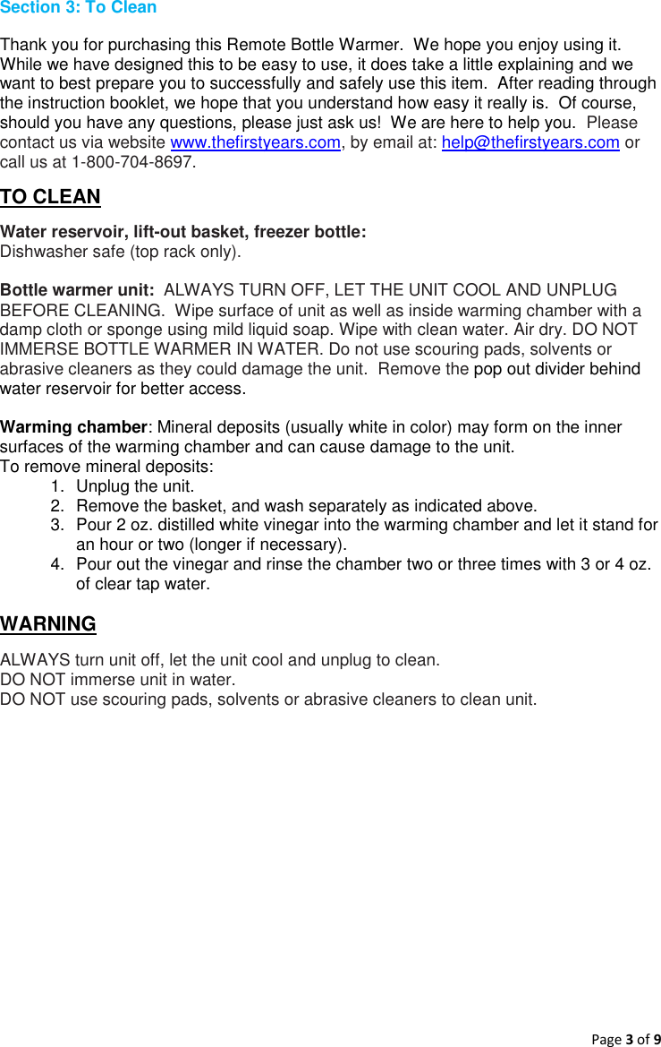 Page 3 of 9  Section 3: To Clean Thank you for purchasing this Remote Bottle Warmer.  We hope you enjoy using it.  While we have designed this to be easy to use, it does take a little explaining and we want to best prepare you to successfully and safely use this item.  After reading through the instruction booklet, we hope that you understand how easy it really is.  Of course, should you have any questions, please just ask us!  We are here to help you.  Please contact us via website www.thefirstyears.com, by email at: help@thefirstyears.com or call us at 1-800-704-8697. TO CLEAN Water reservoir, lift-out basket, freezer bottle: Dishwasher safe (top rack only).  Bottle warmer unit:  ALWAYS TURN OFF, LET THE UNIT COOL AND UNPLUG BEFORE CLEANING.  Wipe surface of unit as well as inside warming chamber with a damp cloth or sponge using mild liquid soap. Wipe with clean water. Air dry. DO NOT IMMERSE BOTTLE WARMER IN WATER. Do not use scouring pads, solvents or abrasive cleaners as they could damage the unit.  Remove the pop out divider behind water reservoir for better access.  Warming chamber: Mineral deposits (usually white in color) may form on the inner surfaces of the warming chamber and can cause damage to the unit. To remove mineral deposits: 1.  Unplug the unit. 2.  Remove the basket, and wash separately as indicated above. 3.  Pour 2 oz. distilled white vinegar into the warming chamber and let it stand for an hour or two (longer if necessary). 4.  Pour out the vinegar and rinse the chamber two or three times with 3 or 4 oz. of clear tap water.  WARNING ALWAYS turn unit off, let the unit cool and unplug to clean. DO NOT immerse unit in water. DO NOT use scouring pads, solvents or abrasive cleaners to clean unit.    