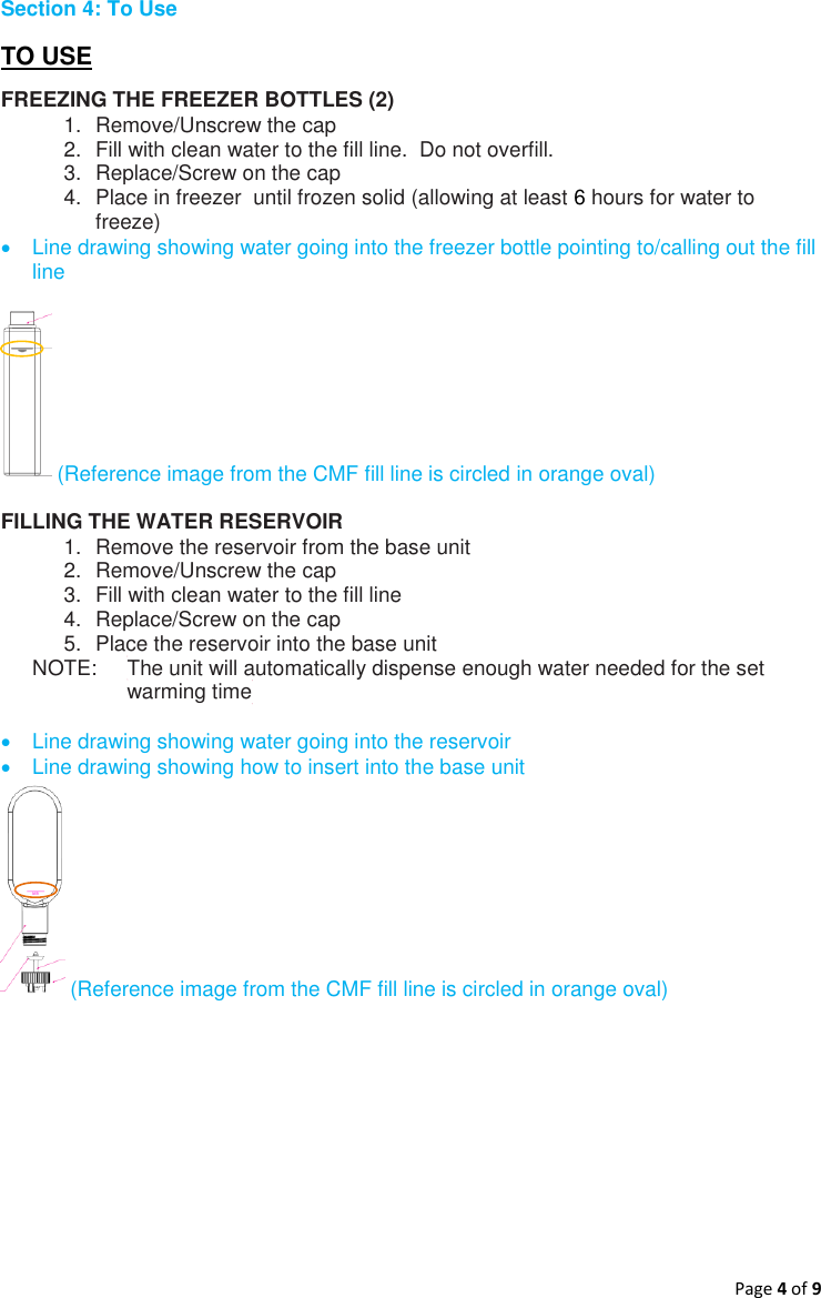 Page 4 of 9  Section 4: To Use TO USE FREEZING THE FREEZER BOTTLES (2) 1.  Remove/Unscrew the cap 2.  Fill with clean water to the fill line.  Do not overfill. 3.  Replace/Screw on the cap 4.  Place in freezer  until frozen solid (allowing at least 6 hours for water to freeze)   Line drawing showing water going into the freezer bottle pointing to/calling out the fill line    (Reference image from the CMF fill line is circled in orange oval)  FILLING THE WATER RESERVOIR 1.  Remove the reservoir from the base unit 2.  Remove/Unscrew the cap 3.  Fill with clean water to the fill line 4.  Replace/Screw on the cap 5.  Place the reservoir into the base unit  NOTE:    The unit will automatically dispense enough water needed for the set      warming time    Line drawing showing water going into the reservoir    Line drawing showing how to insert into the base unit   (Reference image from the CMF fill line is circled in orange oval)      