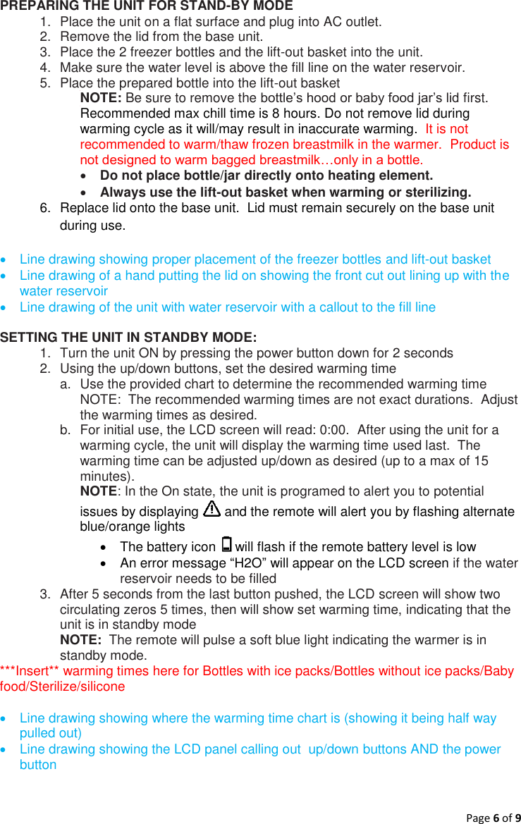 Page 6 of 9  PREPARING THE UNIT FOR STAND-BY MODE  1.  Place the unit on a flat surface and plug into AC outlet. 2.  Remove the lid from the base unit. 3.  Place the 2 freezer bottles and the lift-out basket into the unit. 4.  Make sure the water level is above the fill line on the water reservoir.  5.  Place the prepared bottle into the lift-out basket NOTE: Be sure to remove the bottle’s hood or baby food jar’s lid first.  Recommended max chill time is 8 hours. Do not remove lid during warming cycle as it will/may result in inaccurate warming.  It is not recommended to warm/thaw frozen breastmilk in the warmer.  Product is not designed to warm bagged breastmilk…only in a bottle.  Do not place bottle/jar directly onto heating element.    Always use the lift-out basket when warming or sterilizing.  6.  Replace lid onto the base unit.  Lid must remain securely on the base unit during use.    Line drawing showing proper placement of the freezer bottles and lift-out basket   Line drawing of a hand putting the lid on showing the front cut out lining up with the water reservoir   Line drawing of the unit with water reservoir with a callout to the fill line  SETTING THE UNIT IN STANDBY MODE: 1.  Turn the unit ON by pressing the power button down for 2 seconds 2.  Using the up/down buttons, set the desired warming time   a.  Use the provided chart to determine the recommended warming time NOTE:  The recommended warming times are not exact durations.  Adjust the warming times as desired. b.  For initial use, the LCD screen will read: 0:00.  After using the unit for a warming cycle, the unit will display the warming time used last.  The warming time can be adjusted up/down as desired (up to a max of 15 minutes). NOTE: In the On state, the unit is programed to alert you to potential issues by displaying   and the remote will alert you by flashing alternate blue/orange lights   The battery icon   will flash if the remote battery level is low   An error message “H2O” will appear on the LCD screen if the water reservoir needs to be filled  3.  After 5 seconds from the last button pushed, the LCD screen will show two circulating zeros 5 times, then will show set warming time, indicating that the unit is in standby mode NOTE:  The remote will pulse a soft blue light indicating the warmer is in standby mode. ***Insert** warming times here for Bottles with ice packs/Bottles without ice packs/Baby food/Sterilize/silicone    Line drawing showing where the warming time chart is (showing it being half way pulled out)   Line drawing showing the LCD panel calling out  up/down buttons AND the power button      