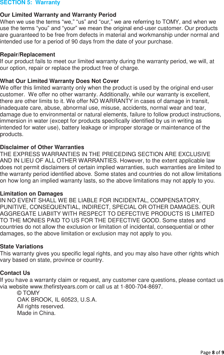 Page 8 of 9  SECTION 5:  Warranty Our Limited Warranty and Warranty Period When we use the terms “we,” “us” and “our,” we are referring to TOMY, and when we use the terms “you” and “your” we mean the original end-user customer. Our products are guaranteed to be free from defects in material and workmanship under normal and intended use for a period of 90 days from the date of your purchase.  Repair/Replacement If our product fails to meet our limited warranty during the warranty period, we will, at our option, repair or replace the product free of charge.  What Our Limited Warranty Does Not Cover We offer this limited warranty only when the product is used by the original end-user customer.  We offer no other warranty. Additionally, while our warranty is excellent, there are other limits to it. We offer NO WARRANTY in cases of damage in transit, inadequate care, abuse, abnormal use, misuse, accidents, normal wear and tear, damage due to environmental or natural elements, failure to follow product instructions, immersion in water (except for products specifically identified by us in writing as intended for water use), battery leakage or improper storage or maintenance of the products.  Disclaimer of Other Warranties THE EXPRESS WARRANTIES IN THE PRECEDING SECTION ARE EXCLUSIVE AND IN LIEU OF ALL OTHER WARRANTIES. However, to the extent applicable law does not permit disclaimers of certain implied warranties, such warranties are limited to the warranty period identified above. Some states and countries do not allow limitations on how long an implied warranty lasts, so the above limitations may not apply to you.  Limitation on Damages IN NO EVENT SHALL WE BE LIABLE FOR INCIDENTAL, COMPENSATORY, PUNITIVE, CONSEQUENTIAL, INDIRECT, SPECIAL OR OTHER DAMAGES. OUR AGGREGATE LIABIITY WITH RESPECT TO DEFECTIVE PRODUCTS IS LIMITED TO THE MONIES PAID TO US FOR THE DEFECTIVE GOOD. Some states and countries do not allow the exclusion or limitation of incidental, consequential or other damages, so the above limitation or exclusion may not apply to you.  State Variations This warranty gives you specific legal rights, and you may also have other rights which vary based on state, province or country.  Contact Us If you have a warranty claim or request, any customer care questions, please contact us via website www.thefirstyears.com or call us at 1-800-704-8697. © TOMY OAK BROOK, IL 60523, U.S.A. All rights reserved. Made in China.    