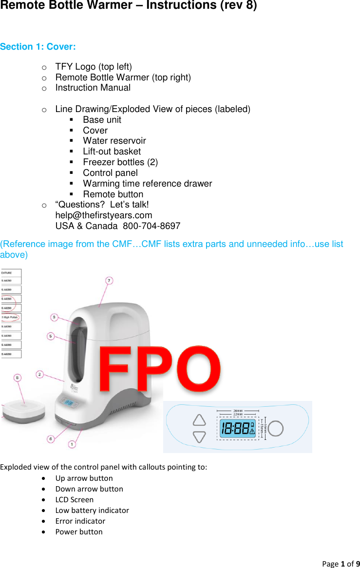 Page 1 of 9  Remote Bottle Warmer – Instructions (rev 8)  Section 1: Cover:   o  TFY Logo (top left) o  Remote Bottle Warmer (top right) o  Instruction Manual  o  Line Drawing/Exploded View of pieces (labeled)   Base unit   Cover   Water reservoir   Lift-out basket   Freezer bottles (2)   Control panel   Warming time reference drawer   Remote button o “Questions?  Let’s talk!  help@thefirstyears.com USA &amp; Canada  800-704-8697 (Reference image from the CMF…CMF lists extra parts and unneeded info…use list above)    Exploded view of the control panel with callouts pointing to:  Up arrow button  Down arrow button  LCD Screen  Low battery indicator  Error indicator   Power button    