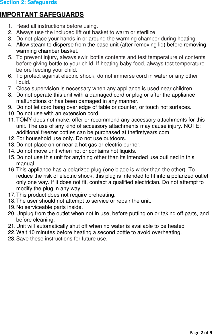 Page 2 of 9  Section 2: Safeguards   IMPORTANT SAFEGUARDS 1.  Read all instructions before using. 2.  Always use the included lift out basket to warm or sterilize 3.  Do not place your hands in or around the warming chamber during heating. 4.  Allow steam to disperse from the base unit (after removing lid) before removing warming chamber basket. 5.  To prevent injury, always swirl bottle contents and test temperature of contents before giving bottle to your child. If heating baby food, always test temperature before feeding your child. 6.  To protect against electric shock, do not immerse cord in water or any other liquid. 7.  Close supervision is necessary when any appliance is used near children. 8.  Do not operate this unit with a damaged cord or plug or after the appliance malfunctions or has been damaged in any manner. 9.  Do not let cord hang over edge of table or counter, or touch hot surfaces. 10. Do not use with an extension cord.  11. TOMY does not make, offer or recommend any accessory attachments for this unit. The use of any kind of accessory attachments may cause injury. NOTE: additional freezer bottles can be purchased at thefirstyears.com 12. For household use only. Do not use outdoors. 13. Do not place on or near a hot gas or electric burner. 14. Do not move unit when hot or contains hot liquids. 15. Do not use this unit for anything other than its intended use outlined in this manual. 16. This appliance has a polarized plug (one blade is wider than the other). To reduce the risk of electric shock, this plug is intended to fit into a polarized outlet only one way. If it does not fit, contact a qualified electrician. Do not attempt to modify the plug in any way. 17. This product does not require preheating. 18. The user should not attempt to service or repair the unit. 19. No serviceable parts inside. 20. Unplug from the outlet when not in use, before putting on or taking off parts, and before cleaning. 21. Unit will automatically shut off when no water is available to be heated 22. Wait 10 minutes before heating a second bottle to avoid overheating. 23. Save these instructions for future use.   