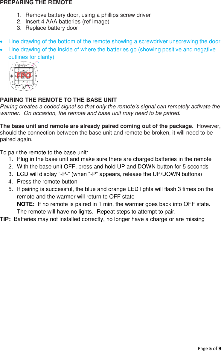 Page 5 of 9  PREPARING THE REMOTE 1.  Remove battery door, using a phillips screw driver 2.  Insert 4 AAA batteries (ref image) 3.  Replace battery door     Line drawing of the bottom of the remote showing a screwdriver unscrewing the door   Line drawing of the inside of where the batteries go (showing positive and negative outlines for clarity)  PAIRING THE REMOTE TO THE BASE UNIT Pairing creates a coded signal so that only the remote’s signal can remotely activate the warmer.  On occasion, the remote and base unit may need to be paired.   The base unit and remote are already paired coming out of the package.  However, should the connection between the base unit and remote be broken, it will need to be paired again.  To pair the remote to the base unit: 1.  Plug in the base unit and make sure there are charged batteries in the remote 2.  With the base unit OFF, press and hold UP and DOWN button for 5 seconds  3.  LCD will display ”-P-” (when “-P” appears, release the UP/DOWN buttons) 4.  Press the remote button  5.  If pairing is successful, the blue and orange LED lights will flash 3 times on the remote and the warmer will return to OFF state NOTE:  If no remote is paired in 1 min, the warmer goes back into OFF state.  The remote will have no lights.  Repeat steps to attempt to pair. TIP:  Batteries may not installed correctly, no longer have a charge or are missing    