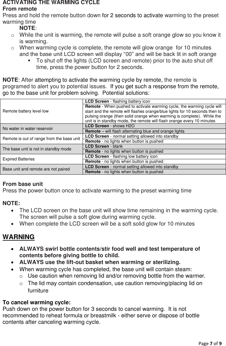 Page 7 of 9  ACTIVATING THE WARMING CYCLE  From remote Press and hold the remote button down for 2 seconds to activate warming to the preset warming time  NOTE: o  While the unit is warming, the remote will pulse a soft orange glow so you know it is warming. o  When warming cycle is complete, the remote will glow orange  for 10 minutes and the base unit LCD screen will display “00” and will be back lit in soft orange   To shut off the lights (LCD screen and remote) prior to the auto shut off time, press the power button for 2 seconds.   NOTE: After attempting to activate the warming cycle by remote, the remote is programed to alert you to potential issues.  If you get such a response from the remote, go to the base unit for problem solving.  Potential solutions:  Remote battery level low LCD Screen - flashing battery icon  Remote - When pushed to activate warming cycle, the warming cycle will start and the remote will flashes orange/blue lights for 10 seconds then to pulsing orange (then solid orange when warming is complete).  While the unit is in standby mode, the remote will flash orange every 10 minutes No water in water reservoir   LCD Screen - shows H2O Remote – will flash alternating blue and orange lights  Remote is out of range from the base unit LCD Screen - normal setting allowed into standby Remote - no lights when button is pushed The base unit is not in standby mode LCD Screen - blank Remote - no lights when button is pushed Expired Batteries LCD Screen - flashing low battery icon  Remote - no lights when button is pushed Base unit and remote are not paired LCD Screen - normal setting allowed into standby Remote - no lights when button is pushed  From base unit Press the power button once to activate warming to the preset warming time  NOTE:     The LCD screen on the base unit will show time remaining in the warming cycle.  The screen will pulse a soft glow during warming cycle.     When complete the LCD screen will be a soft solid glow for 10 minutes  WARNING  ALWAYS swirl bottle contents/stir food well and test temperature of contents before giving bottle to child.    ALWAYS use the lift-out basket when warming or sterilizing.     When warming cycle has completed, the base unit will contain steam:   o  Use caution when removing lid and/or removing bottle from the warmer.  o  The lid may contain condensation, use caution removing/placing lid on furniture To cancel warming cycle: Push down on the power button for 3 seconds to cancel warming.  It is not recommended to reheat formula or breastmilk - either serve or dispose of bottle contents after canceling warming cycle.      