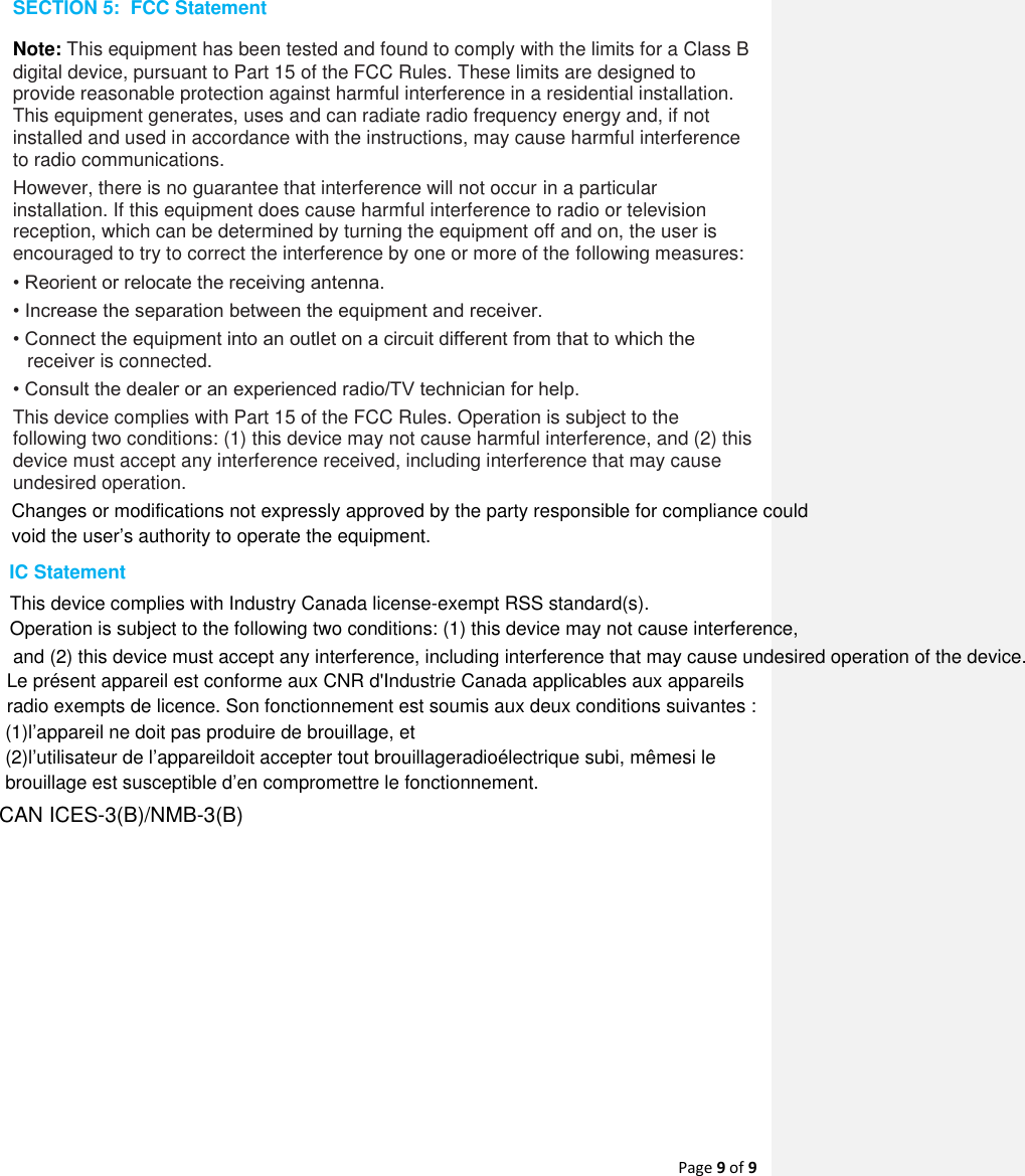 Page 9 of 9  SECTION 5:  FCC Statement Note: This equipment has been tested and found to comply with the limits for a Class B digital device, pursuant to Part 15 of the FCC Rules. These limits are designed to provide reasonable protection against harmful interference in a residential installation. This equipment generates, uses and can radiate radio frequency energy and, if not installed and used in accordance with the instructions, may cause harmful interference to radio communications.  However, there is no guarantee that interference will not occur in a particular installation. If this equipment does cause harmful interference to radio or television reception, which can be determined by turning the equipment off and on, the user is encouraged to try to correct the interference by one or more of the following measures:  • Reorient or relocate the receiving antenna.  • Increase the separation between the equipment and receiver.  • Connect the equipment into an outlet on a circuit different from that to which the receiver is connected.  • Consult the dealer or an experienced radio/TV technician for help.  This device complies with Part 15 of the FCC Rules. Operation is subject to the following two conditions: (1) this device may not cause harmful interference, and (2) this device must accept any interference received, including interference that may cause undesired operation.      Changes or modifications not expressly approved by the party responsible for compliance could void the user’s authority to operate the equipment. IC StatementThis device complies with Industry Canada license-exempt RSS standard(s). Operation is subject to the following two conditions: (1) this device may not cause interference, and (2) this device must accept any interference, including interference that may cause undesired operation of the device.Le présent appareil est conforme aux CNR d&apos;Industrie Canada applicables aux appareilsradio exempts de licence. Son fonctionnement est soumis aux deux conditions suivantes :(1)l’appareil ne doit pas produire de brouillage, et(2)l’utilisateur de l’appareildoit accepter tout brouillageradioélectrique subi, mêmesi lebrouillage est susceptible d’en compromettre le fonctionnement.CAN ICES-3(B)/NMB-3(B)