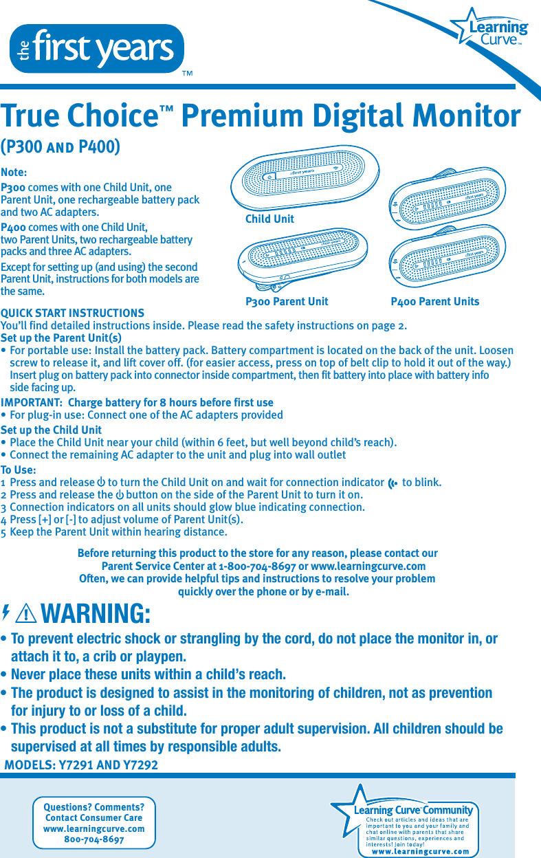 MODELS: Y7291 AND Y7292• To prevent electric shock or strangling by the cord, do not place the monitor in, or    attach it to, a crib or playpen.•  Never place these units within a child’s reach.•  The product is designed to assist in the monitoring of children, not as prevention   for injury to or loss of a child.•  This product is not a substitute for proper adult supervision. All children should be    supervised at all times by responsible adults.WARNING:True Choice™ Premium Digital Monitor(P300 and P400)Questions? Comments?Contact Consumer Carewww.learningcurve.com800-704-8697!Note: P300 comes with one Child Unit, one Parent Unit, one rechargeable battery pack and two AC adapters. P400 comes with one Child Unit, two Parent Units, two rechargeable battery packs and three AC adapters.    Except for setting up (and using) the second Parent Unit, instructions for both models are the same.QUICK START INSTRUCTIONSYou’ll find detailed instructions inside. Please read the safety instructions on page 2.Set up the Parent Unit(s)• For portable use: Install the battery pack. Battery compartment is located on the back of the unit. Loosen    screw to release it, and lift cover off. (for easier access, press on top of belt clip to hold it out of the way.)     Insert plug on battery pack into connector inside compartment, then fit battery into place with battery info    side facing up.IMPORTANT:  Charge battery for 8 hours before first use• For plug-in use: Connect one of the AC adapters providedSet up the Child Unit• Place the Child Unit near your child (within 6 feet, but well beyond child’s reach).• Connect the remaining AC adapter to the unit and plug into wall outletTo Use:1  Press and release     to turn the Child Unit on and wait for connection indicator       to blink.2 Press and release the     button on the side of the Parent Unit to turn it on.3 Connection indicators on all units should glow blue indicating connection.4 Press [+] or [-] to adjust volume of Parent Unit(s).5 Keep the Parent Unit within hearing distance.Before returning this product to the store for any reason, please contact our Parent Service Center at 1-800-704-8697 or www.learningcurve.comOften, we can provide helpful tips and instructions to resolve your problem quickly over the phone or by e-mail.P300 Parent UnitChild UnitP400 Parent Units