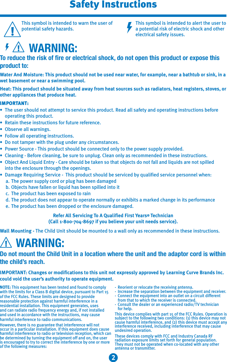 2This symbol is intended to warn the user of potential safety hazards.This symbol is intended to alert the user to a potential risk of electric shock and other electrical safety issues.         WARNING:To reduce the risk of fire or electrical shock, do not open this product or expose this product to:Water And Moisture: This product should not be used near water, for example, near a bathtub or sink, in a wet basement or near a swimming pool.Heat: This product should be situated away from heat sources such as radiators, heat registers, stoves, or other appliances that produce heat.IMPORTANT:•  The user should not attempt to service this product. Read all safety and operating instructions before    operating this product.•  Retain these instructions for future reference.•  Observe all warnings.•  Follow all operating instructions.•  Do not tamper with the plug under any circumstances.•  Power Source - This product should be connected only to the power supply provided.•  Cleaning - Before cleaning, be sure to unplug. Clean only as recommended in these instructions.•  Object And Liquid Entry - Care should be taken so that objects do not fall and liquids are not spilled    into the enclosure through the openings.•  Damage Requiring Service -  This product should be serviced by qualified service personnel when:  a.  The power supply cord or plug has been damaged  b.  Objects have fallen or liquid has been spilled into it  c.  The product has been exposed to rain  d.  The product does not appear to operate normally or exhibits a marked change in its performance  e.  The product has been dropped or the enclosure damaged.Refer All Servicing To A Qualified First Years® Technician (Call 1-800-704-8697 if you believe your unit needs service).Wall Mounting - The Child Unit should be mounted to a wall only as recommended in these instructions.      WARNING:Do not mount the Child Unit in a location where the unit and the adaptor cord is within the child’s reach.IMPORTANT: Changes or modifications to this unit not expressly approved by Learning Curve Brands Inc. could void the user’s authority to operate equipment.  NOTE: This equipment has been tested and found to comply with the limits for a Class B digital device, pursuant to Part 15 of the FCC Rules. These limits are designed to provide reasonable protection against harmful interference in a residential installation. This equipment generates, uses and can radiate radio frequency energy and, if not installed and used in accordance with the instructions, may cause harmful interference to radio communications.However, there is no guarantee that interference will not occur in a particular installation. If this equipment does cause harmful interference to radio or television reception, which can be determined by turning the equipment off and on, the useris encouraged to try to correct the interference by one or more of the following measures:  -  Reorient or relocate the receiving antenna.-  Increase the separation between the equipment and receiver.-  Connect the equipment into an outlet on a circuit different   from that to which the receiver is connected.-  Consult the dealer or an experienced radio/TV technician   for help.This device complies with part 15 of the FCC Rules. Operation is subject to the following two conditions: (1) this device may not cause harmful interference, and (2) this device must accept any interference received, including interference that may cause undesired operation.Safety InstructionsThese devices comply with FCC and Industry Canada RF radiation exposure limits set forth for general population.  They must not be operated when co-located with any other antenna or transmitter.