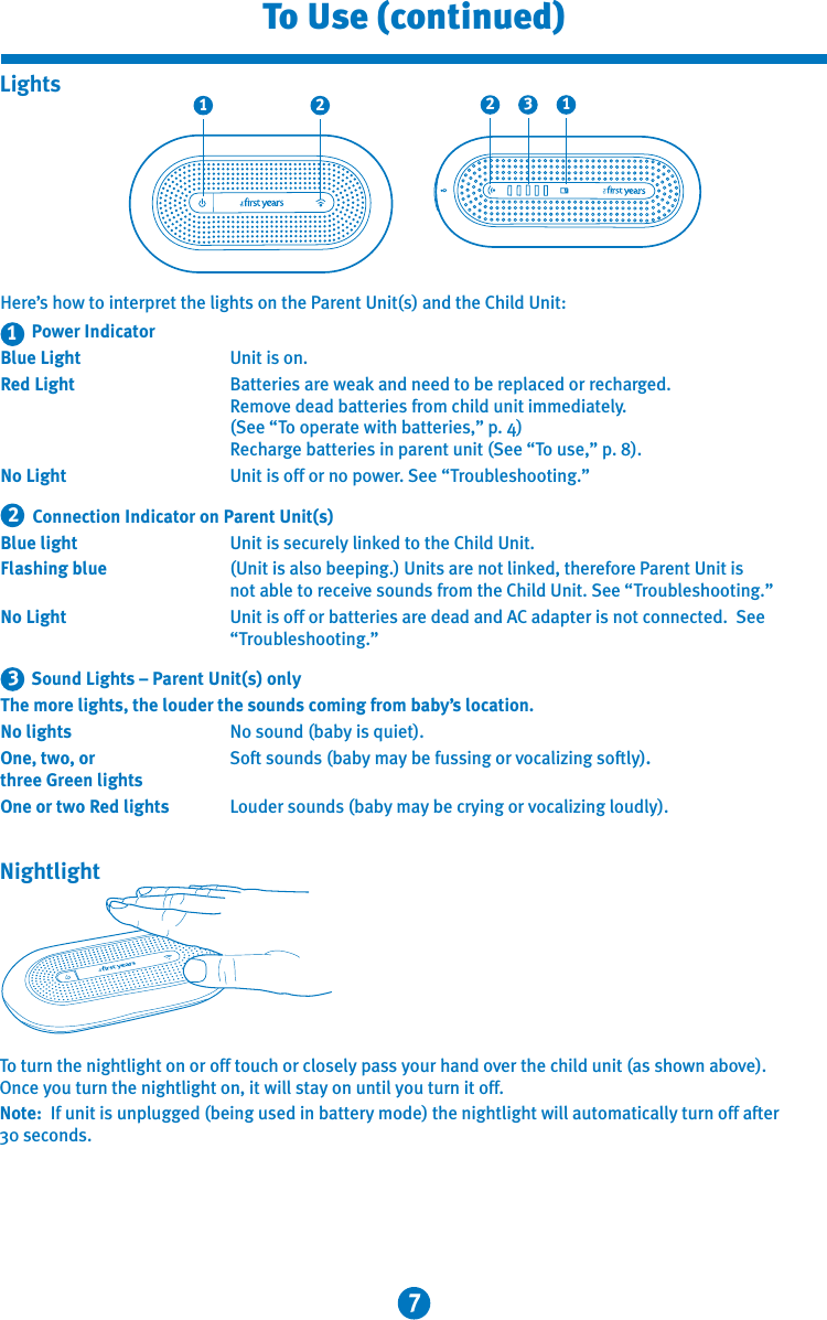 7To Use (continued)Here’s how to interpret the lights on the Parent Unit(s) and the Child Unit:     Power IndicatorBlue Light  Unit is on.Red Light  Batteries are weak and need to be replaced or recharged.      Remove dead batteries from child unit immediately.     (See “To operate with batteries,” p. 4)    Recharge batteries in parent unit (See “To use,” p. 8). No Light  Unit is off or no power. See “Troubleshooting.”     Connection Indicator on Parent Unit(s)Blue light  Unit is securely linked to the Child Unit.Flashing blue  (Unit is also beeping.) Units are not linked, therefore Parent Unit is      not able to receive sounds from the Child Unit. See “Troubleshooting.”No Light  Unit is off or batteries are dead and AC adapter is not connected.  See      “Troubleshooting.”    Sound Lights – Parent Unit(s) onlyThe more lights, the louder the sounds coming from baby’s location.No lights  No sound (baby is quiet).One, two, or  Soft sounds (baby may be fussing or vocalizing softly).three Green lights One or two Red lights  Louder sounds (baby may be crying or vocalizing loudly).3211 2 132LightsTo turn the nightlight on or off touch or closely pass your hand over the child unit (as shown above). Once you turn the nightlight on, it will stay on until you turn it off.Note:  If unit is unplugged (being used in battery mode) the nightlight will automatically turn off after 30 seconds.Nightlight