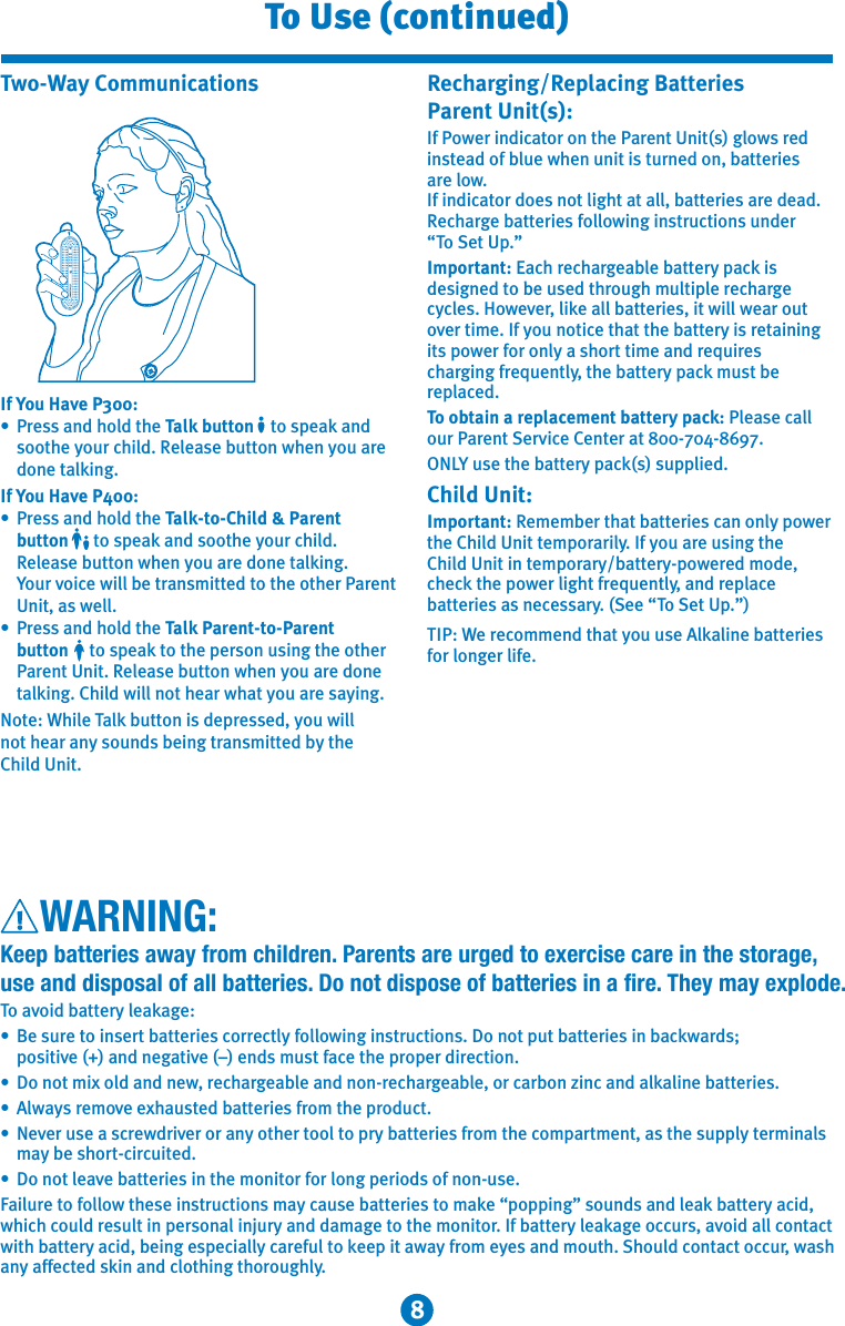 8To Use (continued)WARNING:Two-Way CommunicationsIf You Have P300:•  Press and hold the Talk button    to speak and    soothe your child. Release button when you are    done talking.If You Have P400:•  Press and hold the Talk-to-Child &amp; Parent   button      to speak and soothe your child.   Release button when you are done talking.  Your voice will be transmitted to the other Parent    Unit, as well.•  Press and hold the Talk Parent-to-Parent   button     to speak to the person using the other    Parent Unit. Release button when you are done   talking. Child will not hear what you are saying.Note: While Talk button is depressed, you will not hear any sounds being transmitted by the Child Unit.Recharging/Replacing Batteries Parent Unit(s):If Power indicator on the Parent Unit(s) glows red instead of blue when unit is turned on, batteries are low. If indicator does not light at all, batteries are dead. Recharge batteries following instructions under “To Set Up.”Important: Each rechargeable battery pack is designed to be used through multiple recharge cycles. However, like all batteries, it will wear out over time. If you notice that the battery is retaining its power for only a short time and requires charging frequently, the battery pack must be replaced. To obtain a replacement battery pack: Please call our Parent Service Center at 800-704-8697.ONLY use the battery pack(s) supplied.Child Unit:Important: Remember that batteries can only power the Child Unit temporarily. If you are using the Child Unit in temporary/battery-powered mode, check the power light frequently, and replace batteries as necessary. (See “To Set Up.”)TIP: We recommend that you use Alkaline batteries for longer life.Keep batteries away from children. Parents are urged to exercise care in the storage, use and disposal of all batteries. Do not dispose of batteries in a fire. They may explode.To avoid battery leakage:•  Be sure to insert batteries correctly following instructions. Do not put batteries in backwards;   positive (+) and negative (–) ends must face the proper direction.•  Do not mix old and new, rechargeable and non-rechargeable, or carbon zinc and alkaline batteries.•  Always remove exhausted batteries from the product.•  Never use a screwdriver or any other tool to pry batteries from the compartment, as the supply terminals    may be short-circuited.•  Do not leave batteries in the monitor for long periods of non-use.Failure to follow these instructions may cause batteries to make “popping” sounds and leak battery acid, which could result in personal injury and damage to the monitor. If battery leakage occurs, avoid all contact with battery acid, being especially careful to keep it away from eyes and mouth. Should contact occur, wash any affected skin and clothing thoroughly. 