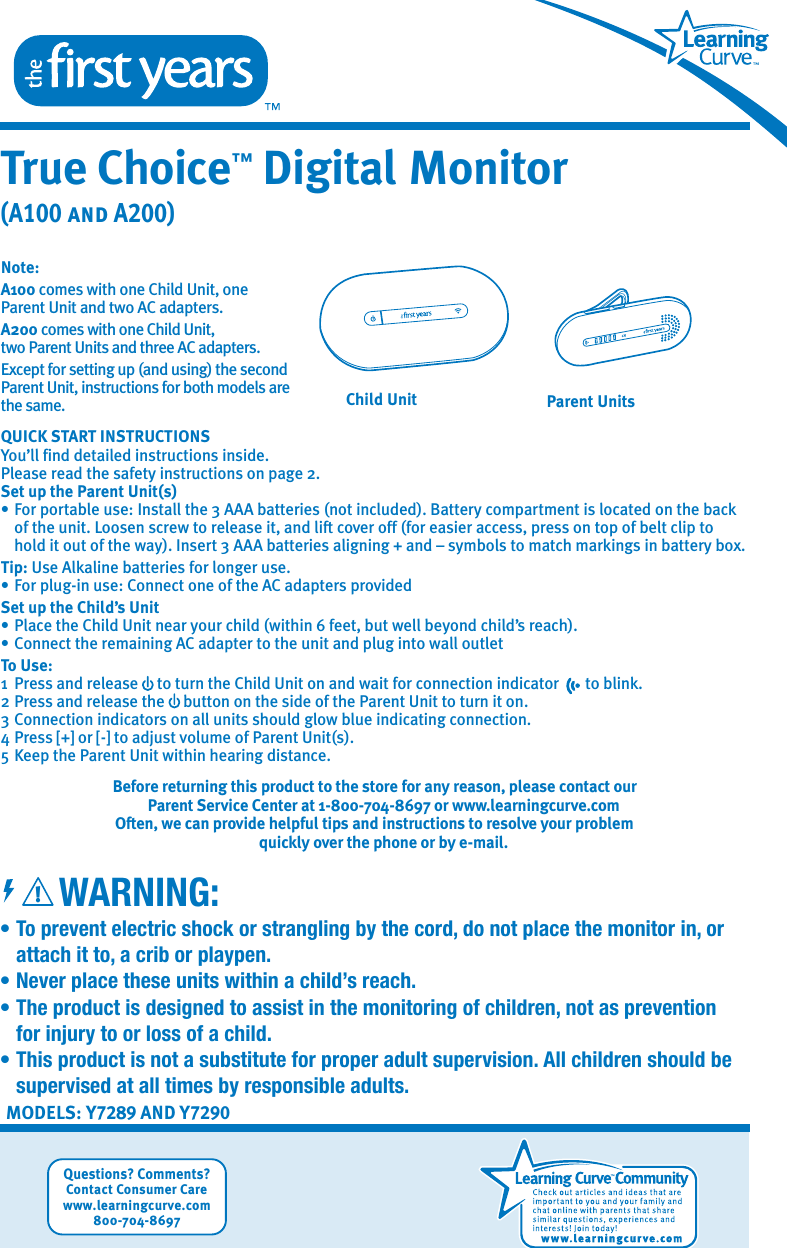 MODELS: Y7289 AND Y7290• To prevent electric shock or strangling by the cord, do not place the monitor in, or    attach it to, a crib or playpen.•  Never place these units within a child’s reach.•  The product is designed to assist in the monitoring of children, not as prevention   for injury to or loss of a child.•  This product is not a substitute for proper adult supervision. All children should be    supervised at all times by responsible adults.WARNING:True Choice™ Digital Monitor(A100 and A200)Questions? Comments?Contact Consumer Carewww.learningcurve.com800-704-8697!Note: A100 comes with one Child Unit, one Parent Unit and two AC adapters. A200 comes with one Child Unit, two Parent Units and three AC adapters.  Except for setting up (and using) the second Parent Unit, instructions for both models are the same.QUICK START INSTRUCTIONSYou’ll find detailed instructions inside. Please read the safety instructions on page 2.Set up the Parent Unit(s)• For portable use: Install the 3 AAA batteries (not included). Battery compartment is located on the back    of the unit. Loosen screw to release it, and lift cover off (for easier access, press on top of belt clip to    hold it out of the way). Insert 3 AAA batteries aligning + and – symbols to match markings in battery box.   Tip: Use Alkaline batteries for longer use.• For plug-in use: Connect one of the AC adapters providedSet up the Child’s Unit• Place the Child Unit near your child (within 6 feet, but well beyond child’s reach).• Connect the remaining AC adapter to the unit and plug into wall outletTo Use:1  Press and release     to turn the Child Unit on and wait for connection indicator       to blink.2 Press and release the     button on the side of the Parent Unit to turn it on.3 Connection indicators on all units should glow blue indicating connection.4 Press [+] or [-] to adjust volume of Parent Unit(s).5 Keep the Parent Unit within hearing distance.Before returning this product to the store for any reason, please contact our Parent Service Center at 1-800-704-8697 or www.learningcurve.comOften, we can provide helpful tips and instructions to resolve your problem quickly over the phone or by e-mail.Parent UnitsChild Unit