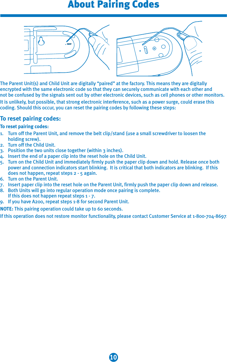 10About Pairing CodesThe Parent Unit(s) and Child Unit are digitally “paired” at the factory. This means they are digitally encrypted with the same electronic code so that they can securely communicate with each other and not be confused by the signals sent out by other electronic devices, such as cell phones or other monitors.It is unlikely, but possible, that strong electronic interference, such as a power surge, could erase this coding. Should this occur, you can reset the pairing codes by following these steps:To reset pairing codes:To reset pairing codes:1.   Turn off the Parent Unit, and remove the belt clip/stand (use a small screwdriver to loosen the   holding screw).2.   Turn off the Child Unit.3.   Position the two units close together (within 3 inches).4.   Insert the end of a paper clip into the reset hole on the Child Unit. 5.   Turn on the Child Unit and immediately firmly push the paper clip down and hold. Release once both    power and connection indicators start blinking.  It is critical that both indicators are blinking.  If this    does not happen, repeat steps 2 - 5 again. 6.  Turn on the Parent Unit.7.  Insert paper clip into the reset hole on the Parent Unit, firmly push the paper clip down and release.8.  Both Units will go into regular operation mode once pairing is complete.    If this does not happen repeat steps 1 - 7.9.  If you have A200, repeat steps 1-8 for second Parent Unit.NOTE: This pairing operation could take up to 60 seconds.If this operation does not restore monitor functionality, please contact Customer Service at 1-800-704-8697.RESET