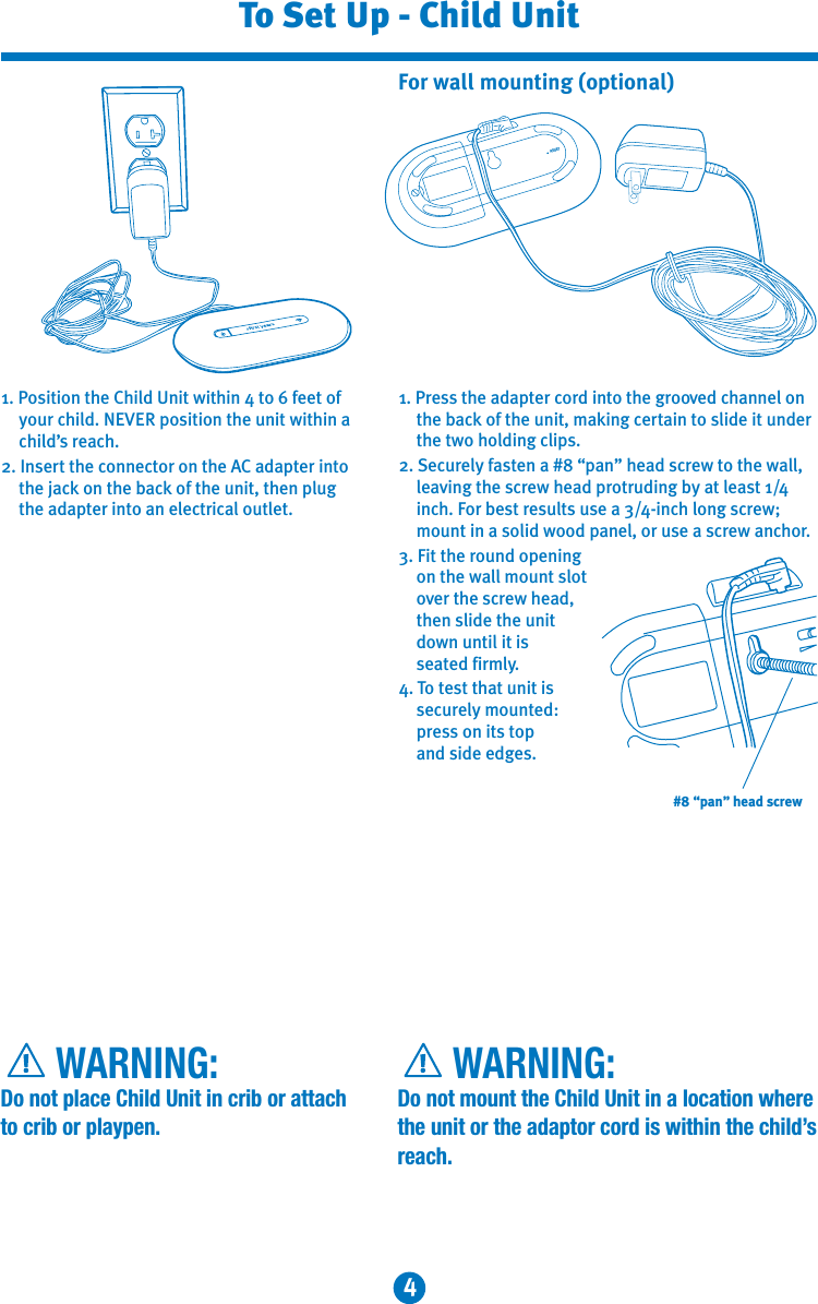 4To Set Up - Child Unit     WARNING:Do not place Child Unit in crib or attach to crib or playpen.     WARNING:Do not mount the Child Unit in a location where the unit or the adaptor cord is within the child’s reach.1. Position the Child Unit within 4 to 6 feet of your child. NEVER position the unit within a child’s reach.2. Insert the connector on the AC adapter into the jack on the back of the unit, then plug the adapter into an electrical outlet.1. Press the adapter cord into the grooved channel on the back of the unit, making certain to slide it under the two holding clips. 2. Securely fasten a #8 “pan” head screw to the wall, leaving the screw head protruding by at least 1/4 inch. For best results use a 3/4-inch long screw; mount in a solid wood panel, or use a screw anchor.3. Fit the round opening on the wall mount slot over the screw head, then slide the unit down until it is seated firmly. 4. To test that unit is securely mounted: press on its top   and side edges.For wall mounting (optional)RESET#8 “pan” head screw