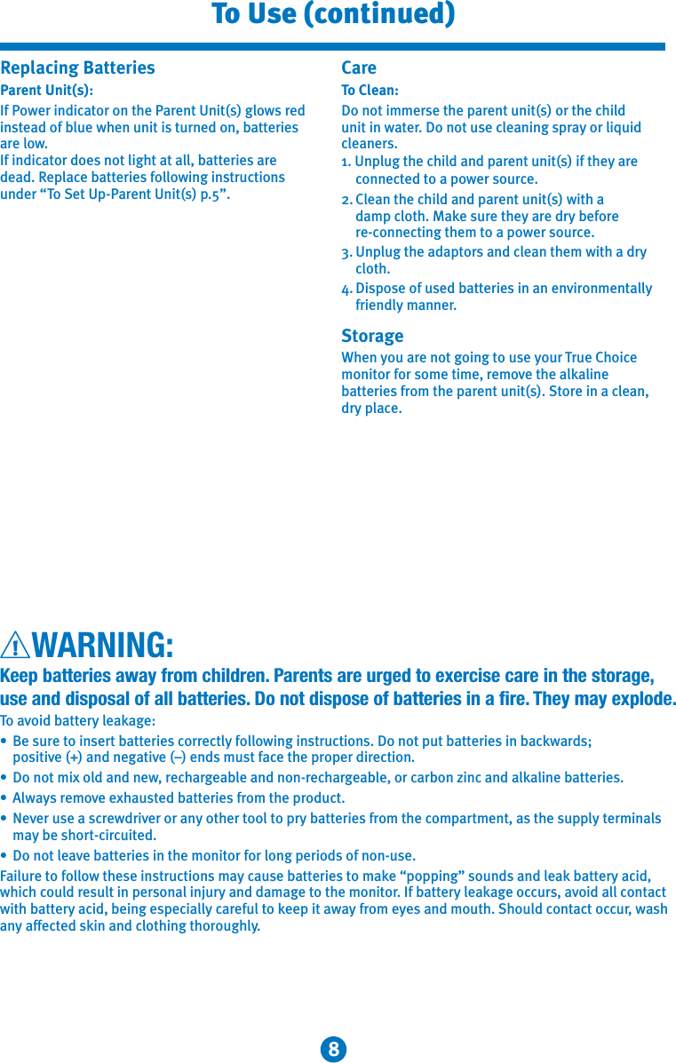 8To Use (continued)WARNING:Keep batteries away from children. Parents are urged to exercise care in the storage, use and disposal of all batteries. Do not dispose of batteries in a fire. They may explode.To avoid battery leakage:•  Be sure to insert batteries correctly following instructions. Do not put batteries in backwards;   positive (+) and negative (–) ends must face the proper direction.•  Do not mix old and new, rechargeable and non-rechargeable, or carbon zinc and alkaline batteries.•  Always remove exhausted batteries from the product.•  Never use a screwdriver or any other tool to pry batteries from the compartment, as the supply terminals    may be short-circuited.•  Do not leave batteries in the monitor for long periods of non-use.Failure to follow these instructions may cause batteries to make “popping” sounds and leak battery acid, which could result in personal injury and damage to the monitor. If battery leakage occurs, avoid all contact with battery acid, being especially careful to keep it away from eyes and mouth. Should contact occur, wash any affected skin and clothing thoroughly. Replacing Batteries Parent Unit(s):If Power indicator on the Parent Unit(s) glows red instead of blue when unit is turned on, batteries are low. If indicator does not light at all, batteries are dead. Replace batteries following instructions under “To Set Up-Parent Unit(s) p.5”.CareTo Clean:Do not immerse the parent unit(s) or the child unit in water. Do not use cleaning spray or liquid cleaners.1. Unplug the child and parent unit(s) if they are connected to a power source.2. Clean the child and parent unit(s) with a damp cloth. Make sure they are dry before re-connecting them to a power source.3. Unplug the adaptors and clean them with a dry cloth.4. Dispose of used batteries in an environmentally friendly manner.StorageWhen you are not going to use your True Choice monitor for some time, remove the alkaline batteries from the parent unit(s). Store in a clean, dry place.  