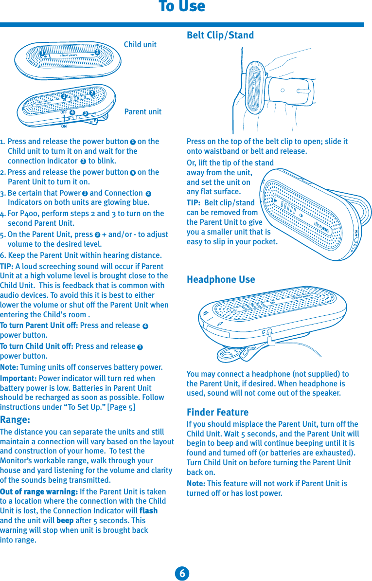 6To UsePress on the top of the belt clip to open; slide it onto waistband or belt and release.Or, lift the tip of the stand away from the unit, and set the unit on any flat surface.TIP:  Belt clip/stand can be removed from the Parent Unit to give you a smaller unit that is easy to slip in your pocket.Belt Clip/StandYou may connect a headphone (not supplied) to the Parent Unit, if desired. When headphone is used, sound will not come out of the speaker.Finder FeatureIf you should misplace the Parent Unit, turn off the Child Unit. Wait 5 seconds, and the Parent Unit will begin to beep and will continue beeping until it is found and turned off (or batteries are exhausted). Turn Child Unit on before turning the Parent Unit back on.Note: This feature will not work if Parent Unit is turned off or has lost power.DC6V411. Press and release the power button     on the Child unit to turn it on and wait for the connection indicator      to blink.2. Press and release the power button     on the Parent Unit to turn it on.3. Be certain that Power     and Connection Indicators on both units are glowing blue.4. For P400, perform steps 2 and 3 to turn on the second Parent Unit.5. On the Parent Unit, press     + and/or - to adjust volume to the desired level.6. Keep the Parent Unit within hearing distance.TIP: A loud screeching sound will occur if Parent Unit at a high volume level is brought close to the Child Unit.  This is feedback that is common with audio devices. To avoid this it is best to either lower the volume or shut off the Parent Unit when entering the Child&apos;s room .To turn Parent Unit off: Press and release      power button.To turn Child Unit off: Press and release power button.Note: Turning units off conserves battery power.Important: Power indicator will turn red when battery power is low. Batteries in Parent Unit should be recharged as soon as possible. Follow instructions under “To Set Up.” [Page 5]Range:The distance you can separate the units and still maintain a connection will vary based on the layout and construction of your home.  To test the Monitor’s workable range, walk through your house and yard listening for the volume and clarity of the sounds being transmitted. Out of range warning: If the Parent Unit is taken to a location where the connection with the Child Unit is lost, the Connection Indicator will flash and the unit will beep after 5 seconds. This warning will stop when unit is brought back into range.322144322111Parent unitChild unitHeadphone Use