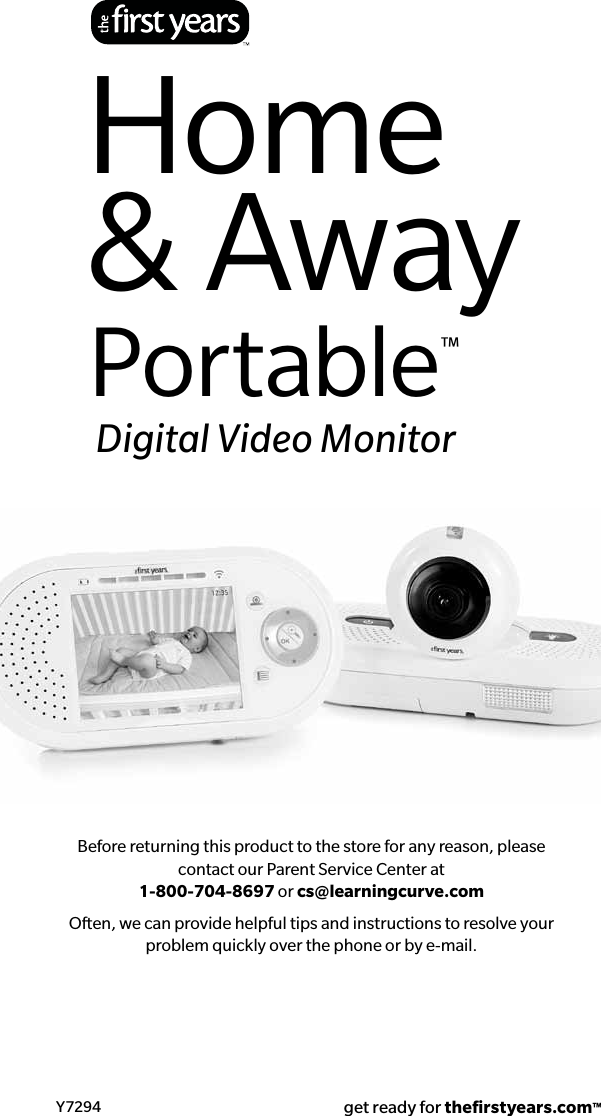 Before returning this product to the store for any reason, please contact our Parent Service Center at  1-800-704-8697 or cs@learningcurve.comOften, we can provide helpful tips and instructions to resolve your problem quickly over the phone or by e-mail.Y7294 get ready for theﬁrstyears.com™Home&amp; AwayPortable™Digital Video Monitor 