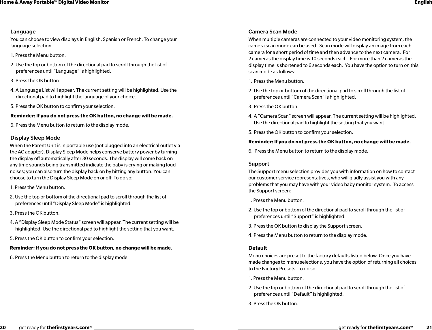 20              get ready for theﬁrstyears.com™get ready for theﬁrstyears.com™              21Home &amp; Away Portable™ Digital Video Monitor EnglishLanguageYou can choose to view displays in English, Spanish or French. To change your language selection: 1. Press the Menu button.2. Use the top or bottom of the directional pad to scroll through the list of preferences until “Language” is highlighted. 3. Press the OK button.4. A Language List will appear. The current setting will be highlighted. Use the directional pad to highlight the language of your choice. 5. Press the OK button to conﬁrm your selection.Reminder: If you do not press the OK button, no change will be made. 6. Press the Menu button to return to the display mode.Display Sleep ModeWhen the Parent Unit is in portable use (not plugged into an electrical outlet via the AC adapter), Display Sleep Mode helps conserve battery power by turning the display o automatically after 30 seconds. The display will come back on any time sounds being transmitted indicate the baby is crying or making loud noises; you can also turn the display back on by hitting any button. You can choose to turn the Display Sleep Mode on or o. To do so:1. Press the Menu button.2. Use the top or bottom of the directional pad to scroll through the list of preferences until “Display Sleep Mode” is highlighted. 3. Press the OK button.4. A “Display Sleep Mode Status” screen will appear. The current setting will be highlighted. Use the directional pad to highlight the setting that you want. 5. Press the OK button to conﬁrm your selection.Reminder: If you do not press the OK button, no change will be made. 6. Press the Menu button to return to the display mode.Camera Scan ModeWhen multiple cameras are connected to your video monitoring system, the camera scan mode can be used.  Scan mode will display an image from each camera for a short period of time and then advance to the next camera.  For 2 cameras the display time is 10 seconds each.  For more than 2 cameras the display time is shortened to 6 seconds each.  You have the option to turn on this scan mode as follows:1.  Press the Menu button.2.  Use the top or bottom of the directional pad to scroll through the list of   preferences until “Camera Scan” is highlighted.3.  Press the OK button. 4.  A “Camera Scan” screen will appear. The current setting will be highlighted.      Use the directional pad to highlight the setting that you want. 5.  Press the OK button to conﬁrm your selection.Reminder: If you do not press the OK button, no change will be made. 6.  Press the Menu button to return to the display mode.SupportThe Support menu selection provides you with information on how to contact our customer service representatives, who will gladly assist you with any problems that you may have with your video baby monitor system.  To access the Support screen:1. Press the Menu button.2. Use the top or bottom of the directional pad to scroll through the list of preferences until “Support” is highlighted. 3. Press the OK button to display the Support screen.4. Press the Menu button to return to the display mode. DefaultMenu choices are preset to the factory defaults listed below. Once you have made changes to menu selections, you have the option of returning all choices to the Factory Presets. To do so:1. Press the Menu button.2. Use the top or bottom of the directional pad to scroll through the list of preferences until “Default” is highlighted. 3. Press the OK button.