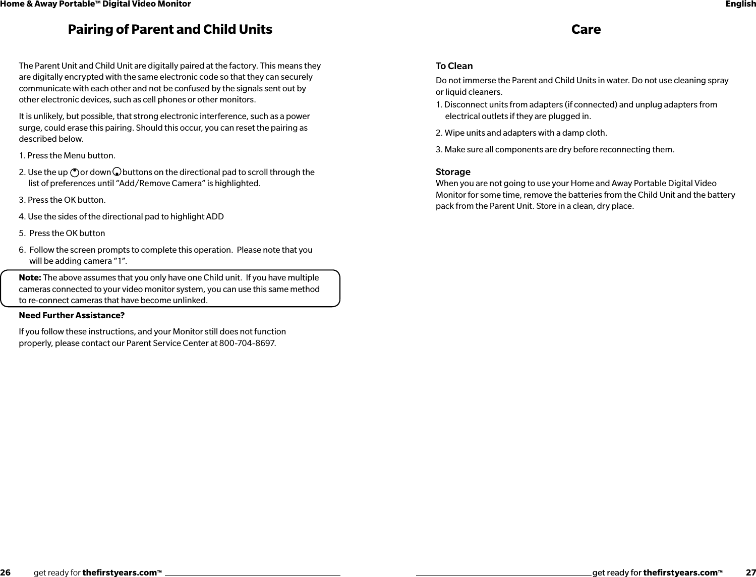 26              get ready for theﬁrstyears.com™get ready for theﬁrstyears.com™              27Home &amp; Away Portable™ Digital Video Monitor EnglishPairing of Parent and Child UnitsThe Parent Unit and Child Unit are digitally paired at the factory. This means they are digitally encrypted with the same electronic code so that they can securely communicate with each other and not be confused by the signals sent out by other electronic devices, such as cell phones or other monitors.It is unlikely, but possible, that strong electronic interference, such as a power surge, could erase this pairing. Should this occur, you can reset the pairing as described below.1. Press the Menu button.2. Use the up  or down  buttons on the directional pad to scroll through the list of preferences until “Add/Remove Camera” is highlighted. 3. Press the OK button.4. Use the sides of the directional pad to highlight ADD5.  Press the OK button6.  Follow the screen prompts to complete this operation.  Please note that you     will be adding camera “1”.Note: The above assumes that you only have one Child unit.  If you have multiple cameras connected to your video monitor system, you can use this same method to re-connect cameras that have become unlinked.Need Further Assistance?If you follow these instructions, and your Monitor still does not function properly, please contact our Parent Service Center at 800-704-8697.CareTo CleanDo not immerse the Parent and Child Units in water. Do not use cleaning spray or liquid cleaners.1. Disconnect units from adapters (if connected) and unplug adapters from electrical outlets if they are plugged in.2. Wipe units and adapters with a damp cloth. 3. Make sure all components are dry before reconnecting them.StorageWhen you are not going to use your Home and Away Portable Digital Video Monitor for some time, remove the batteries from the Child Unit and the battery pack from the Parent Unit. Store in a clean, dry place.
