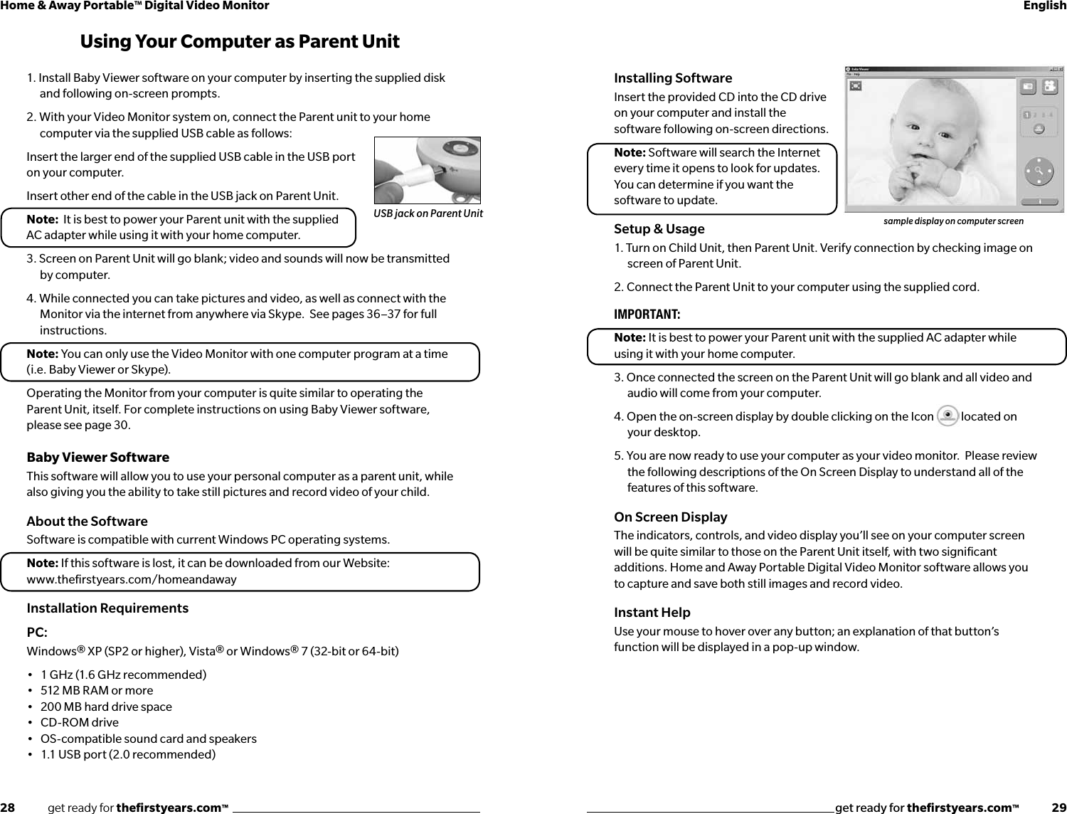 28              get ready for theﬁrstyears.com™get ready for theﬁrstyears.com™              29Home &amp; Away Portable™ Digital Video Monitor EnglishInstalling SoftwareInsert the provided CD into the CD drive  on your computer and install the  software following on-screen directions.Note: Software will search the Internet  every time it opens to look for updates.   You can determine if you want the software to update.Setup &amp; Usage1. Turn on Child Unit, then Parent Unit. Verify connection by checking image on screen of Parent Unit.   2. Connect the Parent Unit to your computer using the supplied cord.  IMPORTANT: Note: It is best to power your Parent unit with the supplied AC adapter while using it with your home computer.3. Once connected the screen on the Parent Unit will go blank and all video and audio will come from your computer.  4. Open the on-screen display by double clicking on the Icon   located on your desktop.5. You are now ready to use your computer as your video monitor.  Please review the following descriptions of the On Screen Display to understand all of the features of this software.On Screen Display The indicators, controls, and video display you’ll see on your computer screen will be quite similar to those on the Parent Unit itself, with two signiﬁcant additions. Home and Away Portable Digital Video Monitor software allows you to capture and save both still images and record video.Instant HelpUse your mouse to hover over any button; an explanation of that button’s function will be displayed in a pop-up window.1. Install Baby Viewer software on your computer by inserting the supplied disk and following on-screen prompts.2. With your Video Monitor system on, connect the Parent unit to your home computer via the supplied USB cable as follows:Insert the larger end of the supplied USB cable in the USB port on your computer.Insert other end of the cable in the USB jack on Parent Unit. Note:  It is best to power your Parent unit with the supplied AC adapter while using it with your home computer.3. Screen on Parent Unit will go blank; video and sounds will now be transmitted by computer.4. While connected you can take pictures and video, as well as connect with the Monitor via the internet from anywhere via Skype.  See pages 36–37 for full instructions.Note: You can only use the Video Monitor with one computer program at a time (i.e. Baby Viewer or Skype).Operating the Monitor from your computer is quite similar to operating the Parent Unit, itself. For complete instructions on using Baby Viewer software, please see page 30.Baby Viewer SoftwareThis software will allow you to use your personal computer as a parent unit, while also giving you the ability to take still pictures and record video of your child.  About the SoftwareSoftware is compatible with current Windows PC operating systems.Note: If this software is lost, it can be downloaded from our Website:www.theﬁrstyears.com/homeandawayInstallation RequirementsPC: Windows® XP (SP2 or higher), Vista® or Windows® 7 (32-bit or 64-bit)•   1 GHz (1.6 GHz recommended) •   512 MB RAM or more •   200 MB hard drive space •   CD-ROM drive •   OS-compatible sound card and speakers •   1.1 USB port (2.0 recommended) sample display on computer screenUSB jack on Parent UnitUsing Your Computer as Parent Unit