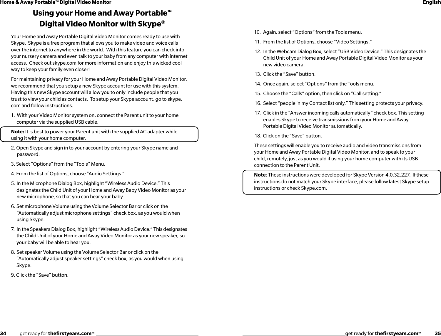 34              get ready for theﬁrstyears.com™get ready for theﬁrstyears.com™              35Home &amp; Away Portable™ Digital Video Monitor English10.  Again, select “Options” from the Tools menu.11.   From the list of Options, choose “Video Settings.” 12.  In the Webcam Dialog Box, select “USB Video Device.” This designates the    Child Unit of your Home and Away Portable Digital Video Monitor as your    new video camera.13.  Click the “Save” button.14.  Once again, select “Options” from the Tools menu.15.  Choose the “Calls” option, then click on “Call setting.”16.  Select “people in my Contact list only.” This setting protects your privacy.  17.   Click in the “Answer incoming calls automatically” check box. This setting        enables Skype to receive transmissions from your Home and Away    Portable Digital Video Monitor automatically.18.  Click on the “Save” button.These settings will enable you to receive audio and video transmissions from your Home and Away Portable Digital Video Monitor, and to speak to your child, remotely, just as you would if using your home computer with its USB connection to the Parent Unit.Note: These instructions were developed for Skype Version 4.0.32.227.  If these instructions do not match your Skype interface, please follow latest Skype setup instructions or check Skype.com.  Using your Home and Away Portable™ Digital Video Monitor with Skype®Your Home and Away Portable Digital Video Monitor comes ready to use with Skype.  Skype is a free program that allows you to make video and voice calls over the internet to anywhere in the world.  With this feature you can check into your nursery camera and even talk to your baby from any computer with internet access.  Check out skype.com for more information and enjoy this wicked cool way to keep your family even closer!For maintaining privacy for your Home and Away Portable Digital Video Monitor, we recommend that you setup a new Skype account for use with this system.  Having this new Skype account will allow you to only include people that you trust to view your child as contacts.  To setup your Skype account, go to skype.com and follow instructions.1.  With your Video Monitor system on, connect the Parent unit to your home computer via the supplied USB cable.  Note: It is best to power your Parent unit with the supplied AC adapter while using it with your home computer.2. Open Skype and sign in to your account by entering your Skype name and          password.3. Select “Options” from the “Tools” Menu. 4. From the list of Options, choose “Audio Settings.” 5.  In the Microphone Dialog Box, highlight “Wireless Audio Device.” This designates the Child Unit of your Home and Away Baby Video Monitor as your new microphone, so that you can hear your baby.6.  Set microphone Volume using the Volume Selector Bar or click on the “Automatically adjust microphone settings” check box, as you would when using Skype.7.  In the Speakers Dialog Box, highlight “Wireless Audio Device.” This designates the Child Unit of your Home and Away Video Monitor as your new speaker, so your baby will be able to hear you.8.  Set speaker Volume using the Volume Selector Bar or click on the “Automatically adjust speaker settings” check box, as you would when using Skype.9. Click the “Save” button.