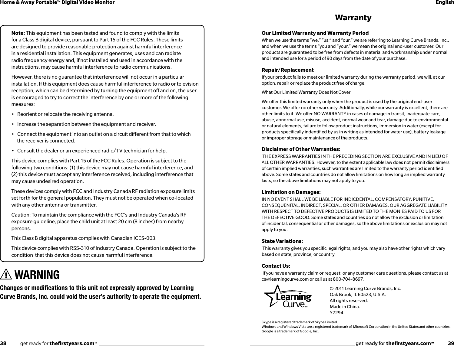 38              get ready for theﬁrstyears.com™get ready for theﬁrstyears.com™              39Home &amp; Away Portable™ Digital Video Monitor EnglishNote: This equipment has been tested and found to comply with the limits for a Class B digital device, pursuant to Part 15 of the FCC Rules. These limits are designed to provide reasonable protection against harmful interference in a residential installation. This equipment generates, uses and can radiate radio frequency energy and, if not installed and used in accordance with the instructions, may cause harmful interference to radio communications.However, there is no guarantee that interference will not occur in a particular installation. If this equipment does cause harmful interference to radio or television reception, which can be determined by turning the equipment o and on, the user is encouraged to try to correct the interference by one or more of the following measures:•   Reorient or relocate the receiving antenna.•   Increase the separation between the equipment and receiver.•   Connect the equipment into an outlet on a circuit dierent from that to which the receiver is connected.•   Consult the dealer or an experienced radio/TV technician for help.This device complies with Part 15 of the FCC Rules. Operation is subject to the following two conditions: (1) this device may not cause harmful interference, and (2) this device must accept any interference received, including interference that may cause undesired operation.These devices comply with FCC and Industry Canada RF radiation exposure limits set forth for the general population. They must not be operated when co-located with any other antenna or transmitter.Caution: To maintain the compliance with the FCC’s and Industry Canada’s RF exposure guideline, place the child unit at least 20 cm (8 inches) from nearby persons.This Class B digital apparatus complies with Canadian ICES-003.This device complies with RSS-310 of Industry Canada. Operation is subject to the condition  that this device does not cause harmful interference.WarrantyOur Limited Warranty and Warranty Period When we use the terms “we,” “us,” and “our,” we are referring to Learning Curve Brands, Inc., and when we use the terms “you and “your,” we mean the original end-user customer. Our products are guaranteed to be free from defects in material and workmanship under normal and intended use for a period of 90 days from the date of your purchase.Repair/Replacement If your product fails to meet our limited warranty during the warranty period, we will, at our option, repair or replace the product free of charge.What Our Limited Warranty Does Not Cover We oer this limited warranty only when the product is used by the original end-user customer. We oer no other warranty. Additionally, while our warranty is excellent, there are other limits to it. We oer NO WARRANTY in cases of damage in transit, inadequate care, abuse, abnormal use, misuse, accident, normal wear and tear, damage due to environmental or natural elements, failure to follow product instructions, immersion in water (except for products speciﬁcally indentiﬁed by us in writing as intended for water use), battery leakage or improper storage or maintenance of the products.Disclaimer of Other Warranties: THE EXPRESS WARRANTIES IN THE PRECEDING SECTION ARE EXCLUSIVE AND IN LIEU OF ALL OTHER WARRANTIES. However, to the extent applicable law does not permit disclaimers of certain implied warranties, such warranties are limited to the warranty period identiﬁed above. Some states and countries do not allow limitations on how long an implied warranty lasts, so the above limitations may not apply to you.Limitation on Damages: IN NO EVENT SHALL WE BE LIABLE FOR INDICDENTAL, COMPENSATORY, PUNITIVE, CONSEQUENITAL, INDIRECT, SPECIAL, OR OTHER DAMAGES. OUR AGGREGATE LIABILITY WITH RESPECT TO DEFECTIVE PRODUCTS IS LIMITED TO THE MONIES PAID TO US FOR THE DEFECTIVE GOOD. Some states and countries do not allow the exclusion or limitation of incidental, consequential or other damages, so the above limitations or exclusion may not apply to you.State Variations: This warranty gives you speciﬁc legal rights, and you may also have other rights which vary based on state, province, or country.Contact Us: If you have a warranty claim or request, or any customer care questions, please contact us at cs@learningcurve.com or call us at 800-704-8697.      © 2011 Learning Curve Brands, Inc.      Oak Brook, IL 60523, U.S.A.   All rights reserved.   Made in China.   Y7294Skype is a registered trademark of Skype Limited.Windows and Windows Vista are a registered trademark of  Microsoft Corporation in the United States and other countries.Google is a trademark of Google, Inc.WARNING ChangesormodicationstothisunitnotexpresslyapprovedbyLearningCurve Brands, Inc. could void the user’s authority to operate the equipment.