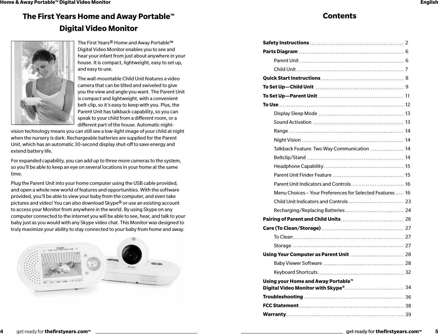 4              get ready for theﬁrstyears.com™get ready for theﬁrstyears.com™              5Home &amp; Away Portable™ Digital Video Monitor EnglishThe First Years Home and Away Portable™ Digital Video MonitorThe First Years® Home and Away Portable™ Digital Video Monitor enables you to see and hear your infant from just about anywhere in your house. It is compact, lightweight, easy to set up, and easy to use.The wall-mountable Child Unit features a video camera that can be tilted and swiveled to give you the view and angle you want. The Parent Unit is compact and lightweight, with a convenient belt-clip, so it’s easy to keep with you. Plus, the Parent Unit has talkback capability, so you can speak to your child from a dierent room, or a dierent part of the house. Automatic night-vision technology means you can still see a low-light image of your child at night when the nursery is dark. Rechargeable batteries are supplied for the Parent Unit, which has an automatic 30-second display shut-o to save energy and extend battery life. For expanded capability, you can add up to three more cameras to the system, so you’ll be able to keep an eye on several locations in your home at the same time.Plug the Parent Unit into your home computer using the USB cable provided, and open a whole new world of features and opportunities. With the software provided, you’ll be able to view your baby from the computer, and even take pictures and video! You can also download Skype® or use an existing account to access your Monitor from anywhere in the world. By using Skype on any computer connected to the internet you will be able to see, hear, and talk to your baby just as you would with any Skype video chat. This Monitor was designed to truly maximize your ability to stay connected to your baby from home and away.ContentsSafety Instructions Parts Diagram   Parent Unit  Child UnitQuick Start InstructionsTo Set Up—Child Unit To Set Up—Parent Unit To Use  Display Sleep Mode   Sound Activation  Range  Night Vision  Talkback Feature: Two Way Communication Beltclip/Stand  Headphone Capability  Parent Unit Finder Feature  Parent Unit Indicators and Controls  Menu Choices – Your Preferences for Selected Features  Child Unit Indicators and Controls  Recharging/Replacing BatteriesPairing of Parent and Child UnitsCare (To Clean/Storage) To Clean StorageUsing Your Computer as Parent Unit  Baby Viewer Software  Keyboard ShortcutsUsing your Home and Away Portable™ Digital Video Monitor with Skype®TroubleshootingFCC StatementWarranty26678911121313141414141515161623242627272728283234363839