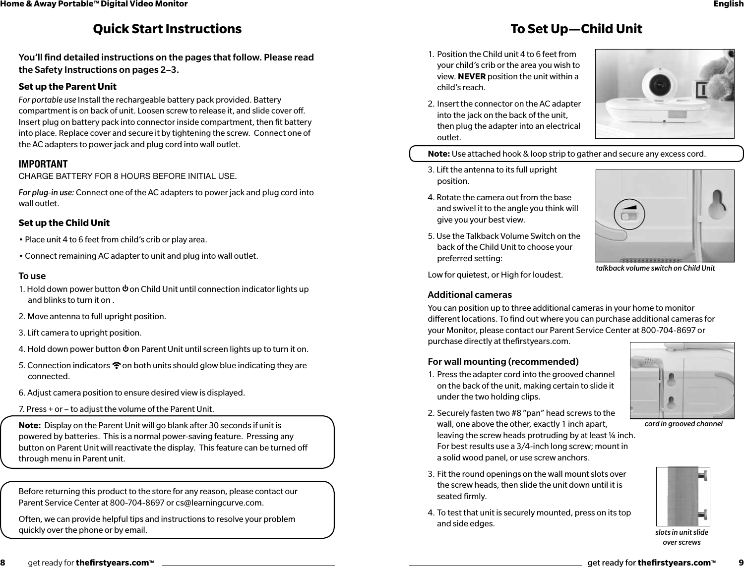 8              get ready for theﬁrstyears.com™get ready for theﬁrstyears.com™              9Home &amp; Away Portable™ Digital Video Monitor English1. Position the Child unit 4 to 6 feet from your child’s crib or the area you wish to view. NEVER position the unit within a child’s reach.2. Insert the connector on the AC adapter into the jack on the back of the unit, then plug the adapter into an electrical outlet.Note: Use attached hook &amp; loop strip to gather and secure any excess cord.3. Lift the antenna to its full upright position.4. Rotate the camera out from the base and swivel it to the angle you think will give you your best view.5. Use the Talkback Volume Switch on the back of the Child Unit to choose your preferred setting:Low for quietest, or High for loudest. Additional camerasYou can position up to three additional cameras in your home to monitor  dierent locations. To ﬁnd out where you can purchase additional cameras for  your Monitor, please contact our Parent Service Center at 800-704-8697 or  purchase directly at theﬁrstyears.com.For wall mounting (recommended)1.  Press the adapter cord into the grooved channel on the back of the unit, making certain to slide it under the two holding clips.2.  Securely fasten two #8 “pan” head screws to the wall, one above the other, exactly 1 inch apart, leaving the screw heads protruding by at least ¼ inch.  For best results use a 3/4-inch long screw; mount in  a solid wood panel, or use screw anchors.3.  Fit the round openings on the wall mount slots over  the screw heads, then slide the unit down until it is  seated ﬁrmly.4.  To test that unit is securely mounted, press on its top  and side edges.To Set Up —Child UnitQuick Start InstructionsYou’ll ﬁnd detailed instructions on the pages that follow. Please read the Safety Instructions on pages 2–3.Set up the Parent UnitFor portable use Install the rechargeable battery pack provided. Battery compartment is on back of unit. Loosen screw to release it, and slide cover o. Insert plug on battery pack into connector inside compartment, then ﬁt battery into place. Replace cover and secure it by tightening the screw.  Connect one of the AC adapters to power jack and plug cord into wall outlet. IMPORTANTCHARGE BATTERY FOR 8 HOURS BEFORE INITIAL USE.For plug-in use: Connect one of the AC adapters to power jack and plug cord into wall outlet.Set up the Child Unit• Place unit 4 to 6 feet from child’s crib or play area. • Connect remaining AC adapter to unit and plug into wall outlet.To use1. Hold down power button  on Child Unit until connection indicator lights up and blinks to turn it on .2. Move antenna to full upright position.3. Lift camera to upright position.4. Hold down power button  on Parent Unit until screen lights up to turn it on.5. Connection indicators  on both units should glow blue indicating they are connected.6. Adjust camera position to ensure desired view is displayed.7. Press + or – to adjust the volume of the Parent Unit.Note:  Display on the Parent Unit will go blank after 30 seconds if unit is powered by batteries.  This is a normal power-saving feature.  Pressing any button on Parent Unit will reactivate the display.  This feature can be turned o through menu in Parent unit.Before returning this product to the store for any reason, please contact our Parent Service Center at 800-704-8697 or cs@learningcurve.com.Often, we can provide helpful tips and instructions to resolve your problem quickly over the phone or by email.talkback volume switch on Child Unitcord in grooved channelslots in unit slide over screws