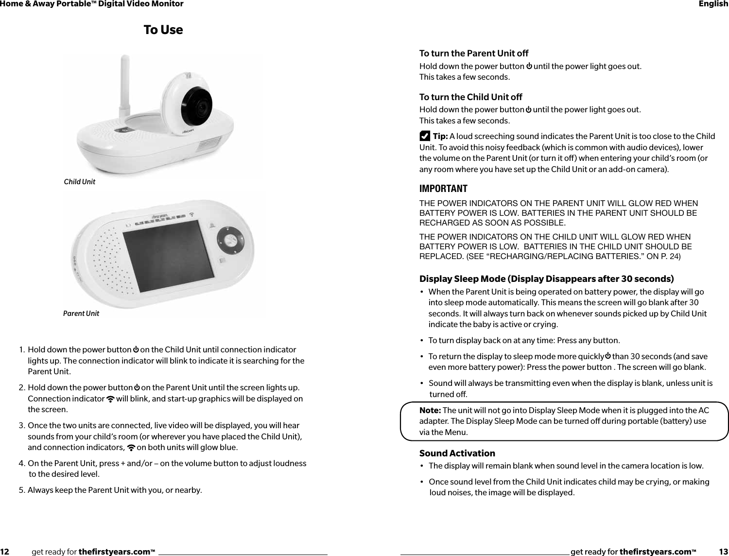 12              get ready for theﬁrstyears.com™get ready for theﬁrstyears.com™              13Home &amp; Away Portable™ Digital Video Monitor English1.  Hold down the power button  on the Child Unit until connection indicator lights up. The connection indicator will blink to indicate it is searching for the Parent Unit.2.  Hold down the power button  on the Parent Unit until the screen lights up. Connection indicator  will blink, and start-up graphics will be displayed on the screen. 3.  Once the two units are connected, live video will be displayed, you will hear sounds from your child’s room (or wherever you have placed the Child Unit), and connection indicators,  on both units will glow blue.4.  On the Parent Unit, press + and/or – on the volume button to adjust loudness   to the desired level.5.  Always keep the Parent Unit with you, or nearby.To UseTo turn the Parent Unit oHold down the power button  until the power light goes out.   This takes a few seconds.To turn the Child Unit oHold down the power button  until the power light goes out.  This takes a few seconds.Tip: A loud screeching sound indicates the Parent Unit is too close to the Child Unit. To avoid this noisy feedback (which is common with audio devices), lower the volume on the Parent Unit (or turn it o) when entering your child’s room (or any room where you have set up the Child Unit or an add-on camera).IMPORTANTTHE pOwER INdICATORS ON THE pARENT UNIT wILL GLOw REd wHEN BATTERY pOwER IS LOw. BATTERIES IN THE pARENT UNIT SHOULd BE RECHARGEd AS SOON AS pOSSIBLE. THE pOwER INdICATORS ON THE CHILd UNIT wILL GLOw REd wHEN BATTERY pOwER IS LOw.  BATTERIES IN THE CHILd UNIT SHOULd BE REpLACEd. (SEE “RECHARGING/REpLACING BATTERIES.” ON p. 24)Display Sleep Mode (Display Disappears after 30 seconds)•   When the Parent Unit is being operated on battery power, the display will go into sleep mode automatically. This means the screen will go blank after 30 seconds. It will always turn back on whenever sounds picked up by Child Unit indicate the baby is active or crying.•   To turn display back on at any time: Press any button.•   To return the display to sleep mode more quickly  than 30 seconds (and save even more battery power): Press the power button . The screen will go blank. •   Sound will always be transmitting even when the display is blank, unless unit is   turned o.Note: The unit will not go into Display Sleep Mode when it is plugged into the AC adapter. The Display Sleep Mode can be turned o during portable (battery) use via the Menu.Sound Activation•   The display will remain blank when sound level in the camera location is low. •   Once sound level from the Child Unit indicates child may be crying, or making   loud noises, the image will be displayed. Child UnitParent Unit