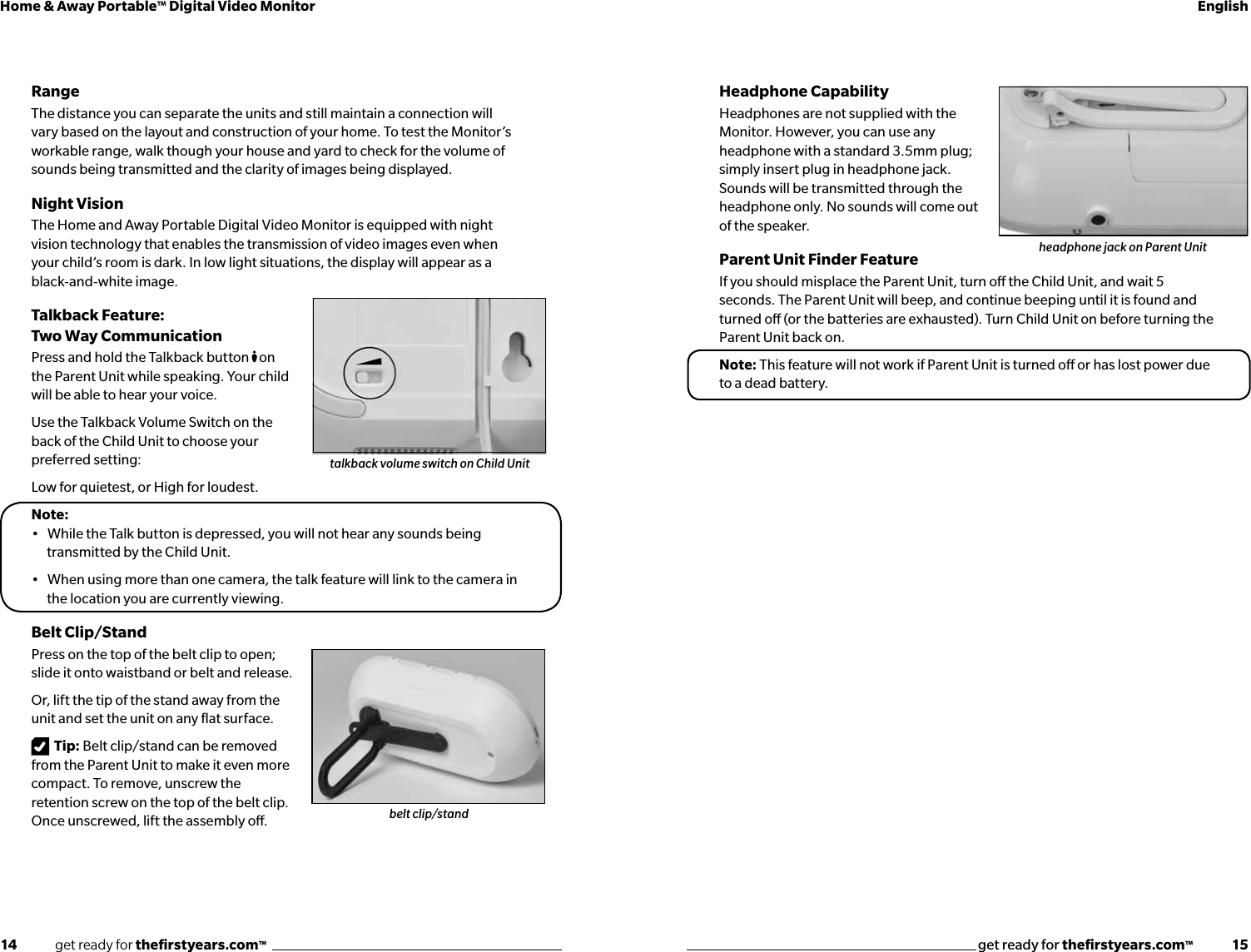 14              get ready for theﬁrstyears.com™get ready for theﬁrstyears.com™              15Home &amp; Away Portable™ Digital Video Monitor EnglishRangeThe distance you can separate the units and still maintain a connection will vary based on the layout and construction of your home. To test the Monitor’s workable range, walk though your house and yard to check for the volume of sounds being transmitted and the clarity of images being displayed.Night VisionThe Home and Away Portable Digital Video Monitor is equipped with night vision technology that enables the transmission of video images even when  your child’s room is dark. In low light situations, the display will appear as a black-and-white image.Talkback Feature:  Two Way Communication Press and hold the Talkback button  on the Parent Unit while speaking. Your child will be able to hear your voice.Use the Talkback Volume Switch on the back of the Child Unit to choose your preferred setting:Low for quietest, or High for loudest.Note: •   While the Talk button is depressed, you will not hear any sounds being   transmitted by the Child Unit.•   When using more than one camera, the talk feature will link to the camera in the location you are currently viewing.Belt Clip/StandPress on the top of the belt clip to open; slide it onto waistband or belt and release.Or, lift the tip of the stand away from the unit and set the unit on any ﬂat surface.Tip: Belt clip/stand can be removed from the Parent Unit to make it even more compact. To remove, unscrew the  retention screw on the top of the belt clip.  Once unscrewed, lift the assembly o.Headphone CapabilityHeadphones are not supplied with the Monitor. However, you can use any headphone with a standard 3.5mm plug; simply insert plug in headphone jack. Sounds will be transmitted through the headphone only. No sounds will come out of the speaker.Parent Unit Finder FeatureIf you should misplace the Parent Unit, turn o the Child Unit, and wait 5 seconds. The Parent Unit will beep, and continue beeping until it is found and turned o (or the batteries are exhausted). Turn Child Unit on before turning the Parent Unit back on.Note: This feature will not work if Parent Unit is turned o or has lost power due to a dead battery. talkback volume switch on Child Unitbelt clip/standheadphone jack on Parent Unit