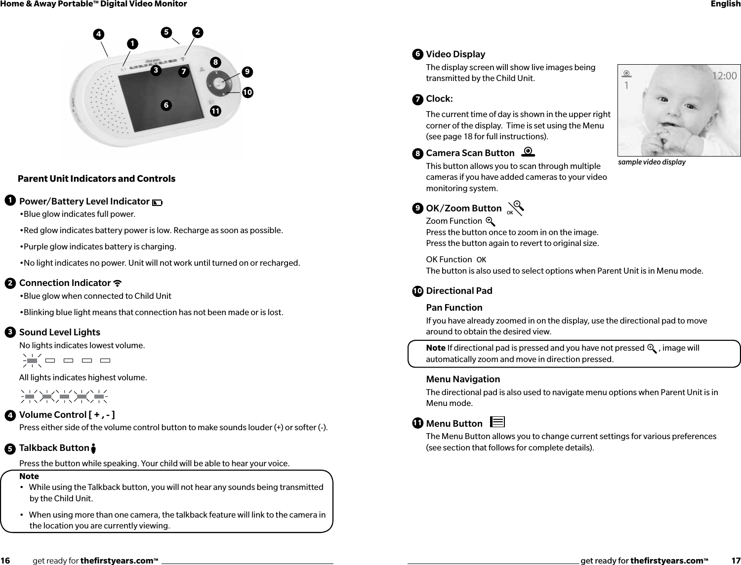 16              get ready for theﬁrstyears.com™get ready for theﬁrstyears.com™              17Home &amp; Away Portable™ Digital Video Monitor EnglishVideo Display The display screen will show live images being transmitted by the Child Unit.Clock:  The current time of day is shown in the upper right corner of the display.  Time is set using the Menu (see page 18 for full instructions).Camera Scan ButtonThis button allows you to scan through multiple cameras if you have added cameras to your video monitoring system.OK/Zoom ButtonZoom Function Press the button once to zoom in on the image.  Press the button again to revert to original size.OK Function The button is also used to select options when Parent Unit is in Menu mode.Directional Pad Pan FunctionIf you have already zoomed in on the display, use the directional pad to move around to obtain the desired view.Note If directional pad is pressed and you have not pressed  , image will automatically zoom and move in direction pressed.Menu NavigationThe directional pad is also used to navigate menu options when Parent Unit is in Menu mode.Menu ButtonThe Menu Button allows you to change current settings for various preferences (see section that follows for complete details).Parent Unit Indicators and ControlsPower/Battery Level Indicator•Blue glow indicates full power.•Red glow indicates battery power is low. Recharge as soon as possible.•Purple glow indicates battery is charging.•No light indicates no power. Unit will not work until turned on or recharged.Connection Indicator•Blue glow when connected to Child Unit•Blinking blue light means that connection has not been made or is lost.Sound Level LightsNo lights indicates lowest volume.All lights indicates highest volume.Volume Control [ + , - ]Press either side of the volume control button to make sounds louder (+) or softer (-).Talkback ButtonPress the button while speaking. Your child will be able to hear your voice.Note •   While using the Talkback button, you will not hear any sounds being transmitted    by the Child Unit.•   When using more than one camera, the talkback feature will link to the camera in   the location you are currently viewing.OKOKsample video display14512345678910101198762311