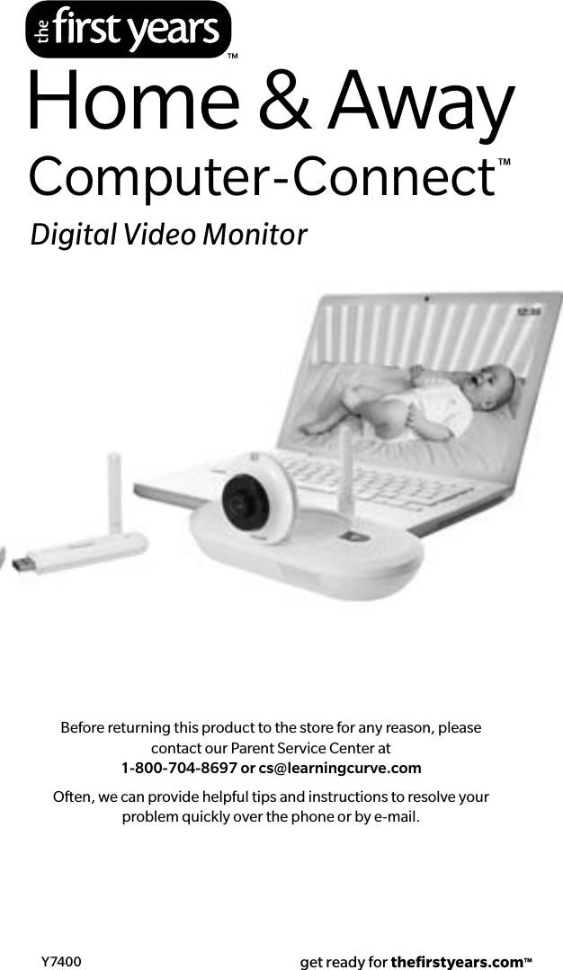 Before returning this product to the store for any reason, please contact our Parent Service Center at  1-800-704-8697 or cs@learningcurve.comOften, we can provide helpful tips and instructions to resolve your problem quickly over the phone or by e-mail.Y7400 get ready for theﬁrstyears.com™Home &amp; AwayComputer-Connect™Digital Video Monitor