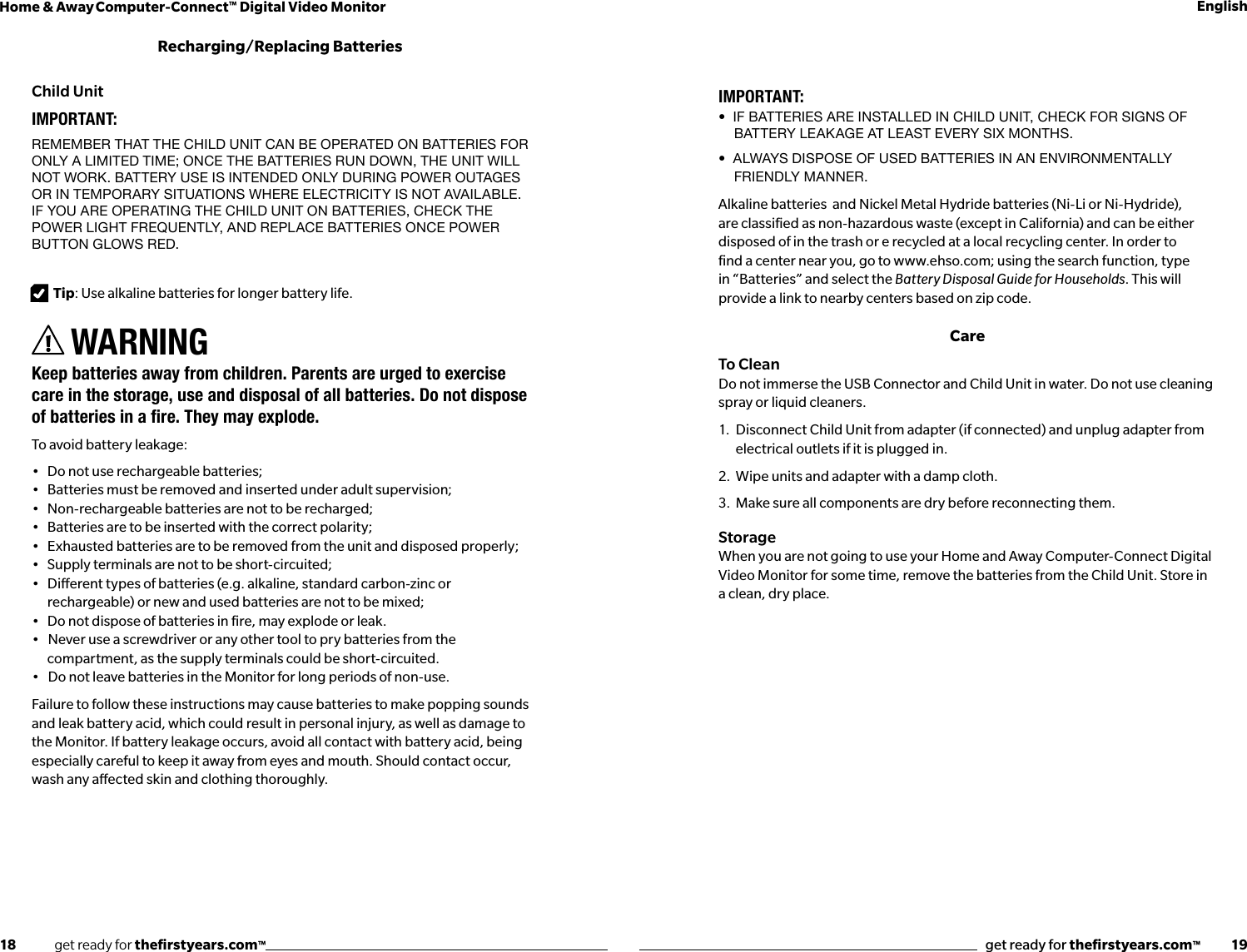 18              get ready for theﬁrstyears.com™get ready for theﬁrstyears.com™           19Home &amp; Away Computer-Connect™ Digital Video Monitor EnglishIMPORTANT:•  If batterIes are Installed In ChIld UnIt, CheCk for sIgns of battery leakage at least every six months.•  always dIspose of Used batterIes In an envIronmentally friendly manner.Alkaline batteries  and Nickel Metal Hydride batteries (Ni-Li or Ni-Hydride), are classied as non-hazardous waste (except in California) and can be either disposed of in the trash or e recycled at a local recycling center. In order to ﬁnd a center near you, go to www.ehso.com; using the search function, type in “Batteries” and select the Battery Disposal Guide for Households. This will provide a link to nearby centers based on zip code.CareTo CleanDo not immerse the USB Connector and Child Unit in water. Do not use cleaning spray or liquid cleaners.1.  Disconnect Child Unit from adapter (if connected) and unplug adapter from    electrical outlets if it is plugged in.2.  Wipe units and adapter with a damp cloth. 3.  Make sure all components are dry before reconnecting them.StorageWhen you are not going to use your Home and Away Computer-Connect Digital Video Monitor for some time, remove the batteries from the Child Unit. Store in a clean, dry place.Child UnitIMPORTANT: remember that the Child Unit Can be operated on batteries for only a limited time; onCe the batteries rUn down, the Unit will not work. battery Use is intended only dUring power oUtages or in temporary sitUations where eleCtriCity is not available. if yoU are operating the Child Unit on batteries, CheCk the power light freqUently, and replaCe batteries onCe power bUtton glows red. Tip: Use alkaline batteries for longer battery life.WARNINGKeep batteries away from children. Parents are urged to exercise care in the storage, use and disposal of all batteries. Do not dispose ofbatteriesinare.Theymayexplode.To avoid battery leakage:•  Do not use rechargeable batteries; •  Batteries must be removed and inserted under adult supervision; •  Non-rechargeable batteries are not to be recharged; •  Batteries are to be inserted with the correct polarity; •  Exhausted batteries are to be removed from the unit and disposed properly; •  Supply terminals are not to be short-circuited; •  Dierent types of batteries (e.g. alkaline, standard carbon-zinc or rechargeable) or new and used batteries are not to be mixed; •  Do not dispose of batteries in re, may explode or leak. •   Never use a screwdriver or any other tool to pry batteries from the compartment, as the supply terminals could be short-circuited.•   Do not leave batteries in the Monitor for long periods of non-use.Failure to follow these instructions may cause batteries to make popping sounds and leak battery acid, which could result in personal injury, as well as damage to the Monitor. If battery leakage occurs, avoid all contact with battery acid, being especially careful to keep it away from eyes and mouth. Should contact occur, wash any aected skin and clothing thoroughly.Recharging/Replacing Batteries
