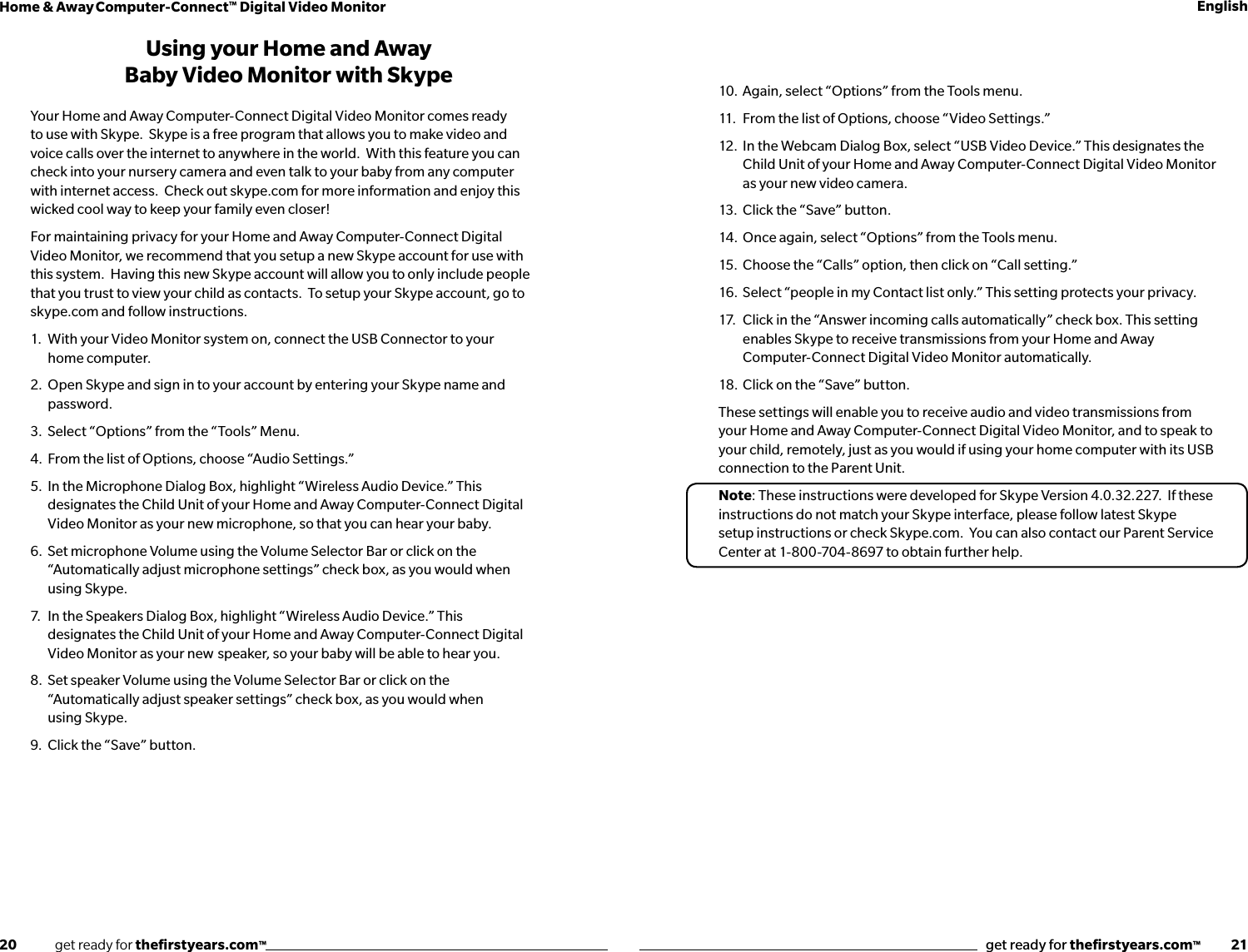 20              get ready for theﬁrstyears.com™get ready for theﬁrstyears.com™           21Home &amp; Away Computer-Connect™ Digital Video Monitor EnglishUsing your Home and Away Baby Video Monitor with SkypeYour Home and Away Computer-Connect Digital Video Monitor comes ready to use with Skype.  Skype is a free program that allows you to make video and voice calls over the internet to anywhere in the world.  With this feature you can check into your nursery camera and even talk to your baby from any computer with internet access.  Check out skype.com for more information and enjoy this wicked cool way to keep your family even closer!For maintaining privacy for your Home and Away Computer-Connect Digital Video Monitor, we recommend that you setup a new Skype account for use with this system.  Having this new Skype account will allow you to only include people that you trust to view your child as contacts.  To setup your Skype account, go to skype.com and follow instructions.1.   With your Video Monitor system on, connect the USB Connector to your      home computer.  2.  Open Skype and sign in to your account by entering your Skype name and     password.3.  Select “Options” from the “Tools” Menu. 4.  From the list of Options, choose “Audio Settings.” 5.  In the Microphone Dialog Box, highlight “Wireless Audio Device.” This      designates the Child Unit of your Home and Away Computer-Connect Digital     Video Monitor as your new microphone, so that you can hear your baby.6.  Set microphone Volume using the Volume Selector Bar or click on the      “Automatically adjust microphone settings” check box, as you would when      using Skype.7.  In the Speakers Dialog Box, highlight “Wireless Audio Device.” This       designates the Child Unit of your Home and Away Computer-Connect Digital   Video Monitor as your new  speaker, so your baby will be able to hear you.8.  Set speaker Volume using the Volume Selector Bar or click on the        “Automatically adjust speaker settings” check box, as you would when    using Skype.9.  Click the “Save” button.10.  Again, select “Options” from the Tools menu.11.  From the list of Options, choose “Video Settings.” 12.  In the Webcam Dialog Box, select “USB Video Device.” This designates the    Child Unit of your Home and Away Computer-Connect Digital Video Monitor   as your new video camera.13.  Click the “Save” button.14.  Once again, select “Options” from the Tools menu.15.  Choose the “Calls” option, then click on “Call setting.”16.  Select “people in my Contact list only.” This setting protects your privacy.  17.  Click in the “Answer incoming calls automatically” check box. This setting        enables Skype to receive transmissions from your Home and Away   Computer-Connect Digital Video Monitor automatically.18.  Click on the “Save” button.These settings will enable you to receive audio and video transmissions from your Home and Away Computer-Connect Digital Video Monitor, and to speak to your child, remotely, just as you would if using your home computer with its USB connection to the Parent Unit.Note: These instructions were developed for Skype Version 4.0.32.227.  If these instructions do not match your Skype interface, please follow latest Skype setup instructions or check Skype.com.  You can also contact our Parent Service Center at 1-800-704-8697 to obtain further help.
