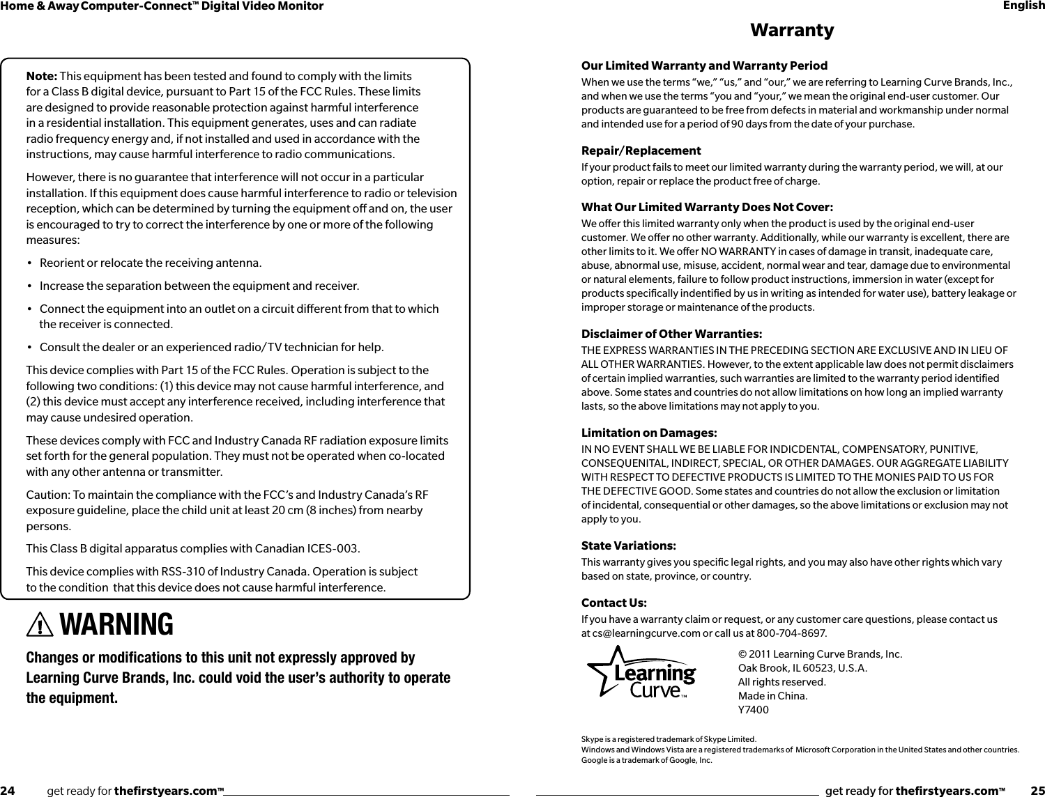 24              get ready for theﬁrstyears.com™get ready for theﬁrstyears.com™           25Home &amp; Away Computer-Connect™ Digital Video Monitor EnglishNote: This equipment has been tested and found to comply with the limits for a Class B digital device, pursuant to Part 15 of the FCC Rules. These limits are designed to provide reasonable protection against harmful interference in a residential installation. This equipment generates, uses and can radiate radio frequency energy and, if not installed and used in accordance with the instructions, may cause harmful interference to radio communications.However, there is no guarantee that interference will not occur in a particular installation. If this equipment does cause harmful interference to radio or television reception, which can be determined by turning the equipment o and on, the user is encouraged to try to correct the interference by one or more of the following measures:•   Reorient or relocate the receiving antenna.•   Increase the separation between the equipment and receiver.•   Connect the equipment into an outlet on a circuit dierent from that to which the receiver is connected.•   Consult the dealer or an experienced radio/TV technician for help.This device complies with Part 15 of the FCC Rules. Operation is subject to the following two conditions: (1) this device may not cause harmful interference, and (2) this device must accept any interference received, including interference that may cause undesired operation.These devices comply with FCC and Industry Canada RF radiation exposure limits set forth for the general population. They must not be operated when co-located with any other antenna or transmitter.Caution: To maintain the compliance with the FCC’s and Industry Canada’s RF exposure guideline, place the child unit at least 20 cm (8 inches) from nearby persons.This Class B digital apparatus complies with Canadian ICES-003.This device complies with RSS-310 of Industry Canada. Operation is subject to the condition  that this device does not cause harmful interference.WARNING ChangesormodicationstothisunitnotexpresslyapprovedbyLearning Curve Brands, Inc. could void the user’s authority to operate the equipment.WarrantyOur Limited Warranty and Warranty Period When we use the terms “we,” “us,” and “our,” we are referring to Learning Curve Brands, Inc., and when we use the terms “you and “your,” we mean the original end-user customer. Our products are guaranteed to be free from defects in material and workmanship under normal and intended use for a period of 90 days from the date of your purchase.Repair/Replacement If your product fails to meet our limited warranty during the warranty period, we will, at our option, repair or replace the product free of charge.What Our Limited Warranty Does Not Cover: We oer this limited warranty only when the product is used by the original end-user customer. We oer no other warranty. Additionally, while our warranty is excellent, there are other limits to it. We oer NO WARRANTY in cases of damage in transit, inadequate care, abuse, abnormal use, misuse, accident, normal wear and tear, damage due to environmental or natural elements, failure to follow product instructions, immersion in water (except for products speciﬁcally indentiﬁed by us in writing as intended for water use), battery leakage or improper storage or maintenance of the products.Disclaimer of Other Warranties:THE EXPRESS WARRANTIES IN THE PRECEDING SECTION ARE EXCLUSIVE AND IN LIEU OF ALL OTHER WARRANTIES. However, to the extent applicable law does not permit disclaimers of certain implied warranties, such warranties are limited to the warranty period identiﬁed above. Some states and countries do not allow limitations on how long an implied warranty lasts, so the above limitations may not apply to you.Limitation on Damages: IN NO EVENT SHALL WE BE LIABLE FOR INDICDENTAL, COMPENSATORY, PUNITIVE, CONSEQUENITAL, INDIRECT, SPECIAL, OR OTHER DAMAGES. OUR AGGREGATE LIABILITY WITH RESPECT TO DEFECTIVE PRODUCTS IS LIMITED TO THE MONIES PAID TO US FOR THE DEFECTIVE GOOD. Some states and countries do not allow the exclusion or limitation of incidental, consequential or other damages, so the above limitations or exclusion may not apply to you.State Variations:This warranty gives you speciﬁc legal rights, and you may also have other rights which vary based on state, province, or country.Contact Us:If you have a warranty claim or request, or any customer care questions, please contact us  at cs@learningcurve.com or call us at 800-704-8697.      © 2011 Learning Curve Brands, Inc.      Oak Brook, IL 60523, U.S.A.   All rights reserved.   Made in China.   Y7400Skype is a registered trademark of Skype Limited.Windows and Windows Vista are a registered trademarks of  Microsoft Corporation in the United States and other countries.Google is a trademark of Google, Inc.