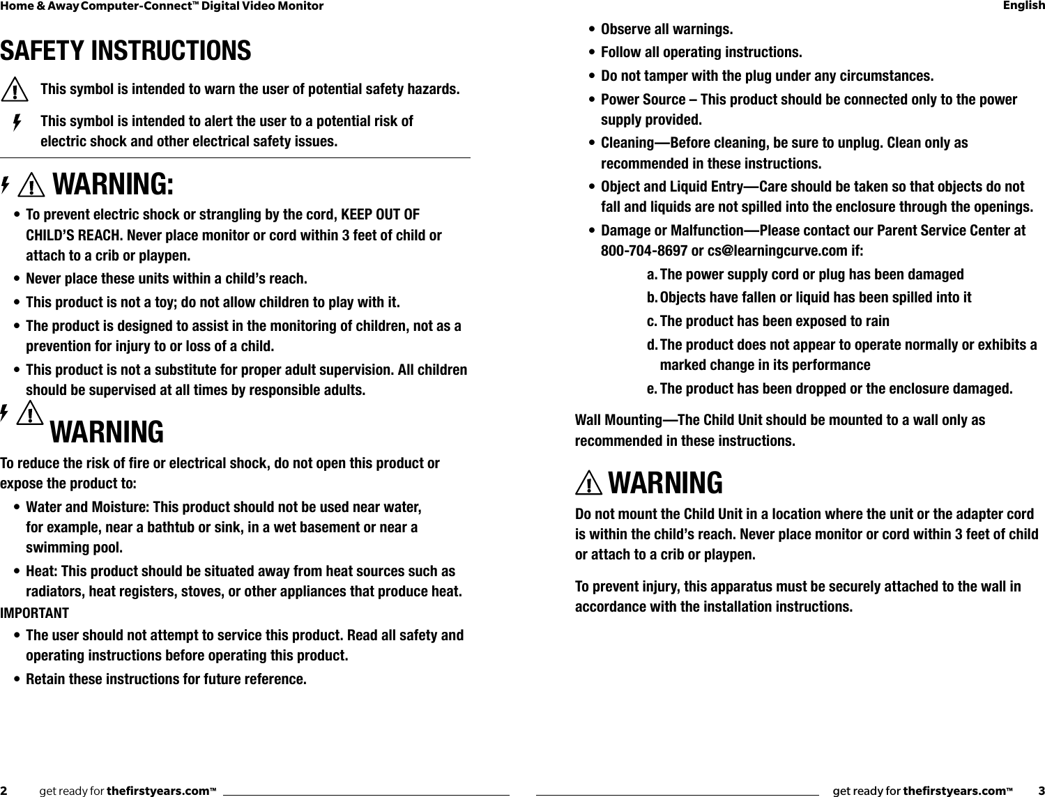 2              get ready for theﬁrstyears.com™get ready for theﬁrstyears.com™           3Home &amp; Away Computer-Connect™ Digital Video Monitor EnglishSAFETY INSTRUCTIONS  This symbol is intended to warn the user of potential safety hazards.    This symbol is intended to alert the user to a potential risk of        electric shock and other electrical safety issues. WARNING:• To prevent electric shock or strangling by the cord, KEEP OUT OF CHILD’S REACH. Never place monitor or cord within 3 feet of child or attach to a crib or playpen.• Never place these units within a child’s reach.• This product is not a toy; do not allow children to play with it. • The product is designed to assist in the monitoring of children, not as a prevention for injury to or loss of a child.• This product is not a substitute for proper adult supervision. All children should be supervised at all times by responsible adults.WARNINGToreducetheriskofreorelectricalshock,donotopenthisproductorexpose the product to:• Water and Moisture: This product should not be used near water,  for example, near a bathtub or sink, in a wet basement or near a swimming pool.• Heat: This product should be situated away from heat sources such as radiators, heat registers, stoves, or other appliances that produce heat.IMPORTANT• The user should not attempt to service this product. Read all safety and operating instructions before operating this product.• Retain these instructions for future reference.• Observe all warnings.• Follow all operating instructions.• Do not tamper with the plug under any circumstances.• Power Source – This product should be connected only to the power supply provided.• Cleaning —Before cleaning, be sure to unplug. Clean only as recommended in these instructions.• Object and Liquid Entry—Care should be taken so that objects do not fall and liquids are not spilled into the enclosure through the openings.• Damage or Malfunction—Please contact our Parent Service Center at 800-704-8697 or cs@learningcurve.com if:a. The power supply cord or plug has been damagedb. Objects have fallen or liquid has been spilled into itc. The product has been exposed to raind. The product does not appear to operate normally or exhibits a marked change in its performancee. The product has been dropped or the enclosure damaged.Wall Mounting—The Child Unit should be mounted to a wall only as recommended in these instructions.WARNINGDo not mount the Child Unit in a location where the unit or the adapter cord is within the child’s reach. Never place monitor or cord within 3 feet of child or attach to a crib or playpen.To prevent injury, this apparatus must be securely attached to the wall in accordance with the installation instructions.