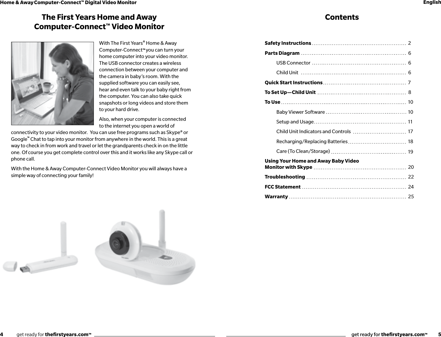 4              get ready for theﬁrstyears.com™get ready for theﬁrstyears.com™           5Home &amp; Away Computer-Connect™ Digital Video Monitor EnglishThe First Years Home and Away  Computer-Connect™ Video MonitorWith The First Years® Home &amp; Away Computer-Connect™ you can turn your home computer into your video monitor.  The USB connector creates a wireless connection between your computer and the camera in baby’s room. With the supplied software you can easily see, hear and even talk to your baby right from the computer. You can also take quick snapshots or long videos and store them to your hard drive.Also, when your computer is connected to the internet you open a world of connectivity to your video monitor.  You can use free programs such as Skype® or Google™ Chat to tap into your monitor from anywhere in the world. This is a great way to check in from work and travel or let the grandparents check in on the little one. Of course you get complete control over this and it works like any Skype call or phone call.With the Home &amp; Away Computer-Connect Video Monitor you will always have a simple way of connecting your family!ContentsSafety Instructions Parts Diagram  USB Connector  Child Unit Quick Start InstructionsTo Set Up—Child Unit To Use  Baby Viewer Software  Setup and Usage  Child Unit Indicators and Controls  Recharging/Replacing Batteries  Care (To Clean/Storage)Using Your Home and Away Baby Video Monitor with Skype TroubleshootingFCC StatementWarranty26667810101117181920222425