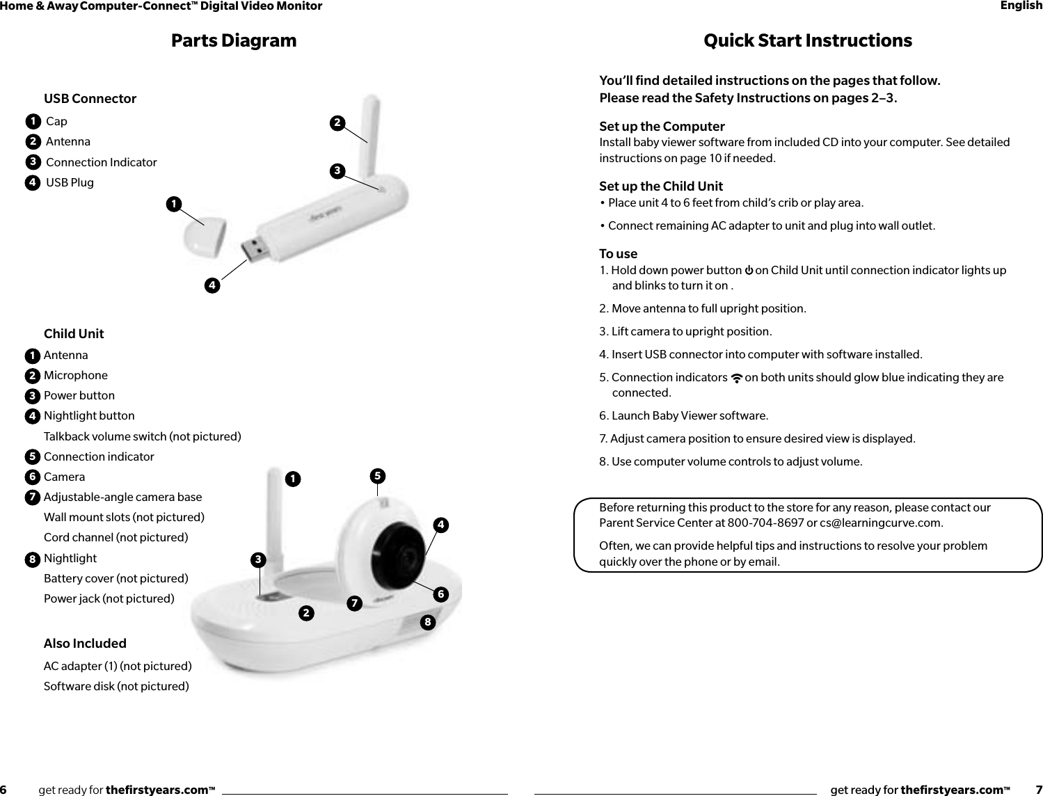 6              get ready for theﬁrstyears.com™get ready for theﬁrstyears.com™           7Home &amp; Away Computer-Connect™ Digital Video Monitor English12345678CapAntenna Connection IndicatorUSB Plug123143123445678AntennaMicrophonePower buttonNightlight buttonTalkback volume switch (not pictured)Connection indicatorCamera Adjustable-angle camera baseWall mount slots (not pictured)Cord channel (not pictured)NightlightBattery cover (not pictured)Power jack (not pictured)Also IncludedAC adapter (1) (not pictured)Software disk (not pictured)Parts Diagram Quick Start InstructionsYou’ll ﬁnd detailed instructions on the pages that follow.  Please read the Safety Instructions on pages 2–3.Set up the ComputerInstall baby viewer software from included CD into your computer. See detailed instructions on page 10 if needed. Set up the Child Unit• Place unit 4 to 6 feet from child’s crib or play area. • Connect remaining AC adapter to unit and plug into wall outlet.To use1. Hold down power button  on Child Unit until connection indicator lights up and blinks to turn it on .2. Move antenna to full upright position.3. Lift camera to upright position.4. Insert USB connector into computer with software installed.5. Connection indicators  on both units should glow blue indicating they are connected.6. Launch Baby Viewer software.7. Adjust camera position to ensure desired view is displayed.8. Use computer volume controls to adjust volume.Before returning this product to the store for any reason, please contact our Parent Service Center at 800-704-8697 or cs@learningcurve.com.Often, we can provide helpful tips and instructions to resolve your problem quickly over the phone or by email.2Child UnitUSB Connector