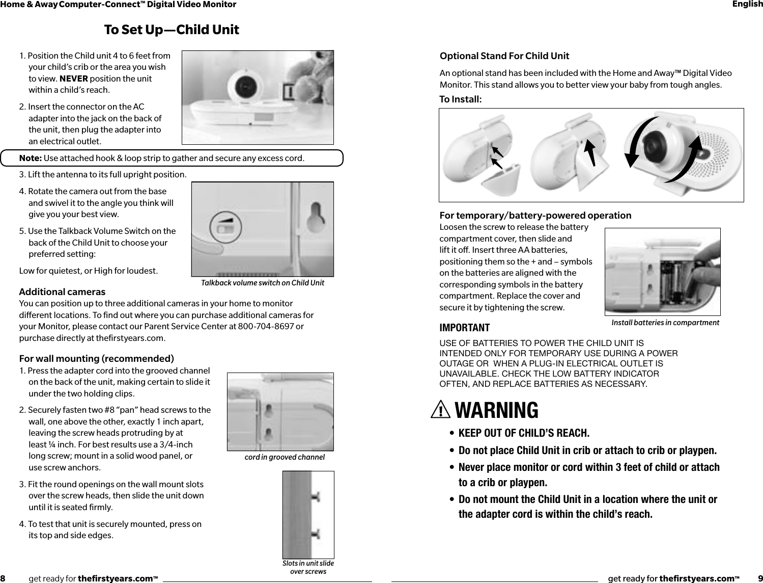 8              get ready for theﬁrstyears.com™get ready for theﬁrstyears.com™           9Home &amp; Away Computer-Connect™ Digital Video Monitor English1. Position the Child unit 4 to 6 feet from your child’s crib or the area you wish to view. NEVER position the unit within a child’s reach.2. Insert the connector on the AC adapter into the jack on the back of the unit, then plug the adapter into an electrical outlet.Note: Use attached hook &amp; loop strip to gather and secure any excess cord.3. Lift the antenna to its full upright position.4. Rotate the camera out from the base and swivel it to the angle you think will give you your best view. 5. Use the Talkback Volume Switch on the back of the Child Unit to choose your preferred setting:Low for quietest, or High for loudest.Additional camerasYou can position up to three additional cameras in your home to monitor  dierent locations. To ﬁnd out where you can purchase additional cameras for  your Monitor, please contact our Parent Service Center at 800-704-8697 or  purchase directly at theﬁrstyears.com.For wall mounting (recommended)1. Press the adapter cord into the grooved channel on the back of the unit, making certain to slide it under the two holding clips.2. Securely fasten two #8 “pan” head screws to the wall, one above the other, exactly 1 inch apart, leaving the screw heads protruding by at  least ¼ inch. For best results use a 3/4-inch  long screw; mount in a solid wood panel, or  use screw anchors.3. Fit the round openings on the wall mount slots  over the screw heads, then slide the unit down  until it is seated ﬁrmly.4. To test that unit is securely mounted, press on  its top and side edges.To Set Up —Child UnitSlots in unit slide over screwsFor temporary/battery-powered operationLoosen the screw to release the battery compartment cover, then slide and lift it o. Insert three AA batteries, positioning them so the + and – symbols on the batteries are aligned with the corresponding symbols in the battery compartment. Replace the cover and secure it by tightening the screw.IMPORTANTUse of batteries to power the Child Unit is  intended only for temporary Use dUring a power  oUtage or  when a plUg-in eleCtriCal oUtlet is Unavailable. CheCk the low battery indiCator  often, and replaCe batteries as neCessary.WARNING• KEEP OUT OF CHILD’S REACH.• Do not place Child Unit in crib or attach to crib or playpen.• Never place monitor or cord within 3 feet of child or attach to a crib or playpen.• Do not mount the Child Unit in a location where the unit or the adapter cord is within the child’s reach. Install batteries in compartmentTalkback volume switch on Child UnitOptional Stand For Child UnitAn optional stand has been included with the Home and Away™ Digital Video Monitor. This stand allows you to better view your baby from tough angles.To Install:cord in grooved channel