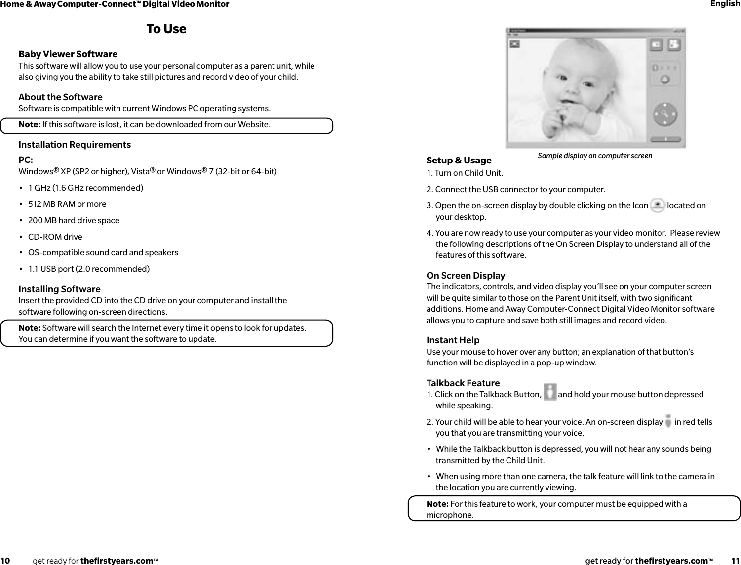 10              get ready for theﬁrstyears.com™get ready for theﬁrstyears.com™           11Home &amp; Away Computer-Connect™ Digital Video Monitor EnglishTo UseBaby Viewer SoftwareThis software will allow you to use your personal computer as a parent unit, while also giving you the ability to take still pictures and record video of your child.  About the SoftwareSoftware is compatible with current Windows PC operating systems.Note: If this software is lost, it can be downloaded from our Website. Installation RequirementsPC: Windows® XP (SP2 or higher), Vista® or Windows® 7 (32-bit or 64-bit)•   1 GHz (1.6 GHz recommended) •   512 MB RAM or more •   200 MB hard drive space •   CD-ROM drive •   OS-compatible sound card and speakers •   1.1 USB port (2.0 recommended) Installing SoftwareInsert the provided CD into the CD drive on your computer and install the software following on-screen directions.Note: Software will search the Internet every time it opens to look for updates.  You can determine if you want the software to update.Setup &amp; Usage1. Turn on Child Unit.2. Connect the USB connector to your computer.  3. Open the on-screen display by double clicking on the Icon   located on your desktop.  4. You are now ready to use your computer as your video monitor.  Please review the following descriptions of the On Screen Display to understand all of the features of this software.On Screen Display The indicators, controls, and video display you’ll see on your computer screen will be quite similar to those on the Parent Unit itself, with two signiﬁcant additions. Home and Away Computer-Connect Digital Video Monitor software allows you to capture and save both still images and record video.Instant HelpUse your mouse to hover over any button; an explanation of that button’s function will be displayed in a pop-up window.Talkback Feature1. Click on the Talkback Button,          and hold your mouse button depressed while speaking. 2. Your child will be able to hear your voice. An on-screen display       in red tells you that you are transmitting your voice.•   While the Talkback button is depressed, you will not hear any sounds being transmitted by the Child Unit.•   When using more than one camera, the talk feature will link to the camera in the location you are currently viewing.Note: For this feature to work, your computer must be equipped with a microphone.Sample display on computer screen
