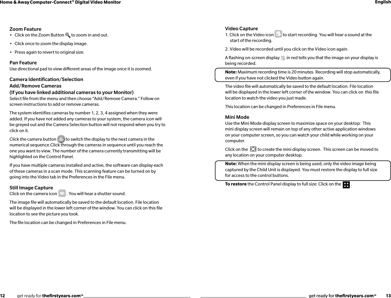 12              get ready for theﬁrstyears.com™get ready for theﬁrstyears.com™           13Home &amp; Away Computer-Connect™ Digital Video Monitor EnglishZoom Feature•   Click on the Zoom Button  to zoom in and out.•   Click once to zoom the display image. •   Press again to revert to original size.Pan FeatureUse directional pad to view dierent areas of the image once it is zoomed.  Camera Identiﬁcation/Selection  Add/Remove Cameras (If you have linked additional cameras to your Monitor)Select ﬁle from the menu and then choose “Add/Remove Camera.” Follow on screen instructions to add or remove cameras. The system identiﬁes cameras by number 1, 2, 3, 4 assigned when they were added. If you have not added any cameras to your system, the camera icon will be greyed out and the Camera Selection button will not respond when you try to click on it.Click the camera button           to switch the display to the next camera in the numerical sequence.Click through the cameras in sequence until you reach the one you want to view. The number of the camera currently transmitting will be highlighted on the Control Panel.If you have multiple cameras installed and active, the software can display each of these cameras in a scan mode. This scanning feature can be turned on by going into the Video tab in the Preferences in the File menu.  Still Image Capture Click  on  the  c ame r a  icon       . You will hear a shutter sound.The image ﬁle will automatically be saved to the default location. File location will be displayed in the lower left corner of the window. You can click on this ﬁle location to see the picture you took.The ﬁle location can be changed in Preferences in File menu.Video Capture  1. Click on the Video icon   to start recording. You will hear a sound at the start of the recording.2. Video will be recorded until you click on the Video icon again.A ﬂashing on-screen display        in red tells you that the image on your display is being recorded.Note: Maximum recording time is 20 minutes. Recording will stop automatically, even if you have not clicked the Video button again. The video ﬁle will automatically be saved to the default location. File location will be displayed in the lower left corner of the window. You can click on  this ﬁle location to watch the video you just made. This location can be changed in Preferences in File menu.Mini ModeUse the Mini Mode display screen to maximize space on your desktop:  This mini display screen will remain on top of any other active application windows on your computer screen, so you can watch your child while working on your computer.Click on the  to create the mini display screen.  This screen can be moved to any location on your computer desktop.Note: When the mini display screen is being used, only the video image being captured by the Child Unit is displayed. You must restore the display to full size for access to the control buttons. To restore the Control Panel display to full size: Click on the  .