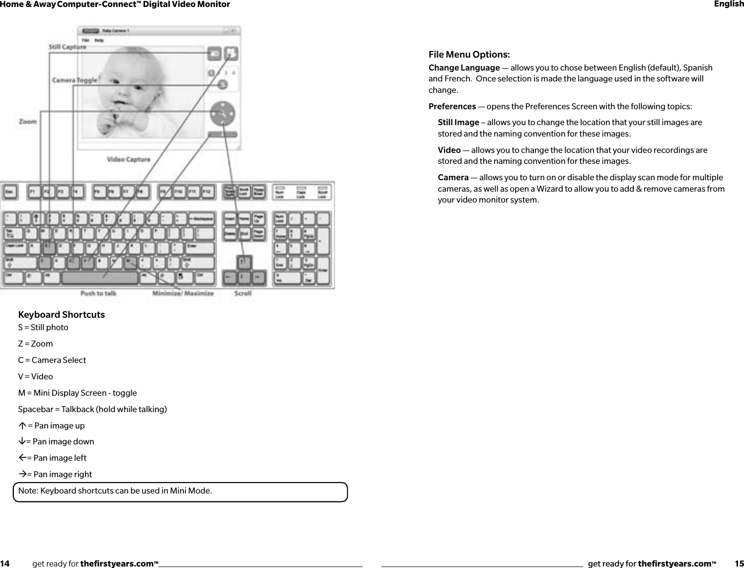 14              get ready for theﬁrstyears.com™get ready for theﬁrstyears.com™           15Home &amp; Away Computer-Connect™ Digital Video Monitor EnglishKeyboard ShortcutsS = Still photoZ = ZoomC = Camera SelectV = Video M = Mini Display Screen - toggleSpacebar = Talkback (hold while talking) = Pan image up= Pan image down= Pan image left= Pan image rightNote: Keyboard shortcuts can be used in Mini Mode.File Menu Options:Change Language — allows you to chose between English (default), Spanish and French.  Once selection is made the language used in the software will change.Preferences — opens the Preferences Screen with the following topics:Still Image – allows you to change the location that your still images are stored and the naming convention for these images.Video — allows you to change the location that your video recordings are stored and the naming convention for these images.Camera — allows you to turn on or disable the display scan mode for multiple cameras, as well as open a Wizard to allow you to add &amp; remove cameras from your video monitor system.