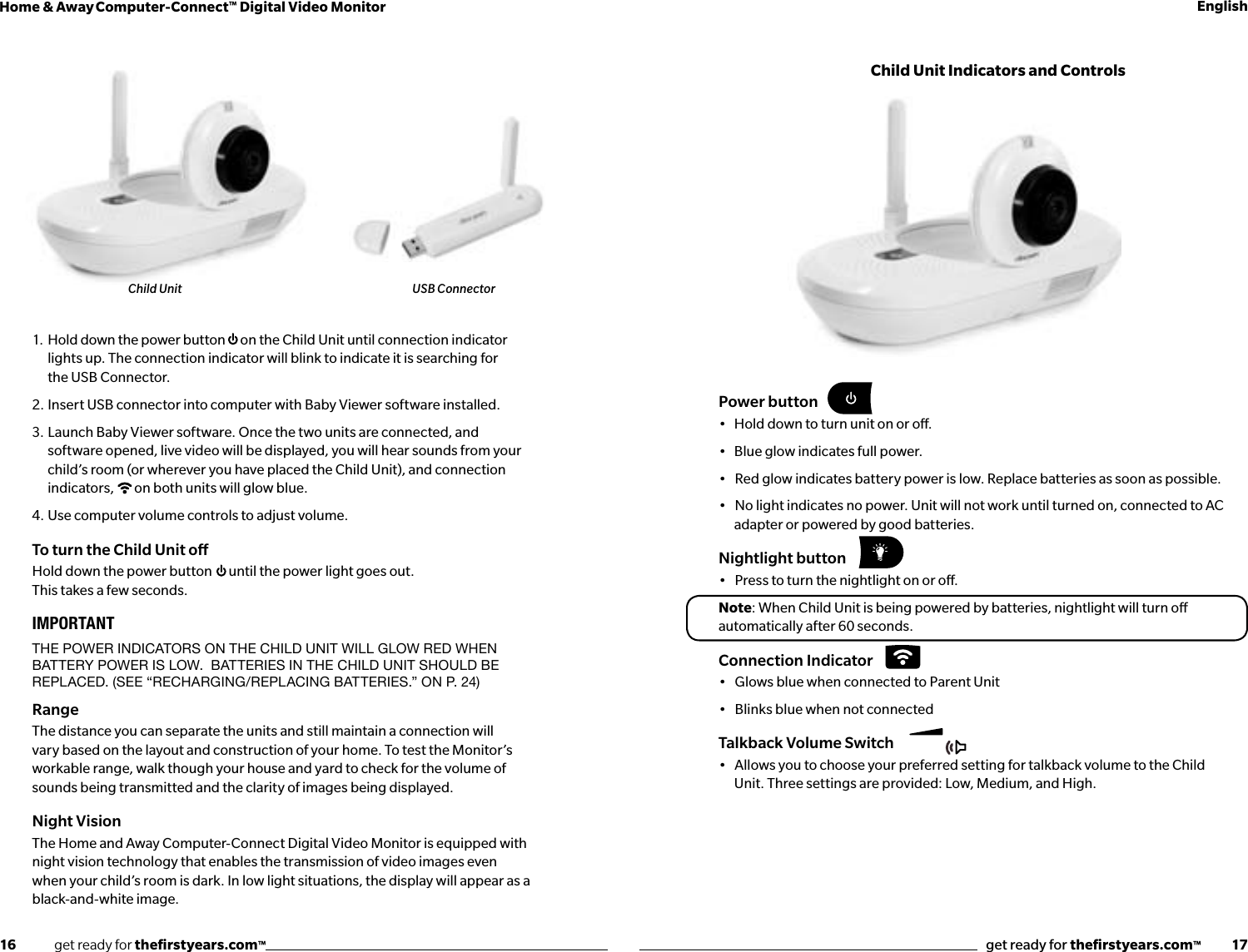 16              get ready for theﬁrstyears.com™get ready for theﬁrstyears.com™           17Home &amp; Away Computer-Connect™ Digital Video Monitor English1.  Hold down the power button  on the Child Unit until connection indicator lights up. The connection indicator will blink to indicate it is searching for  the USB Connector.2. Insert USB connector into computer with Baby Viewer software installed.3.  Launch Baby Viewer software. Once the two units are connected, and software opened, live video will be displayed, you will hear sounds from your child’s room (or wherever you have placed the Child Unit), and connection indicators,  on both units will glow blue.4.  Use computer volume controls to adjust volume.To turn the Child Unit oHold down the power button  until the power light goes out.  This takes a few seconds.IMPORTANTthe power indiCators on the Child Unit will glow red when battery power is low.  batteries in the Child Unit shoUld be replaCed. (see “reCharging/replaCing batteries.” on p. 24)RangeThe distance you can separate the units and still maintain a connection will vary based on the layout and construction of your home. To test the Monitor’s workable range, walk though your house and yard to check for the volume of sounds being transmitted and the clarity of images being displayed.Night VisionThe Home and Away Computer-Connect Digital Video Monitor is equipped with night vision technology that enables the transmission of video images even when your child’s room is dark. In low light situations, the display will appear as a black-and-white image.Child Unit USB ConnectorPower button•   Hold down to turn unit on or o.•   Blue glow indicates full power.•   Red glow indicates battery power is low. Replace batteries as soon as possible.•   No light indicates no power. Unit will not work until turned on, connected to AC adapter or powered by good batteries.Nightlight button•   Press to turn the nightlight on or o.Note: When Child Unit is being powered by batteries, nightlight will turn o automatically after 60 seconds. Connection Indicator•   Glows blue when connected to Parent Unit•   Blinks blue when not connectedTalkback Volume Switch•   Allows you to choose your preferred setting for talkback volume to the Child Unit. Three settings are provided: Low, Medium, and High. Child Unit Indicators and Controls