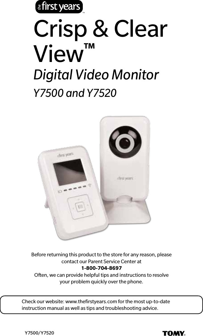 Before returning this product to the store for any reason, please contact our Parent Service Center at  1-800-704-8697 Often, we can provide helpful tips and instructions to resolve  your problem quickly over the phone.Y7500/Y7520Crisp &amp; Clear View™Digital Video MonitorY7500 and Y7520Check our website: www.theﬁrstyears.com for the most up-to-date instruction manual as well as tips and troubleshooting advice.