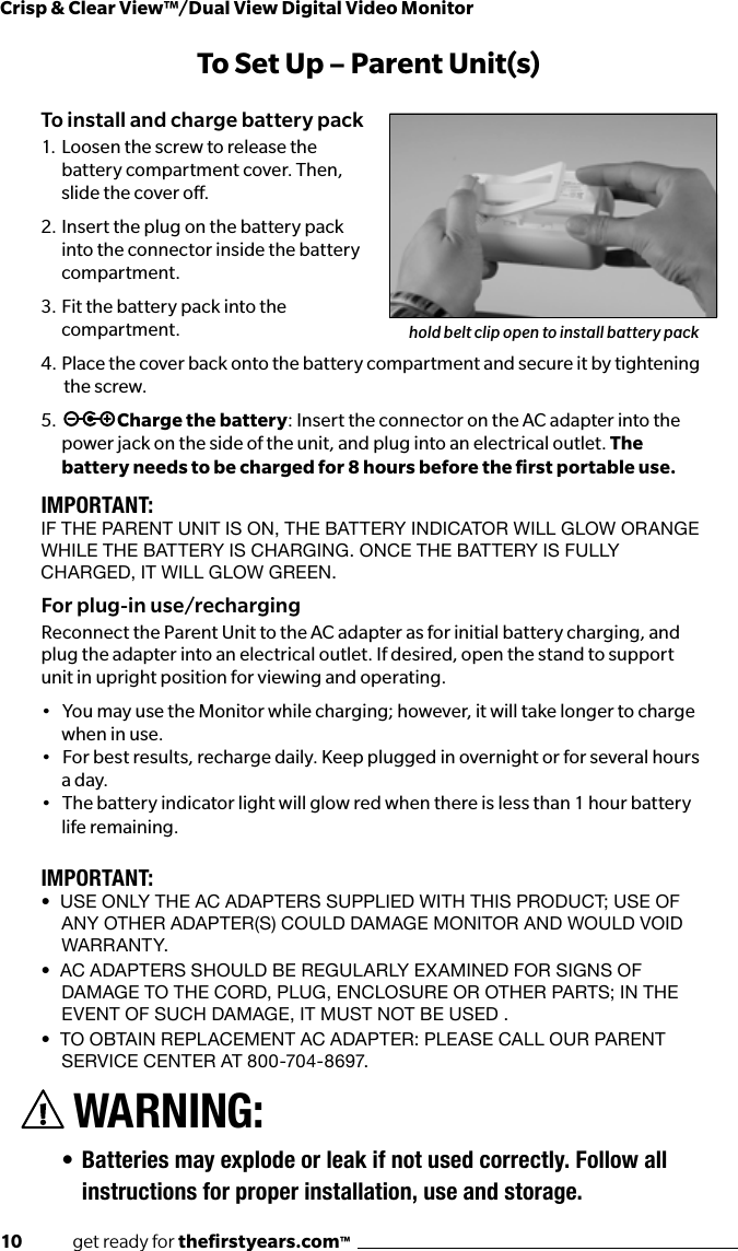 10              get ready for theﬁrstyears.com™Crisp &amp; Clear View™/Dual View Digital Video MonitorTo Set Up – Parent Unit(s)To install and charge battery pack1.  Loosen the screw to release the battery compartment cover. Then, slide the cover o. 2.  Insert the plug on the battery pack into the connector inside the battery compartment.3.  Fit the battery pack into the compartment.4.  Place the cover back onto the battery compartment and secure it by tightening   the screw.5.  Charge the battery: Insert the connector on the AC adapter into the  power jack on the side of the unit, and plug into an electrical outlet. The battery needs to be charged for 8 hours before the ﬁrst portable use. IMPORTANT:IF THE PARENT UNIT IS ON, THE BATTERY INdICATOR wILL GLOw ORANGE wHILE THE BATTERY IS CHARGING. ONCE THE BATTERY IS FULLY CHARGEd, IT wILL GLOw GREEN. For plug-in use/rechargingReconnect the Parent Unit to the AC adapter as for initial battery charging, and plug the adapter into an electrical outlet. If desired, open the stand to support unit in upright position for viewing and operating.•   You may use the Monitor while charging; however, it will take longer to charge when in use. •   For best results, recharge daily. Keep plugged in overnight or for several hours a day.•   The battery indicator light will glow red when there is less than 1 hour battery life remaining.IMPORTANT:•  Use only the AC AdApters sUpplied with this prodUCt; Use of ANY OTHER AdAPTER(S) COULd dAmAGE mONITOR ANd wOULd vOId wA R R AN T Y.•  AC AdApters shoUld be regUlArly exAmined for signs of dAmAge to the Cord, plUg, enClosUre or other pArts; in the EvENT OF SUCH dAmAGE, IT mUST NOT BE USEd .•  to obtAin replACement AC AdApter: pleAse CAll oUr pArent SERvICE CENTER AT 800-704-8697.WARNING:• Batteries may explode or leak if not used correctly. Follow all instructions for proper installation, use and storage.hold belt clip open to install battery pack