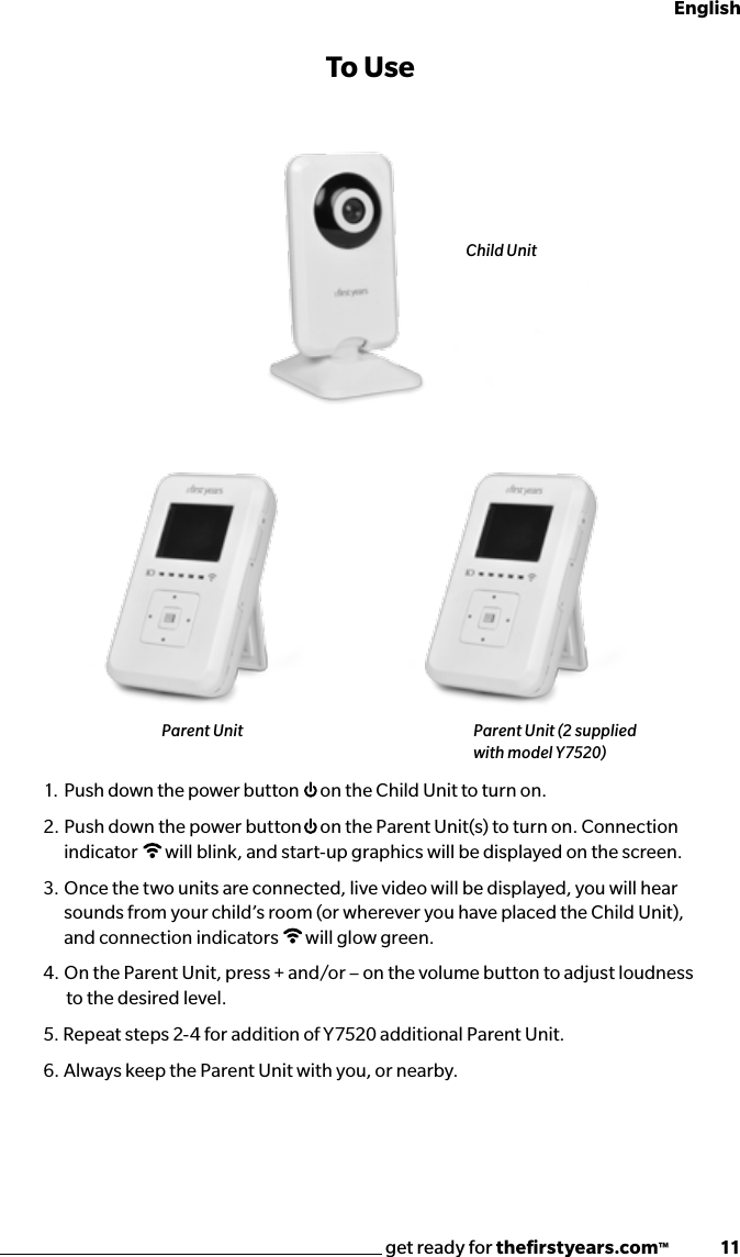 get ready for theﬁrstyears.com™              11English1.  Push down the power button  on the Child Unit to turn on.2.  Push down the power button  on the Parent Unit(s) to turn on. Connection indicator  will blink, and start-up graphics will be displayed on the screen. 3.  Once the two units are connected, live video will be displayed, you will hear sounds from your child’s room (or wherever you have placed the Child Unit), and connection indicators  will glow green.4.  On the Parent Unit, press + and/or – on the volume button to adjust loudness   to the desired level.5. Repeat steps 2-4 for addition of Y7520 additional Parent Unit.6.  Always keep the Parent Unit with you, or nearby.To UseChild UnitParent Unit Parent Unit (2 supplied with model Y7520)