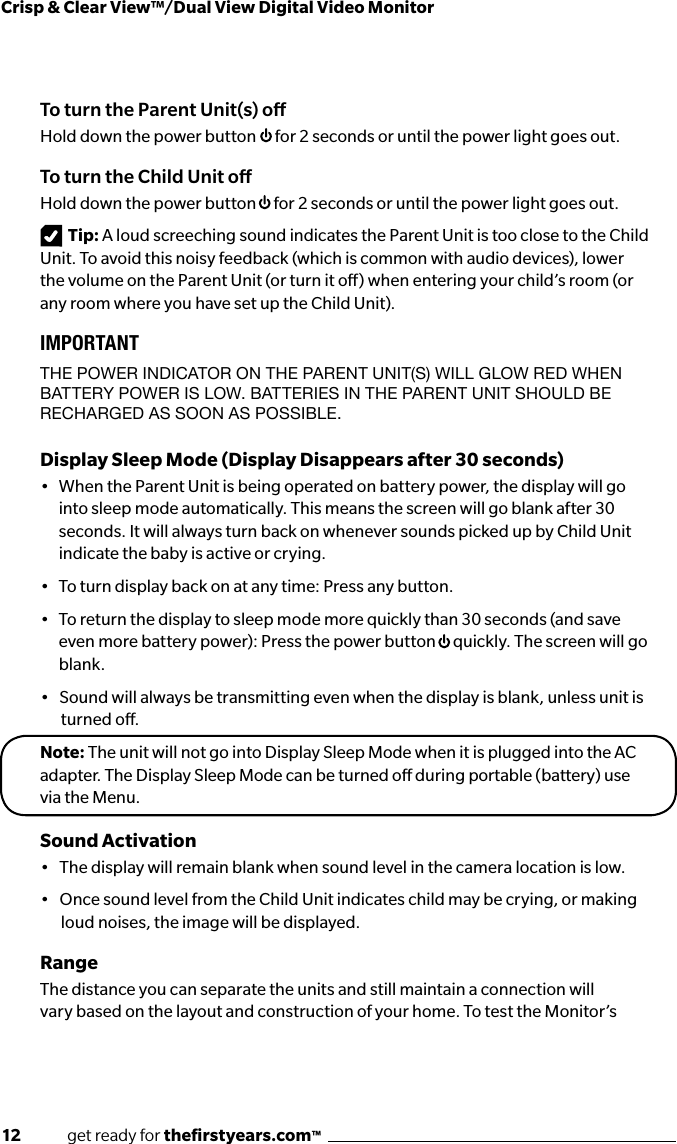 12              get ready for theﬁrstyears.com™Crisp &amp; Clear View™/Dual View Digital Video MonitorTo turn the Parent Unit(s) oHold down the power button  for 2 seconds or until the power light goes out.To turn the Child Unit oHold down the power button  for 2 seconds or until the power light goes out.Tip: A loud screeching sound indicates the Parent Unit is too close to the Child Unit. To avoid this noisy feedback (which is common with audio devices), lower the volume on the Parent Unit (or turn it o) when entering your child’s room (or any room where you have set up the Child Unit).IMPORTANTTHE POwER INdICATOR ON THE PARENT UNIT(S) wILL GLOw REd wHEN BATTERY POwER IS LOw. BATTERIES IN THE PARENT UNIT SHOULd BE RECHARGEd AS SOON AS POSSIBLE.Display Sleep Mode (Display Disappears after 30 seconds)•   When the Parent Unit is being operated on battery power, the display will go into sleep mode automatically. This means the screen will go blank after 30 seconds. It will always turn back on whenever sounds picked up by Child Unit indicate the baby is active or crying.•   To turn display back on at any time: Press any button.•   To return the display to sleep mode more quickly than 30 seconds (and save even more battery power): Press the power button  quickly. The screen will go blank. •   Sound will always be transmitting even when the display is blank, unless unit is   turned o.Note: The unit will not go into Display Sleep Mode when it is plugged into the AC adapter. The Display Sleep Mode can be turned o during portable (battery) use via the Menu.Sound Activation•   The display will remain blank when sound level in the camera location is low. •   Once sound level from the Child Unit indicates child may be crying, or making   loud noises, the image will be displayed. RangeThe distance you can separate the units and still maintain a connection will vary based on the layout and construction of your home. To test the Monitor’s 