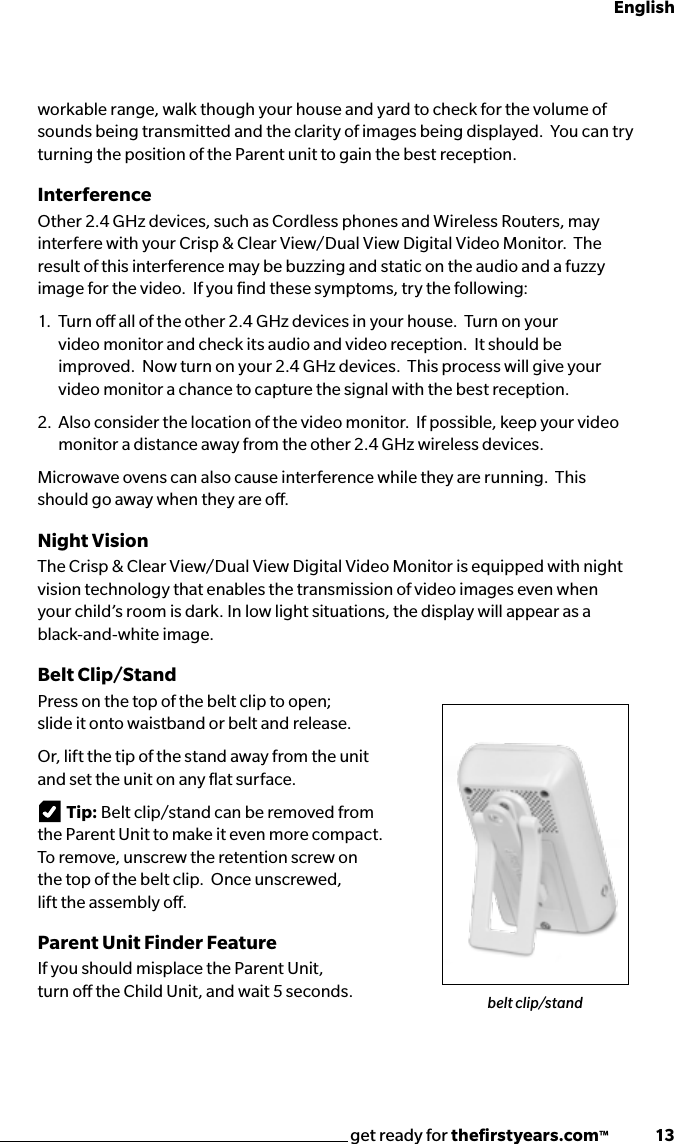 get ready for theﬁrstyears.com™              13Englishworkable range, walk though your house and yard to check for the volume of sounds being transmitted and the clarity of images being displayed.  You can try turning the position of the Parent unit to gain the best reception.InterferenceOther 2.4 GHz devices, such as Cordless phones and Wireless Routers, may interfere with your Crisp &amp; Clear View/Dual View Digital Video Monitor.  The result of this interference may be buzzing and static on the audio and a fuzzy image for the video.  If you ﬁnd these symptoms, try the following:1.   Turn o all of the other 2.4 GHz devices in your house.  Turn on your   video monitor and check its audio and video reception.  It should be   improved.  Now turn on your 2.4 GHz devices.  This process will give your   video monitor a chance to capture the signal with the best reception.2.  Also consider the location of the video monitor.  If possible, keep your video   monitor a distance away from the other 2.4 GHz wireless devices.Microwave ovens can also cause interference while they are running.  This should go away when they are o.Night VisionThe Crisp &amp; Clear View/Dual View Digital Video Monitor is equipped with night vision technology that enables the transmission of video images even when  your child’s room is dark. In low light situations, the display will appear as a black-and-white image.Belt Clip/StandPress on the top of the belt clip to open;  slide it onto waistband or belt and release.Or, lift the tip of the stand away from the unit  and set the unit on any ﬂat surface.Tip: Belt clip/stand can be removed from  the Parent Unit to make it even more compact.  To remove, unscrew the retention screw on  the top of the belt clip.  Once unscrewed,  lift the assembly o.Parent Unit Finder FeatureIf you should misplace the Parent Unit,  turn o the Child Unit, and wait 5 seconds.   belt clip/stand